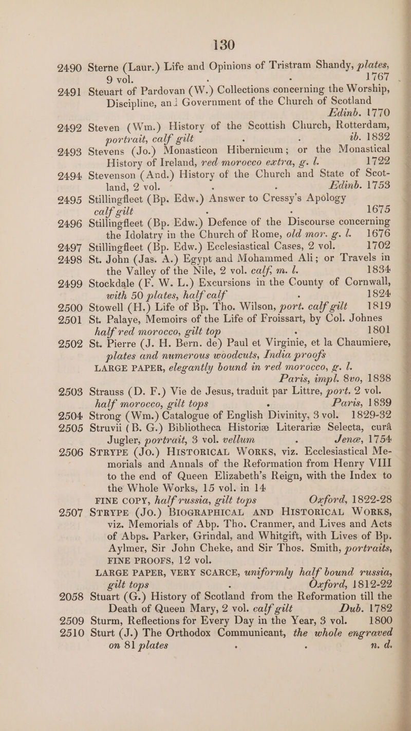 2491 2492 2493 24:94 2495 24:96 2497 2498 24:99 2500 2501 2502 2503 2504 2505 2506 2507 2058 2509 2510 Steuart of Pardovan (W.) Collections concerning the Worship, Discipline, ani Government of the Church of Scotland Edinb. 1770 Steven (Wm.) History of the Scottish Church, Rotterdam, portrait, calf gilt : ‘ ib. 1832 Stevens (Jo.) Monasticon Hibernicum; or the Monastical History of Ireland, red morocco extra, g. l. 1722 Stevenson (And.) History of the Church and State of Scot- land, 2 vol. é : Edinb. 1753 Stillingfleet (Bp. Edw.) Answer to Cressy’s Apology calf gilt : : 1675 Stillingfleet (Bp. Edw.) Defence of the Discourse concerning the Idolatry in the Church of Rome, old mor. g. l. 1676 Stillingfleet (Bp. Edw.) Ecclesiastical Cases, 2 vol. 1702 St. John (Jas. A.) Egypt and Mohammed Ali; or Travels in the Valley of the Nile, 2 vol. calf, m. l. 1834 Stockdale (F. W. L.) Excursions in the County of Cornwall, with 50 plates, half calf , 1824 Stowell (H.) Life of Bp. Tho. Wilson, port. calf gilt 1819 St. Palaye, Memoirs of the Life of Froissart, by Col. Johnes half red morocco, gilt top : 1801 St. Pierre (J. H. Bern. de) Paul et Virginie, et la Chaumiere, plates and numerous woodcuts, India proofs LARGE PAPER, elegantly bound in red morocco, g. 1. Paris, impl. 8vo, 1838 Strauss (D. F.) Vie de Jesus, traduit par Littre, port. 2 vol. half morocco, gilt tops : Paris, 1839 Strong (Wm.) Catalogue of English Divinity, 3 vol. 1829-32 Struvii (B. G.) Bibliotheca Historie Literariz Selecta, cura Jugler, portrait, 3 vol. vellum : Jene, 1754 STRYPE (JO.) HISTORICAL WoRKS, viz. Ecclesiastical Me- morials and Annals of the Reformation from Henry VIII to the end of Queen Elizabeth’s Reign, with the Index to the Whole Works, 15 vol. in 14 FINE COPY, half russia, gilt tops Oxford, 1822-28 STRYPE (JO.) BIOGRAPHICAL AND HISTORICAL WORKS, viz» Memorials of Abp. Tho. Cranmer, and Lives and Acts of Abps. Parker, Grindal, and Whitgift, with Lives of Bp. Aylmer, Sir John Cheke, and Sir Thos. Smith, portraits, FINE PROOFS, 12 vol. LARGE PAPER, VERY SCARCE, uniformly half bound russia, gult tops ; Oxford, 1812-22 Stuart (G.) History of Scotland from the Reformation till the Sturm, Reflections for Every Day in the Year, 3 vol. 1800 on 81 plates . : n. d