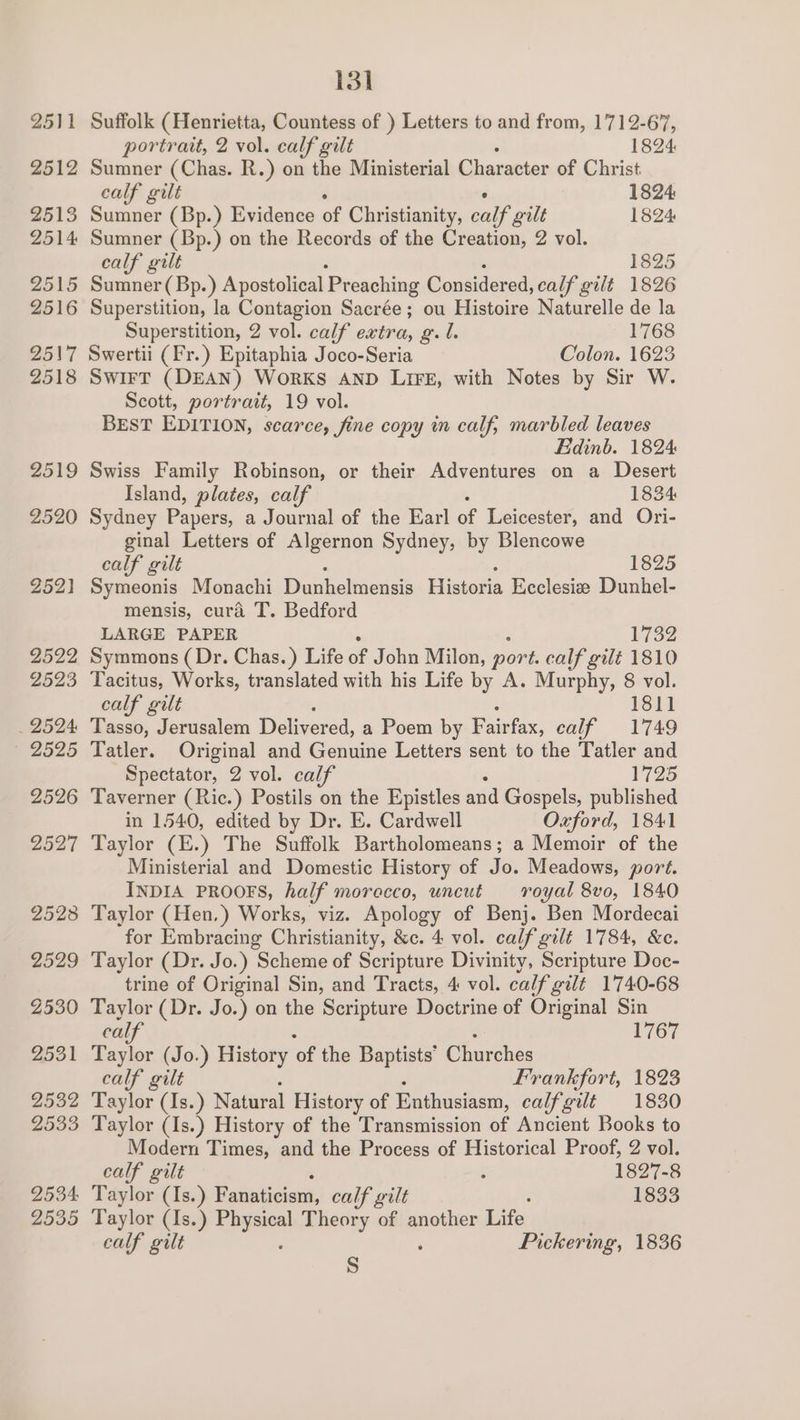2528 2529 Z530 2531 2532 2533 2534 2535 131 Suffolk (Henrietta, Countess of ) Letters to and from, 1712-67, portrait, 2 vol. calf gilt 1824 Sumner (Chas. R.) on the Ministerial Character of Christ calf gilt 1824 Sumner (Bp.) Evidence of Christianity, calf gilt 1824 Sumner (Bp.) on the Records of the Creation, 2 vol. calf gilt 1825 Sumner ( Bp.) Apostolical Preaching Considered, calf gilt 1826 Superstition, la Contagion Sacrée; ou Histoire Naturelle de la Superstition, 2 vol. calf extra, g. l. 1768 Swertii (Fr.) Epitaphia Joco-Seria Colon. 1623 SWIFT (DEAN) WORKS AND LIFE, with Notes by Sir W. Scott, portr ait, 19 vol. BEST EDITION, scarce, fine copy in calf, marbled leaves Edinb. 1824 Swiss Family Robinson, or their Adventures on a Desert Island, plates, calf 1834 Sydney Papers, a Journal of the Earl of Leicester, and Ori- ginal Letters of Algernon Sydney, by Blencowe calf gilt 1825 Symeonis Monachi Dunhelmensis Historia Ecclesie Dunhel- mensis, cura T. Bedford LARGE PAPER 1732 Symmons (Dr. Chas.) Life of John Milon, port. calf gilt 1810 calf gilt 1811 Tasso, Jerusalem Delivered, a Poem by Fairfax, calf 1749 Tatler. Original and Genuine Letters sent to the Tatler and Spectator, 2 vol. calf 1725 Taverner (Ric.) Postils on the Epistles and Gospels, published in 1540, edited by Dr. E. Cardwell Oxford, 1841 Taylor (E.) The Suffolk Bartholomeans; a Memoir of the Ministerial and Domestic History of Jo. Meadows, port. INDIA PROOFS, half morecco, uncut royal 8vo, 1840 Taylor (Hen.) Works, viz. Apology of Benj. Ben Mordecai for Embracing Christianity, &amp;c. 4 vol. calf gilt 1784, &amp;c. Taylor (Dr. Jo.) Scheme of Scripture Divinity, Scripture Doc- trine of Original Sin, and Tracts, 4 vol. calf gilt 1740-68 Taylor (Dr. Jo.) on the Scripture Doctrine of Original Sin calf 1767 Taylor (Jo.) History of the Baptists’ Churches calf gilt Frankfort, 1823 Taylor (Is.) Natural History of Enthusiasm, calf gilt 1830 Taylor (Is.) History of the Transmission of Ancient Books to Modern Times, and the Process of Historical Proof, 2 vol. calf gilt : 1827-8 Taylor (Is.) Hate theane, calf gilt : 1833 Taylor (Is.) a Theory of another Life calf gilt . Pickering, 1836 Ss