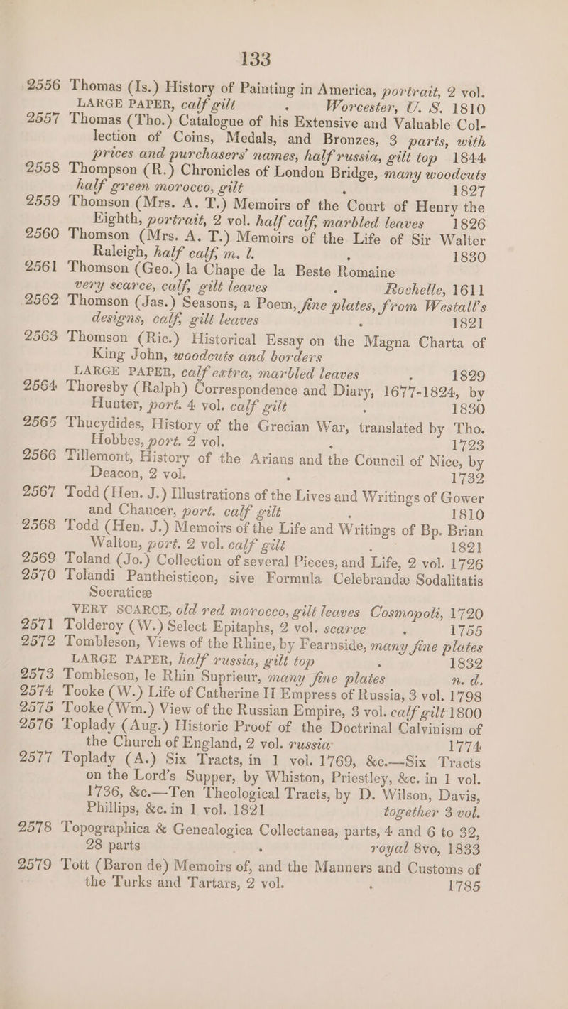 Thomas (Is.) History of Painting in America, portrait, 2 vol. LARGE PAPER, calf gilt : Worcester, U. S. 1810 Thomas (Tho.) Catalogue of his Extensive and Valuable Col- lection of Coins, Medals, and Bronzes, 3 parts, with prices and purchasers’ names, half russia, gilt top 1844 Thompson (R.) Chronicles of London Bridge, many woodcuts half green morocco, gilt ; 1827 Thomson (Mrs. A. T.) Memoirs of the Court of Henry the Eighth, portrait, 2 vol. half calf, marbled leaves 1826 Thomson (Mrs. A. T.) Memoirs of the Life of Sir Walter Raleigh, half calf; m. 1. : 1830 Thomson (Geo.) la Chape de la Beste Romaine very scarce, calf, gilt leaves ; Rochelle, 1611 ' Thomson (Jas.) Seasons, a Poem, fine plates, from Westall’s designs, calf, gilt leaves : 1821 Thomson (Ric.) Historical Essay on the Magna Charta of King John, woodcuts and borders LARGE PAPER, calf extra, marbled leaves . 1829 Thoresby (Ralph) Correspondence and Diary, 1677-1824, by Hunter, port. 4 vol. calf gilt : 1830 Thucydides, History of the Grecian War, translated by Tho. Hobbes, port. 2 vol. : 1723 Tillemont, History of the Arians and the Council of Nice, by Deacon, 2 vol. ; Loe Todd (Hen. J.) Illustrations of the Lives and Writings of Gower and Chaucer, port. calf gilt ‘ 1810 Todd (Hen. J.) Memoirs of the Life and Writings of Bp. Brian Walton, port. 2 vol. calf gilt ed 1821 Toland (Jo.) Collection of several Pieces, and Life, 2 vol. 1726 Tolandi Pantheisticon, sive Formula Celebrande Sodalitatis Socraticee VERY SCARCE, old red morocco, gilt leaves Cosmopolt, 1720 Tolderoy (W.) Select Epitaphs, 2 vol. scarce : 1755 Tombleson, Views of the Rhine, by Fearnside, many fine plates LARGE PAPER, half russia, gilt top : 1832 Tombleson, le Rhin Suprieur, many jine plate n.d. Tooke (W.) Life of Catherine II Empress of Russia, 3 vol. 1798 Tooke (Wm.) View of the Russian Empire, 3 vol. calf gilt 1800 Toplady (Aug.) Historic Proof of the Doctrinal Calvinism of the Church of England, 2 vol. russia: 1774 Toplady (A.) Six Tracts, in 1 vol. 1769, &amp;c.—Six Tracts on the Lord’s Supper, by Whiston, Priestley, &amp;c. in 1 vol. 1736, &amp;e.—Ten Theological Tracts, by D. Wilson, Davis, Phillips, &amp;c. in 1 vol. 1821 together 3 vol. Topographica &amp; Genealogica Collectanea, parts, 4 and 6 to 32, 28 parts palhag royal 8vo0, 1833 Tott (Baron de) Memoirs of, and the Manners and Customs of the Turks and Tartars, 2 vol. ; 1785