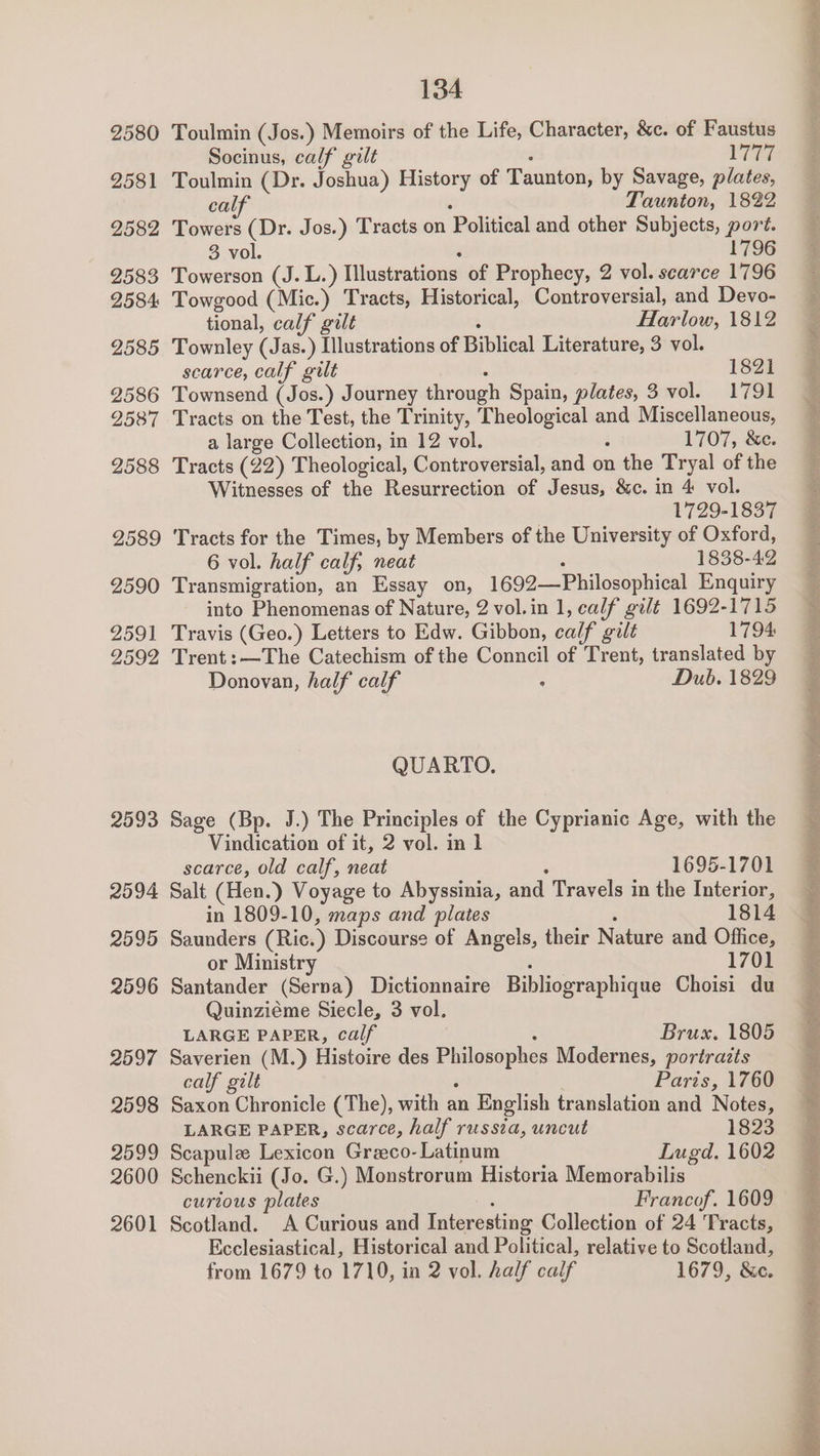 2593 2094 2595 2596 2597 2598 2599 2600 2601 134 Toulmin (Jos.) Memoirs of the Life, Character, &amp;c. of Faustus Socinus, calf gilt . Va Toulmin (Dr. Joshua) History of Taunton, by Savage, plates, calf : Taunton, 1822 Towers (Dr. Jos.) Tracts on Political and other Subjects, port. Towerson (J. L.) Illustrations of Prophecy, 2 vol. scarce 1796 Towgood (Mic.) Tracts, Historical, Controversial, and Devo- tional, calf gilt : Harlow, 1812 Townley (Jas.) Illustrations of Biblical Literature, 3 vol. scarce, calf gilt : 1821 Townsend (Jos.) Journey through Spain, plates, 3 vol. 1791 Tracts on the Test, the Trinity, Theological and Miscellaneous, a large Collection, in 12 vol. : 1707, &amp;ce. Tracts (22) Theological, Controversial, and on the Tryal of the Witnesses of the Resurrection of Jesus, &amp;c. in 4 vol. . 1729-1837 Tracts for the Times, by Members of the University of Oxford, 6 vol. half calf, neat ‘ 1838-42 Transmigration, an Essay on, 1692—Philosophical Enquiry into Phenomenas of Nature, 2 vol.in 1, calf gilt 1692-1715 Travis (Geo.) Letters to Edw. Gibbon, calf gilt 1794 Trent:—The Catechism of the Conncil of Trent, translated by QUARTO. Sage (Bp. J.) The Principles of the Cyprianic Age, with the Vindication of it, 2 vol. in 1 scarce, old calf, neat ; 1695-1701 Salt (Hen.) Voyage to Abyssinia, and Travels in the Interior, in 1809-10, maps and plates ‘ 1814 Saunders (Ric.) Discourse of Angels, their Nature and Office, or Ministry : 1701 Santander (Serna) Dictionnaire Bibliographique Choisi du Quinziéme Siecle, 3 vol. LARGE PAPER, calf : Brusx. 1805 Saverien (M.) Histoire des Philosophes Modernes, portraits Saxon Chronicle (The), with an English translation and Notes, LARGE PAPER, scarce, half russia, uncut 1823 Scapule Lexicon Graeco- Latinum Lugd. 1602 Schenckii (Jo. G.) Monstrorum Historia Memorabilis curtous plates ‘ Francof. 1609 Scotland. A Curious and Interesting Collection of 24 Tracts, Ecclesiastical, Historical and Political, relative to Scotland, from 1679 to 1710, in 2 vol. half calf 1679, &amp;c. Le LT eS eR ee ee ee a Set bgt hn nec ora ere ot ag Aes Oe a a nn oN NA eS ee eT