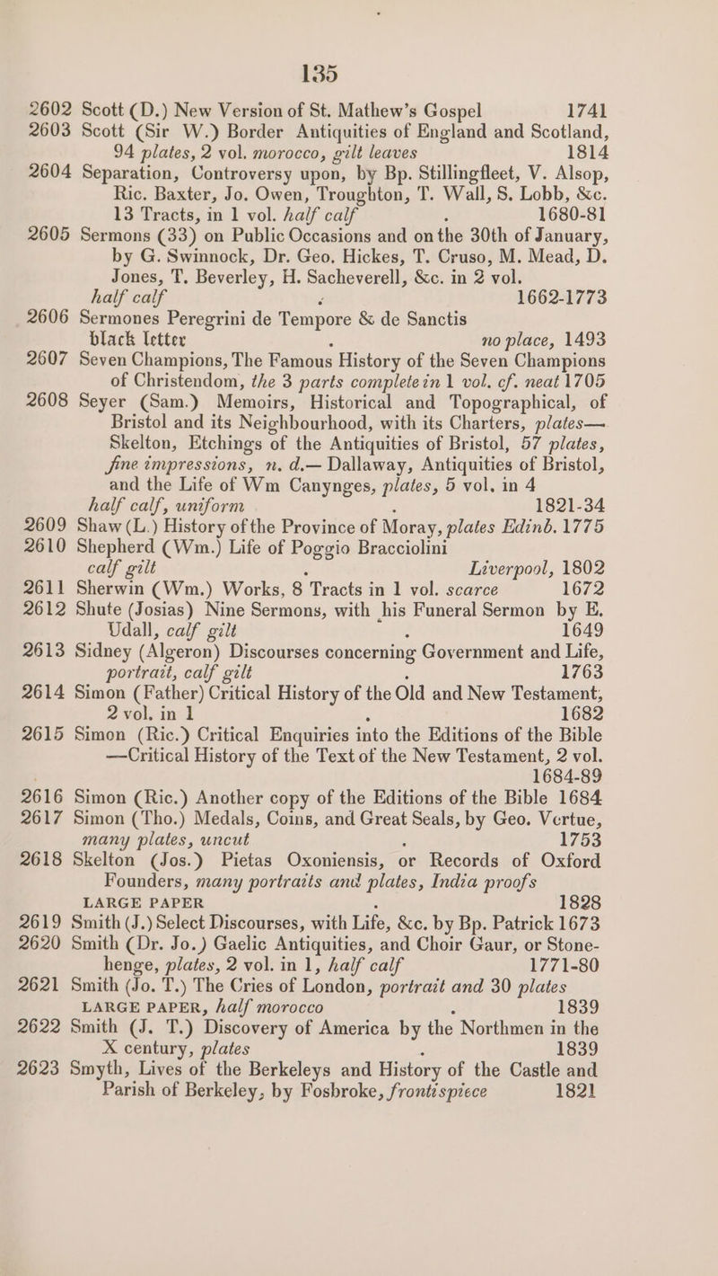 2602 Scott (D.) New Version of St. Mathew’s Gospel 1741 2603 Scott (Sir W.) Border Antiquities of England and Scotland, 94 plates, 2 vol. morocco, gilt leaves 1814 2604 Separation, Controversy upon, by Bp. Stillingfleet, V. Alsop, Ric. Baxter, Jo. Owen, Troughton, T. Wall, S. Lobb, &amp;c. 13 Tracts, in 1 vol. half calf 1680-81 2605 Sermons (33) on Public Occasions and on the 30th of January, by G. Swinnock, Dr. Geo. Hickes, T. Cruso, M. Mead, D. Jones, T, Beverley, H. Sacheverell, &amp;c. in 2 au half calf 1662-1773 2606 Sermones Peregrini de Rept &amp; de Sanctis black letter no place, 1493 2607 Seven Champions, The Famous History of the Seven Champions of Christendom, the 3 parts completein 1 vol. cf. neat 1705 2608 Seyer (Sam.) Memoirs, Historical and Topographical, of Bristol and its Neighbourhood, with its Charters, plates— Skelton, Etchings of the Antiquities of Bristol, 57 plates, jine tmpressions, n, d.— Dallaway, Antiquities of Bristol, and the Life of Wm Canynges, plates, 5 vol. in 4 half calf, uniform 1821-34 2609 Shaw (L.) History of the Province of 1 Moray, plates Edinb. 1775 2610 Shepherd (Wm.) Life of Poggio Bracciolini calf gilt Liverpool, 1802 2611 Sherwin (Wm.) Works, 8 Tracts in 1 vol. scarce 1672 2612 Shute (Josias) Nine Sermons, with his Funeral Sermon by E Udall, calf gilt 1649 2613 Sidney (Algeron) Discourses concerning Government and Life, portrazt, calf gilt 1763 2614 Simon (Father) Critical History of the Old and New Testament, 2 vol. in 1 1682 2615 Simon (Ric.) Critical Enquiries into the Editions of the Bible —Critical History of the Text of the New Testament, 2 vol. . 1684-89 2616 Simon (Ric.) Another copy of the Editions of the Bible 1684 2617 Simon (Tho.) Medals, Coins, and Great pai by Geo. Vertue, many plates, uncut 1753 2618 Skelton (Jos.) Pietas — or Records of Oxford Founders, many portrazts and plates, India proofs LARGE PAPER 1828 2619 Smith (J.) Select Discourses, with Life, &amp;c. by Bp. Patrick 1673 2620 Smith (Dr. Jo.) Gaelic Antiquities, and Choir Gaur, or Stone- henge, plates, 2 vol. in 1, half calf 1771-80 2621 Smith (Jo. T.) The Cries of London , portrait and 30 plates LARGE PAPER, half morocco 1839 2622 Smith (J. T.) Discovery of America by the Northmen in the X century, plates 1839 2623 Smyth, Lives of the Berkeleys and History of the Castle and Parish of Berkeley, by Fosbroke, front? sptece 1821