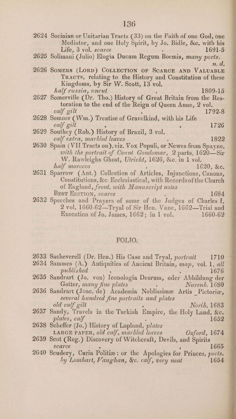 2632 2633 2634 2635 2636 2637 2638 2639 2640 136 Socinian or Unitarian Tracts (33) on the Faith of one God, one Mediator, and one Holy Spirit, by Jo. Bidle, &c. with his Life, 3 vol. scarce 1691-5 Solimani (Julio) Elogia Ducum Regum Boemis, many ports. n. a, SOMERS (LORD) COLLECTION OF SCARCE AND VALUABLE Tracts, relating to the History and Constitution of these Kingdoms, by Sir W. Scott, 13 vol. half russia, uncut 1809-15 Somerville (Dr. Tho.) History of Great Britain from the Res- toration to the end of the Reign of Queen Anne, 2 vol. ie gilt 1792-8 Somner (Wm.) Treatise of Gravelkind, with his Life . calf gilt ‘ 1726 Southey (Rob.) History of Brazil, 3 vol. calf extra, marbled leaves 1822 Spain (VIL Tracts on), viz. Vox Populi, or Newex from Spayne, . with the portrait of Count Gondomar, 2 parts, 1620—Sir W. Rawleighs Ghost, Utricht, 1626, &c. in 1 vol. half morocco 1620, &ce. Sparrow (Ant.) Collection of Articles, Injunctions, Canons, Constitutions, &c, Ecclesiastical, with Records of the Church of England, front. with Manuscript notes BEsT EDITION, scarce 1684 Speeches and Prayers of some of the Judges of Charles I, 2 vol. 1660-62—Tryal of Sir Hen. Vane, 1662—Trial and Execution of Jo. James, 1662; in 1 vol. 1660-62 FOLIO. Sacheverell (Dr. Hen.) His Case and Tryal, portrait 1710 @ Sammes (A.) Antiquities of Ancient Britain, map, vol. 1, all — published 1676 Sandrart (Jo. von) Iconologia Deorum, oder Abbildung der Gotter, many fine plates Nuren6. 1680 Sandrart (Joac. de) Academia Noblissime Artis _Pictorie, several hundred fine portraits and plates old calf gilt Norib. 1683 Sandy, Travels in the Turkish Empire, the Holy Land, &c. plates, calf - 1652 Scheffer (Jo.) History of Lapland, plates LARGE Stee old calf, marbled leaves Oxford, 1674 Scot (Reg.) Discovery of Witchcraft, Devils, and Spirits scarce 1665 Scudery, Curia Politics : or the Apologies for Princes, ports. by Lombart, Vienne &c. calf, very neat 54
