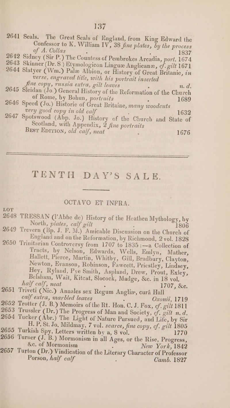 2641 Seals. The Great Seals of Kngland, from King Edward the Confessor to K, William IV, 38 fine plates, by the process of A. Collas : : 1837 2642 Sidney (Sir P.) The Countess of Pembrokes Arcadia, port. 1674 2643 Skinner (Dr. ) Etymologicon Lingue Anglicane, ¢f. gilt 1671 2644 Slatyer (Wm.) Pale Albion, or History of Great Britanie, zn verse, engraved title, with his portrait inserted Jine copy, russia extra, gilt leaves ° n. d. 2645 Sleidan (Jo.) General History of the Reformation of the Church of Rome, by Bohun, portraits ; 1689 2646 Speed (Jo.) Historie of Great Britaine, many woodcuts very good copy in old calf 1632 2647 Spotswood (Abp. Jo.) History of the Church and State of Scotland, with Appendix, 2 fine portraits Best Epirion, old calf, neat 1676 ee TENTH DAY’S SALE. OCTAVO ET INFRA. LOT 2648 TRESSAN (1’Abbe de) History of the Heathen Mythology, by . North, plates, calf gilt , 1806 2649 Trevern (Bp. J. F. M.) Amicable Discussion on the Church of England and on the Reformation, by Richmond, 2 vol. 1828 2650 Trinitarian Controversy from 1707 to 1835:—a Collection of Tracts, by Nelson, Edwards, Wells, Emlyn, Mather, Hallett, Pierce, Martin, Whitby, Gill, Bradbury, Clayton, Newton, Evanson, Robinson, Fawcett, Priestley, Lindsey, Hey, Ryland, Pye Smith, Aspland, Drew, Prout, Exley, Belsham, Wait, Kitcat, Slocock, Madge, &amp;c. in 18 vol. half calf, neat : 1707, &amp;e. 2651 Triveti (Nic.) Annales sex Regum Anglia, curd Hall calf extra, marbled leaves P | Oxoniz, 1719 2652 Trotter (J. B.) Memoirs of the Rt. Hon. C. J. Fox, of. gilt 1811 2653 Trussler (Dr.) The Progress of Man and Society, of. gilt n.d. 2654 Tucker (Abr.) The Light of Nature Pursued, and Life, by Sir H. P. St. Jo. Mildmay, 7 vol. scarce, fine copy, cf. gilt 1805 2655 Turkish Spy, Letters written by a, 8 vol. 1770 2656 Turner (J. Bb.) Mormonism in all Ages, or the Rise, Progress, &amp;c. of Mormonism : New York, 1842 2657 Turton (Dr.) Vindication of the Literary Character of Professor Porson, half calf : Camb. 1827