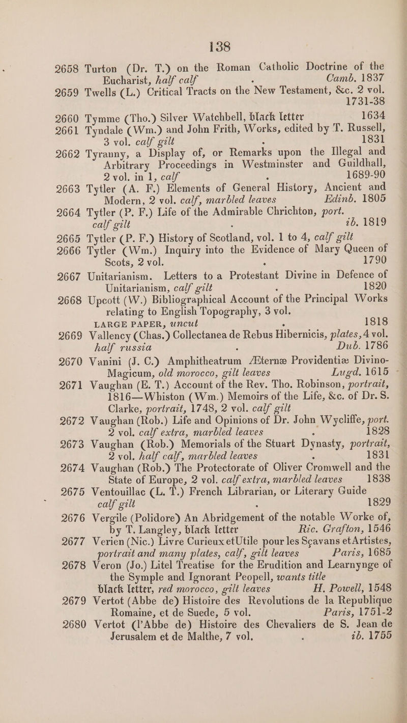 26058 2659 2660 2661 2662 2663 2664 2665 2666 2667 2668 2669 2670 2671 2672 2673 2674 2675 2676 2677 2678 2679 2680 138 Turton (Dr. T.) on the Roman Catholic Doctrine of the Eucharist, half calf ‘ Camb, 1837 Twells (L.) Critical Tracts on the New Testament, &amp;c. 2 vol. 1731-38 Tymme (Tho.) Silver Watchbell, black letter 1634 Tyndale (Wm.) and John Frith, Works, edited by T. Russell, 3 vol. calf galt 1831 Tyranny, a Display of, or Remarks upon the Illegal and Arbitrary Proceedings in Westminster and Guildhall, 2 vol. in 1, calf : 1689-90 Tytler (A. F.) Elements of General History, Ancient and Modern, 2 vol. calf, marbled leaves Edinb, 1805 Tytler (P. F.) Life of the Admirable Chrichton, port. calf gilt : 1b; 1819 Tytler (P. F.) History of Scotland, vol. 1 to 4, calf gilt Tytler (Wm.) Inquiry into the Evidence of Mary Queen of Scots, 2 vol. : 1790 Unitarianism. Letters to a Protestant Divine in Defence of Unitarianism, calf gilt 1820 Upcott (W.) Bibliographical Account of the Principal Works relating to English Topography, 3 vol. LARGE PAPER, uncut ‘ 1818 Vallency (Chas.) Collectanea de Rebus Hibernicis, plates, 4 vol. half russia : Dub. 1786 Vanini (J. C.) Amphitheatrum /Bterne Providentiz Divino- Magicum, old morocco, gilt leaves Lugd. 1615 - Vaughan (E. T.) Account of the Rev. Tho. Robinson, portrait, 1816— Whiston (Wm.) Memoirs of the Life, &amp;c. of Dr. S. Clarke, portratt, 1748, 2 vol. calf gilt Vaughan (Rob.) Life and Opinions of Dr. John Wycliffe, port. 2 vol. calf extra, marbled leaves i 1828 Vaughan (Rob.) Memorials of the Stuart Dynasty, portrazt, 2 vol. half calf, marbled leaves ‘ 1831 Vaughan (Rob.) The Protectorate of Oliver Cromwell and the State of Europe, 2 vol. calf extra, marbled leaves 1838 Ventouillac CL. T.) French Librarian, or Literary Guide calf gilt : 1829 Vergile (Polidore) An Abridgement of the notable Worke of, by T. Langley, black letter Ric. Grafton, 1546 Verien (Nic.) Livre Curieux etUtile pour les Scavans etArtistes, portrait and many plates, calf, gilt leaves Paris, 1685 Veron (Jo.) Litel Treatise for the Erudition and Learnynge of the Symple and Ignorant Peopell, wants tztle black letter, red morocco, gilt leaves H. Powell, 1548 Vertot (Abbe de) Histoire des Revolutions de la Republique Romaine, et de Suede, 5 vol. Paris, 1751-2 Vertot (l’Abbe de) Histoire des Chevaliers de S. Jean de