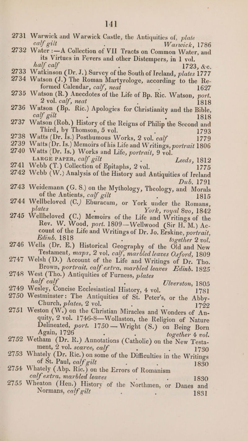 2731 2732 2733 2734 2735 2736 2737 2738 2739 2740 2741 2742 2743 2744 2745 2746 2747 2748 2749 2750 2751 2752 2753 2754: 141 Warwick and Warwick Castle, the Antiquities of, plate calf gilt ; Warwick, 1786 Water :—A Collection of VII Tracts on Common Water, and its Virtues in Fevers and other Distempers, in 1 vol. half calf ‘ 1723, &amp;c. Watkinson (Dr. J.) Survey of the South of Ireland, plates 1777 Watson (J.) The Roman Martyrologe, according to the Re- formed Calendar, calf, neat 1627 Watson (R.) Anecdotes of the Life of Bp. Ric. Watson, port. 2 vol. calf, neat : 1818 Watson (Bp. Ric.) Apologies for Christianity and the Bible, calf gilt ; 1818 Watson (Rob.) History of the Reigns of Philip the Second and Third, by Thomson, 5 vol. ; 1793 Watts (Dr. Is.) Posthumous Works, 2 vol. calf 1779 Watts (Dr. Is.) Memoirs of his Life and Writings, portrait 1806 Watts (Dr. Is.) Works and Life, portrait, 9 vol. LARGE PAPER, calf gilt : Leeds, 1812 Webb (T.) Collection of Epitaphs, 2 vol. 1775 Webb (W.) Analysis of the History aud Antiquities of Ireland Dub. 1791 Weidemann (G. S.) on the Mythology, Theology, and Morals of the Antients, calf gilt : 1815 Wellbeloved (C.) Eburacum, or York under the Romans, plates : York, royal 8vo, 1842 Wellbeloved (C.) Memoirs of the Life and Writings of the Rev. W. Wood, port. 1809—Wellwood (Sir H. M.) Ac- count of the Life and Writings of Dr. Jo. Erskine, portrazt, Edinb. 1818 ‘ together 2 vol. Wells (Dr. E.) Historical Geography of the Old and New Testament, maps, 2 vol. calf, marbled leaves Oxford, 1809 Welsh (D.) Account of the Life and Writings of Dr. Tho. Brown, portrait, calf extra, marbled leaves Edinb. 1825 West (Tho.) Antiquities of Furness, plates half calf ane ‘ Ulverston, 1805 Wesley, Concise Ecclesiastical History, 4 vol. 1781 Westminster: The Antiquities of St. Peter’s, or the Abby- Church, plates, 2 vol. : : 1722 Weston (W.) on the Christian Miracles and Wonders of An- quity, 2 vol. 1746-8—Wollaston, the Religion of Nature Delineated, port. 1750 — Wright (S.) on Being Born Again, 1726 , together 4 vol. Wetham (Dr. R.) Annotations ( Catholic) on the New Testa- ment, 2 vol. scarce, calf z ; 1730 Whately (Dr. Ric.) on some of the Difficulties in the Writings of St. Paul, calf gilt 3 : 1830 Whately (Abp. Ric.) on the Errors of Romanism calf extra, marbled leaves 1830
