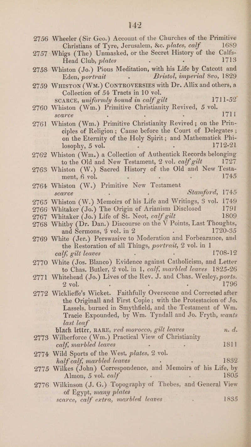 2756 2757 2758 2759 2760 2761 2762 2763 2764 2765 2766 2767 2768 2769 2770 2771 2772 2773 2774: 2775 2776 142 Wheeler (Sir Geo.) Account of the Churches of the Primitive Christians of Tyre, Jerusalem, &amp;c. plates, calf 1689 Whigs (The) Unmasked, or the Secret pie of the Calfs- Head Club, plates 1713 Whiston (Jo.) Pious Meditation, with his Life by Catcott and Eden, portrait Bristol, imperial 8vo, 1829 WHISTON (WM.) ConrRovERstEs with Dr. Allix and others, a Collection of 54 Tracts in 10 vol. Whiston (Wm.) Primitive eateries Revived, 5 vol. scarce 1711 Whiston (Wm.) Pee Cpesuaaily Paar on the Prin- ciples of Religion; Cause before the Court of Delegates ; on the Eternity of the oN Spirit ; and Mathematick Phi- losophy, 5 vol. 1712-21 Whiston (Wm.) a Collection of Authentick Records belonging to the Old and New Testament, 2 vol. calf gilt 1727 Whiston (W.) Sacred eae of the Old and New Testa- ment, 6 vol. 1745 Whiston (W.) Pisiiive New Tested scarce | Stamford, 1745 Whiston (W.) Recast of his Life and Writings, 3 vol. 1749 Whitaker (Jo.) The Origin of Arianism Disclosed 1791 Whitaker (Jo.) Life of St. Neot, calf gilt 1809 Whitby (Dr. Dan.) Discourse on the V Points, Last Thoughts, and Sermons, $ vol. in 2 : 1720-35 White (Jer.) Perswasive to Moderation and Forbearance, and the Restoration of all ee eae 2 vol. in 1 calf, gilt leaves 1708-12 White (Jos. Blanco) Ev ce against Chasane and Letter to Chas. Butler, 2 vol. in 1, calf, marbled leaves 1825-26 Whitehead (Jo.) Lives of the Rev. J. and Chas. Men ee ts. 2 vol. 1796 Wicklieffe’s Wicket. Faithfully re ane re Corrected after the Originall and First Copie; with the Protestacion of Jo. Lassels, burned in Smythfield, and the Testament of Wm. Tracie Expounded, by Wm. Tyndall and Jo. Fryth, wants last leaf black letter, RARE, red morocco, gilt leaves mn. ds Wilberforce (Wm.) Practical View of Cisiemanity calf, marbled leaves 1811 Wild Sports of the West, pi Beay 2 vol. half calf, marbled leaves 1832 Wilkes (John) Correspondence, dnd Mochowts of his Life, by Almon, 5 vol. calf ’ 1805 Wilkinson (J. G.) Topography of Thebes, and General View of Egypt, many plates scarce, calf extra, marbled leaves 1835