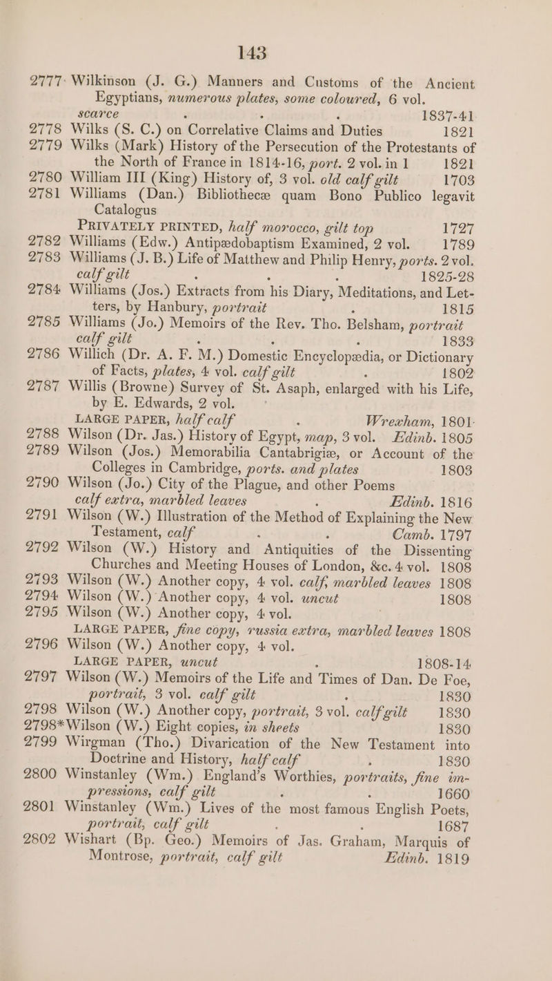 2777: Wilkinson (J. G.) Manners and Customs of ‘the Ancient Egyptians, numerous plates, some coloured, 6 vol. scarce . : F 1837-41 2778 Wilks (S. C.) on Correlative Claims and Duties 1821 2779 Wilks (Mark) History of the Persecution of the Protestants of the North of France in 1814-16, port. 2 vol. in 1 1821 2780 William III (King) History of, 3 vol. old calf gilt ———-1703 2781 Williams (Dan.) Bibliothece quam Bono Publico legavit Catalogus PRIVATELY PRINTED, half morocco, gilt top LQ 2782 Williams (Edw.) Antipedobaptism Examined, 2 vol. 1789 2783 Williams (J. B.) Life of Matthew and Philip Henry, ports. 2vol. calf gilt . : : 1825-28 2784 Williams (Jos.) Extracts from his Diary, Meditations, and Let- ters, by Hanbury, portrait - 1815 2785 Williams (Jo.) Memoirs of the Rev. Tho. Belsham, portrait calf gilt ‘ : : 1833 2786 Willich (Dr. A. F. M -) Domestic Encyclopedia, or Dictionary of Facts, plates, 4 vol. calf gilt : 1802 2787 Willis (Browne) Survey of St. Asaph, enlarged with his Life, by E. Edwards, 2 vol. LARGE PAPER, half calf : Wrexham, 1801. 2788 Wilson (Dr. Jas.) History of Egypt, map, 3vol. Edinb. 1805 2789 Wilson (Jos.) Memorabilia Cantabrigiz, or Account of the Colleges in Cambridge, ports. and plates 1803 2790 Wilson (Jo.) City of the Plague, and other Poems | calf extra, marbled leaves : Edinb. 1816 2791 Wilson (W.) Illustration of the Method of Explaining the New Testament, calf ¢ . Camb. 1797 2792 Wilson (W.) History and Antiquities of the Dissenting Churches and Meeting Houses of London, &c. 4 vol. 1808 2793 Wilson (W.) Another copy, 4 vol. calf, marbled leaves 1808 2794 Wilson (W.) Another copy, 4 vol. uncut 1808 2795 Wilson (W.) Another copy, 4 vol. | LARGE PAPER, fine copy, russia extra, marbled leaves 1808 2796 Wilson (W.) Another copy, 4 vol. | LARGE PAPER, uncut é 1808-14 2797 Wilson (W.) Memoirs of the Life and Times of Dan. De Foe, portrait, 3 vol. calf gilt . 1830 2798 Wilson (W.) Another copy, portrait, 3 vol. calf gilt 1830 2798* Wilson (W.) Eight copies, in sheets 1830 2799 Wirgman (Tho.) Divarication of the New Testament into Doctrine and History, half calf } 1830 2800 Winstanley (Wm.) England’s Worthies, portraits, fine im- pressions, calf gilt 4 : 1660 2801 Winstanley (Wm.) Lives of the most famous English Poets, portrait, calf gilt : 1687 2802 Wishart (Bp. Geo.) Memoirs of Jas. Graham, Marquis of Montrose, portrait, calf gilt Edinb. 1819