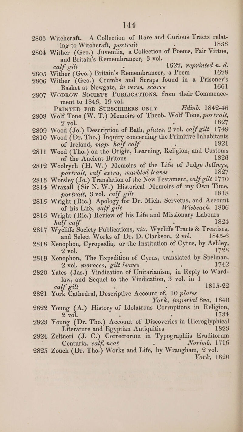 2803 2804 2805 2806 2807 2808 2809 2810 2811 2812 2813 2814 2815 2816 2817 2818 2819 2820 2821 2822 2823 2824: 2825 144 Witchcraft. A Collection of Rare and Curious Tracts relat- ing to Witchcraft, portrait ‘ 18388 Wither (Geo.) Juvenilia, a Collection of Poems, Fair Virtue, and Britain’s Remembrancer, 3 vol. calf gilt : 1622, reprinted n. d. Wither (Geo.) Britain’s Remembrancer, a Poem 1628 Wither (Geo.) Crumbs and Scraps found in a Prisoner's Basket at Newgate, im verse, scarce 1661 Woprow SocIETY PUBLICATIONS, from their Commence- ment to 1846, 19 vol. PRINTED FOR SUBSCRIBERS ONLY Edinb. 1842-46 Wolf Tone (W. T.) Memoirs of Theob. Wolf Tone, portrait, 2 vol. : : 1827 Wood (Jo.) Description of Bath, plates, 2 vol. calf gilt 1749 Wood (Dr. Tho.) Inquiry concerning the Primitive Inhabitants of Ireland, map, half calf : 1821 Wood (Tho.) on the Origin, Learning, Religion, and Customs of the Ancient Britons ° 1826 Woolrych (H. W.) Memoirs of the Life of Judge Jeffreys, portrait, calf extra, marbled leaves 1827 Worsley (Jo.) Translation of the New Testament, calf gilt 1770 Wraxall (Sir N. W.) Historical Memoirs of my Own Time, portrait, 3 vol. calf gilt ° 1818 Wright (Ric.) Apology for Dr. Mich. Servetus, and Account of his Life, calf gilt : Wisbeach, 1806 Wright (Ric.) Review of his Life and Missionary Labours half calf : : 1824 Wycliffe Society Publications, viz. Wycliffe Tracts &amp; Treatises, and Select Works of Dr. D. Clarkson, 2 vol. 1845-6 Xenophon, Cyropedia, or the Institution of Cyrus, by Ashley, 2 vol. : : 1728 Xenophon, The Expedition of Cyrus, translated by Spelman, 2 vol. morocco, gilt leaves : 1742 Yates (Jas.) Vindication of Unitarianism, in Reply to Ward- law, and Sequel to the Vindication, 3 vol. in 1 calf gilt : : York Cathedral, Descriptive Account of, 10 plates York, imperial 8vo, 1840 Young (A.) History of Idolatrous Corruptions in Religion, 2 vol. : : 1734 Young (Dr. Tho.) Account of Discoveries in Hieroglyphical Literature and Egyptian Antiquities 1823 Zeltneri (J. C.) Correctorum in Typographiis Eruditorum Centuria, calf, neat 5 Norimb. 1716 Zouch (Dr. Tho.) Works and Life, by Wrangham, 2 vol. 1815-22