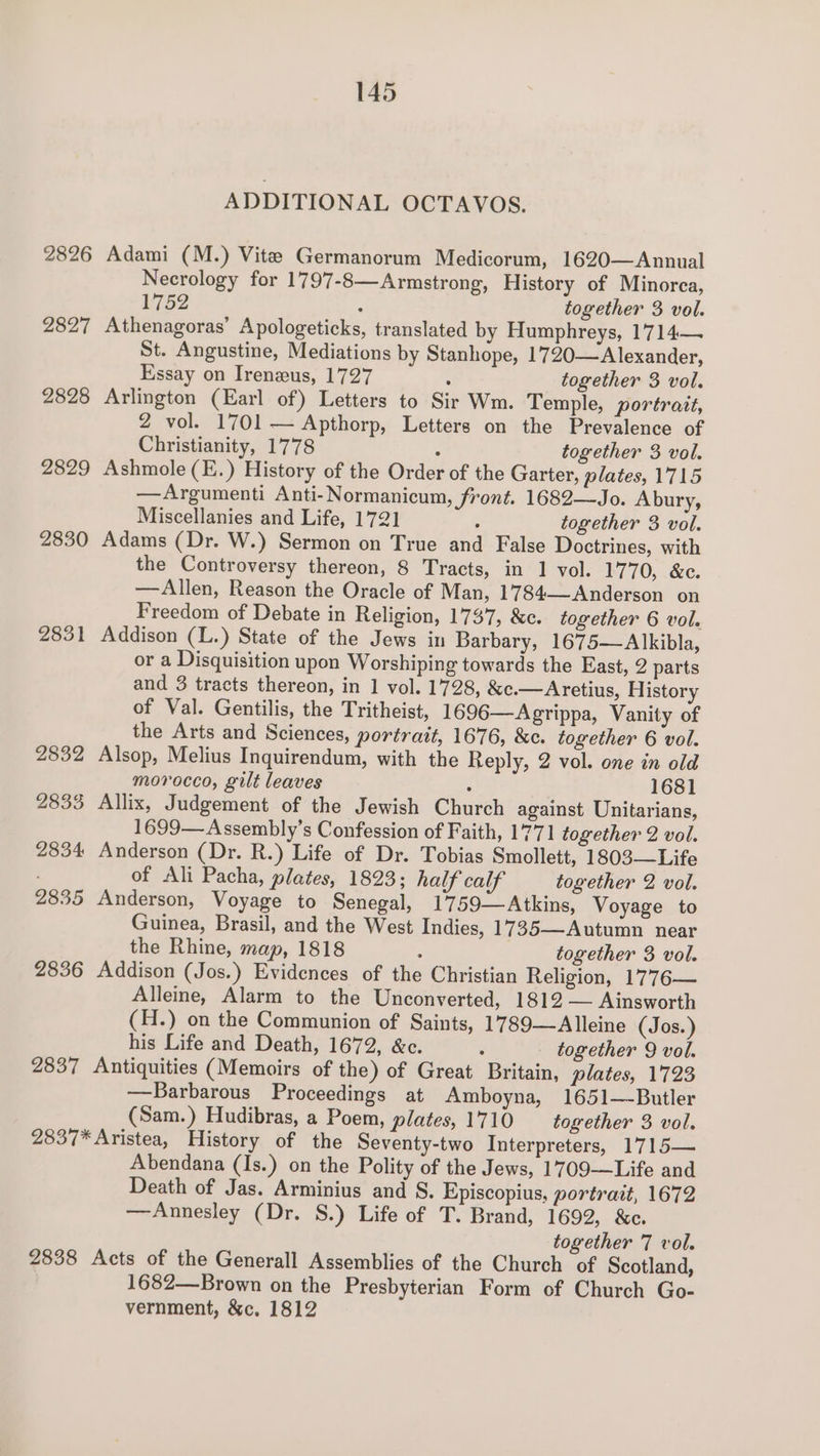 ADDITIONAL OCTAVOS. 2826 Adami (M.) Vite Germanorum Medicorum, 1620—Annual Necrology for 1797-8—Armstrong, History of Minorca, 1752 : together 3 vol. 2827 Athenagoras’ Apologeticks, translated by Humphreys, 1714— St. Angustine, Mediations by Stanhope, 1720—Alexander, Essay on Ireneus, 1727 : together 3 vol. 2828 Arlington (Earl of) Letters to Sir Wm. Temple, portrait, 2 vol. 1701 — Apthorp, Letters on the Prevalence of Christianity, 1778 a together 3 vol. 2829 Ashmole (E.) History of the Order of the Garter, plates, 1715 —Argumenti Anti-Normanicum, front. 1682—Jo. Abury, Miscellanies and Life, 1721 : together 3 vol. 2830 Adams (Dr. W.) Sermon on True and False Doctrines, with the Controversy thereon, 8 Tracts, in 1 vol. 1770, &amp;c. —Allen, Reason the Oracle of Man, 1784—-Anderson on Freedom of Debate in Religion, 1737, &amp;c. together 6 vol. 2831 Addison (L.) State of the Jews in Barbary, 1675—Alkibla, or a Disquisition upon Worshiping towards the East, 2 parts and 3 tracts thereon, in 1 vol. 1728, &amp;c.—Aretius, History of Val. Gentilis, the Tritheist, 1696—Agrippa, Vanity of the Arts and Sciences, portrait, 1676, &amp;c. together 6 vol. 2832 Alsop, Melius Inquirendum, with the Reply, 2 vol. one in old morocco, gilt leaves : 1681 2833 Allix, Judgement of the Jewish Church against Unitarians, 1699— Assembly’s Confession of Faith, 1771 together 2 vol. 2834 Anderson (Dr. R.) Life of Dr. Tobias Smollett, 1803—Life : of Ali Pacha, plates, 1823; half calf together 2 vol. 2835 Anderson, Voyage to Senegal, 1759—Atkins, Voyage to Guinea, Brasil, and the West Indies, 1735—Autumn near the Rhine, map, 1818 : together 3 vol. 2836 Addison (Jos.) Evidences of the Christian Religion, 1776— Alleine, Alarm to the Unconverted, 1812 — Ainsworth (H.) on the Communion of Saints, 1789—Alleine (Jos. ) his Life and Death, 1672, &amp;c. : together 9 vol. 2837 Antiquities (Memoirs of the) of Great Britain, plates, 1723 —Barbarous Proceedings at Amboyna, 1651—Butler (Sam.) Hudibras, a Poem, plates, 1710 together 3 vol. 2837* Aristea, History of the Seventy-two Interpreters, 1715— Abendana (Is.) on the Polity of the Jews, 1709—Life and Death of Jas. Arminius and S. Episcopius, portrait, 1672 —Annesley (Dr. S.) Life of T. Brand, 1692, &amp;c. together 7 vol. 2838 Acts of the Generall Assemblies of the Church of Scotland, 1682—Brown on the Presbyterian Form of Church Go- vernment, &amp;c. 1812