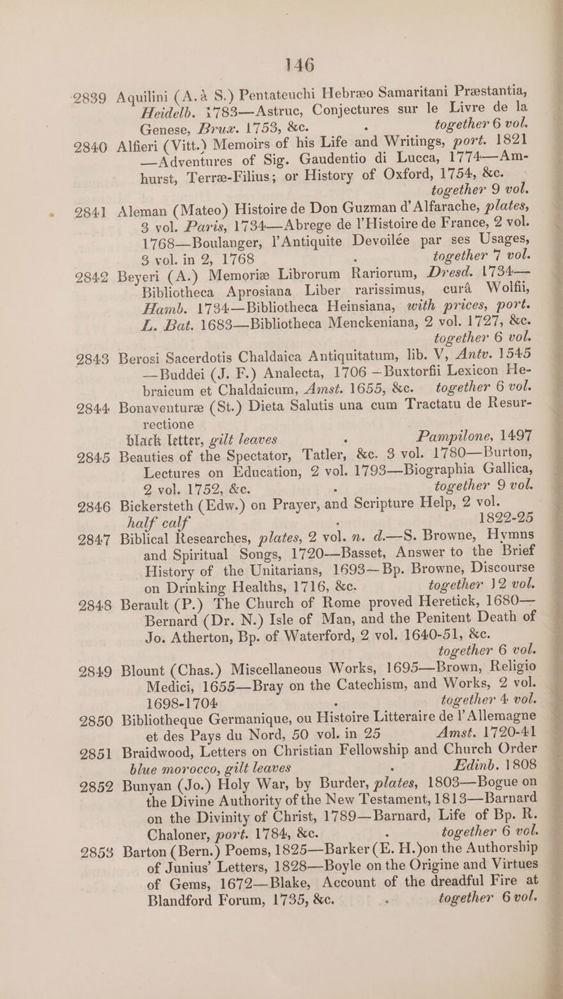 2839 Aquilini (A.a S.) Pentateuchi Hebreeo Samaritani Preestantia, Heidelb. 1'783—Astruc, Conjectures sur le Livre de la Genese, Brus. 1753, &amp;e. : together 6 vol. 2840 Alfieri (Vitt.) Memoirs of his Life and Writings, port. 1821 _Adventures of Sig. Gaudentio di Lucca, 1774—Am- hurst, Terre-Filius; or History of Oxford, 1754, &amp;c. together 9 vol. 2341 Aleman (Mateo) Histoire de Don Guzman d’ Alfarache, plates, 3 vol. Paris, 1734—Abrege de l’Histoire de France, 2 vol. 1768—Boulanger, l’Antiquite Devoilée par ses Usages, 3 vol. in 2, 1768 : together 7 vol. 2842 Beyeri (A.) Memorie Librorum Rariornm, Dresd. 1734— Bibliotheca Aprosiana Liber rarissimus, cura Wolfii, Hamb. 1734—Bibliotheca Heinsiana, with prices, port. L. Bat. 1683—Bibliotheca Menckeniana, 2 vol. 1727, &amp;c. 3 together 6 vol. 2843 Berosi Sacerdotis Chaldaica Antiquitatum, lib. V, Antv. 1545 —Buddei (J. F.) Analecta, 1706 —Buxtorfii Lexicon He- braicum et Chaldaicum, Amst. 1655, &amp;c. together 6 vol. 2844 Bonaventure (St.) Dieta Salutis una cum Tractatu de Resur- rectione black letter, gilt leaves ; Pampilone, 1497 2845 Beauties of the Spectator, Tatler, &amp;c. 3 vol. 1780—Burton, Lectures on Education, 2 vol. 1793—Biographia Gallica, 2 vol. 1752, &amp;c. , together 9 vol. 2346 Bickersteth (Edw.) on Prayer, and Scripture Help, 2 vol. 284'7 Biblical Researches, plates, 2 vol. n. d.—S. Browne, Hymns and Spiritual Songs, 1720-—Basset, Answer to the Brief History of the Unitarians, 1693—Bp. Browne, Discourse on Drinking Healths, 1716, &amp;c. together 12 vol. 2348 Berault (P.) The Church of Rome proved Heretick, 1680— Bernard (Dr. N.) Isle of Man, and the Penitent Death of Jo. Atherton, Bp. of Waterford, 2 vol. 1640-51, &amp;c. together 6 vol. 2849 Blount (Chas.) Miscellaneous Works, 1695—Brown, Religio Medici, 1655—Bray on the Catechism, and Works, 2 vol. 1698-1704 ‘ together 4 vol. 2850 Bibliotheque Germanique, ou Histoire Litteraire de l’ Allemagne et des Pays du Nord, 50 vol. in 25 Amst. 1720-41 2851 Braidwood, Letters on Christian Fellowship and Church Order blue morocco, gilt leaves , Edinb. 1808 2852 Bunyan (Jo.) Holy War, by Burder, plates, 1803—Bogue on the Divine Authority of the New Testament, 1813—Barnard on the Divinity of Christ, 1789—Barnard, Life of Bp. R. Chaloner, port. 1784, &amp;c. : together 6 vol. 2853 Barton (Bern.) Poems, 1825—Barker (E. H. jon the Authorship of Junius’ Letters, 1828—Boyle on the Origine and Virtues of Gems, 1672—Blake, Account of the dreadful Fire at Blandford Forum, 1735, &amp;c. : together 6 vol. a ee oe eee ee ~ - . gl TN i RR A te ON gh lm OE ae ol CAO ait lois snl nemesis inne ta 9 A ll pag ine SDs i tt eben it sees EE oe Rr ate Ct Bion ei