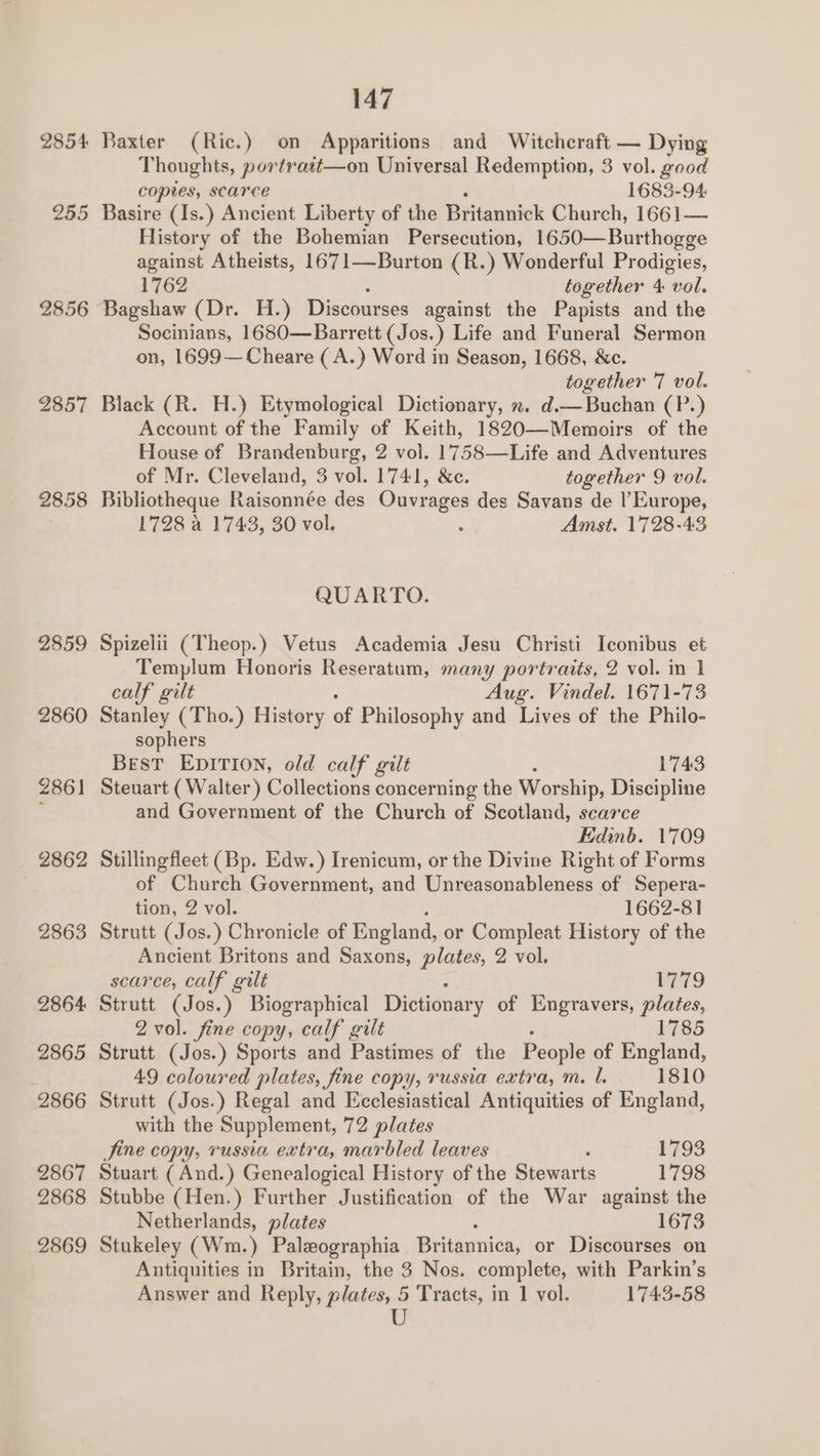 2854 265 2856 2857 2858 2859 2860 2861 | 2862 2863 2864 2865 2866 2867 2868 2869 147 Baxter (Ric.) on Apparitions and Witchcraft — Dying Thoughts, portrast—on Universal Redemption, 3 vol. good copies, scarce 1683-94 Basire (Is.) Ancient Liberty of the Bititeuaick Church, 1661— History of the Bohemian Persecution, 1650—Burthogge against Atheists, 1671—Burton (R.) Wonderful Prodigies, 1762 together 4 “vol. Bagshaw (Dr. H.) Discourses against the Papists and the Socinians, 1680—Barrett (Jos.) Life and Funeral Sermon on, 1699—Cheare (A.) Word in Season, 1668, &amp;c. together 7 vol. Black (R. H.) Etymological Dictionary, x. d.— Buchan (P.) Account of the Family of Keith, 1820—Memoirs of the House of Brandenburg, 2 vol. 1758—Life and Adventures of Mr. Cleveland, 3 vol. 1741, &amp;e. together 9 vol. Bibliotheque Raisonnée des Ouvrages des Savans de l'Europe, 1728 a 1743, 30 vol. : Amst. 1728-43 QUARTO. Spizelii (Theop.) Vetus Academia Jesu Christi Iconibus et Templum Honoris Reseratum, many portraits, 2 vol. in 1 calf gilt Aug. Vindel. 1671-73 Stanley (Tho.) History of Philosophy and Lives of the Philo- sophers Best EDITION, old calf gilt 1743 Steuart (Walter) Collections concerning the Worship, Discipline and Government of the Church of Scotland, scarce Edinb. 1709 Stillingfleet (Bp. Edw.) Irenicum, or the Divine Right of Forms of Church Government, and Unreasonableness of Sepera- tion, 2 vol. 1662-81 Strutt (Jos.) Chronicle of England, or Compleat History of the Ancient Britons and Saxons, plates, 2 vol. scarce, calf gilt 1779 Strutt (Jos.) Biographical Dictionary of Engravers, plates, 2 vol. fine copy, calf gilt 1785 Strutt (Jos.) Sports and Pastimes of the People of England, 49 coloured plates, fine copy, russia extra, m. l. 1810 Strutt (Jos.) Regal and Ecclesiastical Antiquities of England, with the Supplement, 72 plates Jine copy, russia extra, marbled leaves ? 1793 Stuart (And.) Genealogical History of the Stewarts 1798 Stubbe (Hen.) Further Justification of the War against the Netherlands, plates 1673 Stukeley (Wm.) Paleographia Britannica, or Discourses on Antiquities in Britain, the 3 Nos. complete, with Parkin’s Answer and Reply, plates, 5 Tracts, in 1 vol. 1743-58 U