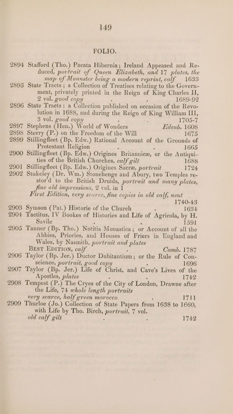 2894 2895 2896 2897 2898 2899 2900 2901 2902 2903 2904: 2905 2906 2907 2908 2909 149 FOLIO. State Tracts: Sterry (P.) on the Freedom of the Will 1689-92 1705-7 Eidenb. 1608 1675 Protestant Stillingfleet (B Religion — 1665 1688 1724. Symson ( Pat.) Historie of the Church 1740-43 1634 Savile 1591 with Life b old calf gilt y Tho. Birch, portrait, 7 vol. Camb. 1787 1696 1742 Le 1742