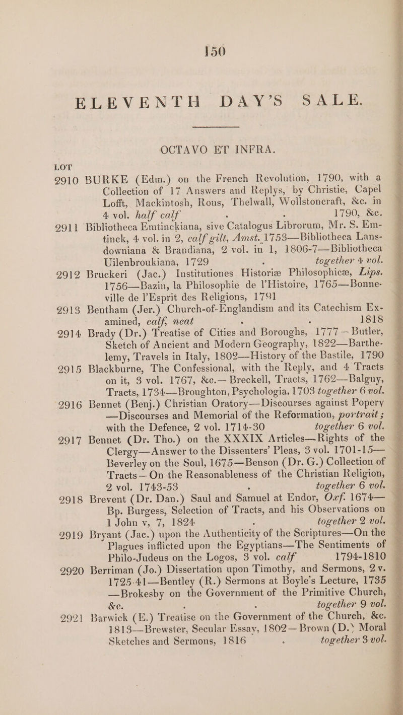 LOT 2910 2911 © 2912 2913 2914 2915 ‘2916 2917 2918 2919 2920 2921 OCTAVO ET INFRA. BURKE (Edm.) on the French Revolution, 1790, with a Collection of 17 Answers and Replys, by Christie, Capel Lofft, Mackintosh, Rous, Thelwall, Wollstoncraft, &amp;c. in 4 vol. half calf : : 1790, &amp;e. Bibliotheca Emtinckiana, sive Catalogus Librorum, Mr. 8. Em- tinck, 4 vol. in 2, calf gilt, Amst..1753—Bibliotheca Lans- downiana &amp; Brandiana, 2 vol. in 1, 1806-7— Bibliotheca Uilenbroukiana, 1729 : together 4 vol. Bruckeri (Jac.) Institutiones Historie Philosophice, Lips. 1756—Bazin, la Philosophie de l’Histoire, 1765—Bonne- ville de ’ Esprit des Religions, 1791 Bentham (Jer.) Church-of-Englandism and its Catechism Ex- amined, calf, neat . ‘ 1818 Brady (Dr.) Treatise of Cities and Boroughs, 1777 — Butler, Sketch of Ancient and Modern Geography, 1822—Barthe- lemy, Travels in Italy, 1802—History of the Bastile, 1790 Blackburne, The Confessional, with the Reply, and 4 Tracts on it, 3 vol. 1767, &amp;c.— Breckell, Tracts, 1762—Balguy, Tracts, 1734—Broughton, Psychologia, 1703 together 6 vol. Bennet (Benj.) Christian Oratory— Discourses against Popery —Discourses and Memorial of the Reformation, portrait ; with the Defence, 2 vol. 1714-30 together 6 vol. Bennet (Dr. Tho.) on the XXXIX Articles—Rights of the Tracts — On the Reasonableness of the Christian Religion, 2 vol. 1743-53 ; together 6 vol. Bp. Burgess, Selection of Tracts, and his Observations on 1 John v, 7, 1824 ; together 2 vol. Berriman (Jo.) Dissertation upon Timothy, and Sermons, 2 v. &amp;e. | together 9 vol. 1813—Brewster, Secular Essay, 1802— Brown (D.‘ Moral Sketches and Sermons, 1816 - together 3 vol. eee Rsbactasd Take et eee ee oe ee