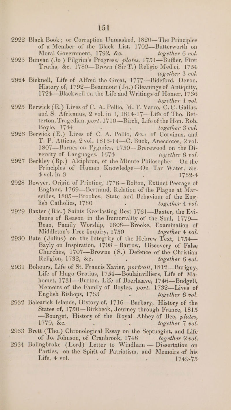2922 2923 2924 2929 2930 2931 2932 2933 2934 151 Black Book ; or Corruption Unmasked, 1820—The Principles of a Member of the Black List, 1702—Butterworth on Moral Government, 1792, &amp;c. together 6 vol. Bunyan (Jo ) Pilgrim’s Progress, plates, 1751—Buffier, First Truths, &amp;c. 1780—Brown (Sir T.) Religio Medici, 1754 together 3 vol. Bicknell, Life of Alfred the Great, 1777—Bideford, Devon, History of, 1792-—-Beaumont (Jo.) Gleanings of Antiquity, 1724—Blackwell on the Life and Writings of Homer, 1736 together 4 vol. Berwick (E.) Lives of C. A. Pollio, M. T. Varro, C. C. Gallus, and S. Africanus, 2 vol. in |, 1814-17—Life of Tho. Bet- terton, Tragedian, port. 1710-—Birch, Life of the Hon. Rob. Boyle, 1744 together 3 vol. Berwick (E.) Lives of C. A. Pollio, &amp;c.; of Corvinus, and LeP. Atticus, 2 vol. 1313-142-C) Buck, Anecdotes, 2 vol. 1807— Barnes on Pygmies, 1750—Brerewood on the Di- versity of Languages, 1674 together 6 vol. Berkley (Bp.) Alciphron, or the Minute Philosopher — On the Principles of Human el wartEene Tar Water, &amp;e. 4 vol. in 3 ; 1739-4 Bowyer, Origin of Printing, 1776 — Bolbon. Extinct Peerage of England, 1769—Bertrand, Relation of the Plague at Mar- seilles, 1805—-Brookes, State and Behaviour of the Eng. lish Catholics, 1780 : together 4: vol. Baxter ( Ric.) Saints Everlasting Rest 1761—Baxter, the Evi- dence of Reason in the Immortality of the Soul, 1779-— Bean, Family Worship, 1808—Brocke, Examination of Middleton’s Free Inquiry, 1750 together 4 vol. Bate (Julius) on the Integrity of the Hebrew Text, 1754— Bayly on Inspiration, 1708 — Barrow, Discovery of False Churches, 1707-—Browne oe Defence of the Christian Religion, 1732, &amp;c. together 6 vol. Bohours, Life of St. Francis Kosice, portrait, 1812—Burigny, Life of Hugo Grotius, 1754—Boulainvilliers, Life of Ma- homet, 17 314—Burton. Life of Boerhaave, 1746—Budgell, Memoirs of the Family of poy ees port. 1732—Lives of English Bishops, 1733 together 6 vol. Balearick Islands, History of, [Tie Bate, History of the States of, 1750—Birkbeck, Journey through France, 1815 —Bourget, History of the eal Abbey of Bec, plates, 17795. Se. together 7 vol. Brett (Tho.) Gbienshaeieah Essay on 7% Septuagint, and Life of Jo. Johnson, of Cranbrook, 1748 together 2 vol. Bolingbroke (Lord) Letter to Windham — Dissertation on Parties, on the Spirit of Patriotism, and Memoirs of his Life; 4: vol. ° ° 1749-75