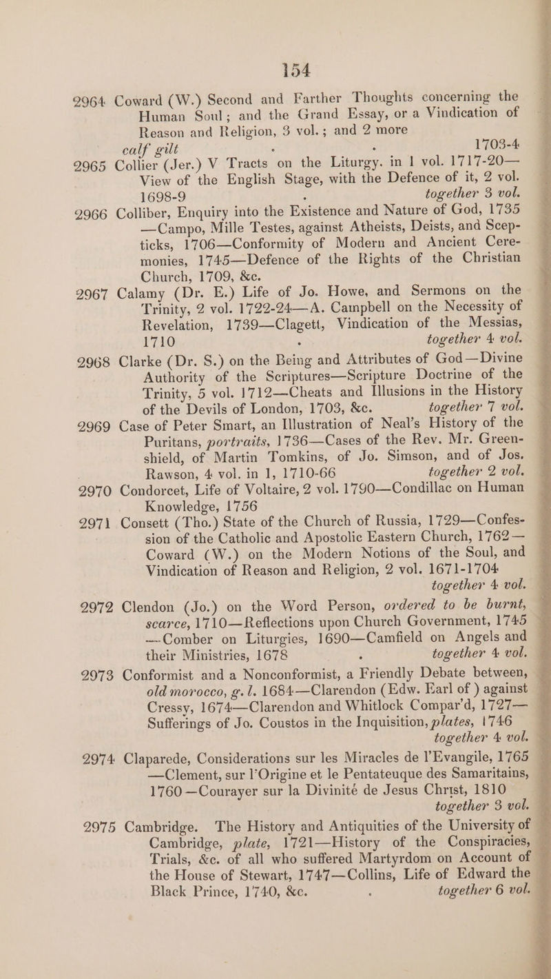 2964 Coward (W.) Second and Farther Thoughts concerning the Human Soul; and the Grand Essay, or a Vindication of Reason and Religion, 3 vol. ; and 2 more calf gilt ‘ 5 1703-4 2965 Collier (Jer.) V Tracts on the Liturgy. in | vol. 1717-20— View of the English Stage, with the Defence of it, 2 vol. 1698-9 : together 3 vol. 2966 Colliber, Enquiry into the Existence and Nature of God, 1735 —Campo, Mille Testes, against Atheists, Deists, and Scep- ticks, 1706—Conformity of Modern and Ancient Cere- monies, 1745—Defence of the Rights of the Christian Church, 1709, &amp;c. 9967 Calamy (Dr. E.) Life of Jo. Howe, and Sermons on the Trinity, 2 vol. 1722-24—A. Campbell on the Necessity of Revelation, 1739—Clagett, Vindication of the Messias, 1710 together 4 vol. 2968 Clarke (Dr. S.) on the Being and Attributes of God—Divine Authority of the Scriptures—Scripture Doctrine of the Trinity, 5 vol. 1712—Cheats and Illusions in the History of the Devils of London, 1703, &amp;c. together 7 vol. 29969 Case of Peter Smart, an Illustration of Neal’s History of the Puritans, portraits, 1736—Cases of the Rev. Mr. Green- shield, of Martin Tomkins, of Jo. Simson, and of Jos. Rawson, 4 vol. in 1, 1710-66 together 2 vol. 2970 Condorcet, Life of Voltaire, 2 vol. 1790—Condillac on Human Knowledge, 1756 297\ Consett (Tho.) State of the Church of Russia, 1729—Confes- sion of the Catholic and Apostolic Eastern Church, 1762 — Coward (W.) on the Modern Notions of the Soul, and Vindication of Reason and Religion, 2 vol. 1671-1704 together 4 vol. 2972 Clendon (Jo.) on the Word Person, ordered to be burnt, Cressy, 1674—Clarendon and Whitlock Compar’d, 1727— Sufferings of Jo. Coustos in the Inquisition, plates, 1746 1760 —Courayer sur la Divinite de Jesus Christ, 1810