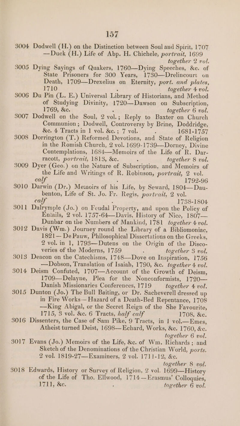 3004 Dodwell (H.) on the Distinction between Soul and Spirit, 1707 —Duck (H.) Life of Abp. H. Chichele, portrait, 1699 together 2 vol. 3005 Dying Sayings of Quakers, 1760—Dying Speeches, &amp;c. of State Prisoners for 300 Years, 1730—Drelincourt on Death, 1709—Drexelius on Eternity, port. and plates, 1710 : together 4 vol. 3006 Du Pin (L. E.) Universal Library of Historians, and Method of Studying Divinity, 1720—Dawson on Subscription, 1769, &amp;c. : together 6 vol. 3007 Dodwell on the Soul, 2 vol.; Reply to Baxter on Church Communion ;. Dodwell, Controversy by Brine, Doddridge, &amp;c. 4 Tracts in 1 vol. &amp;c.; 7 vol. ; 1681-1757 3008 Dorrington (T.) Reformed Devotions, and State of Religion in the Romish Church, 2 vol. 1699-1739—Dorney, Divine Contemplations, 1684—-Memoirs of the Life of R. Dar- racott, portrait, 1813, &amp;c. : together 8 vol. 3009 Dyer (Geo.) on the Nature of Subscription, and Memoirs of the Life and Writings of R. Robinson, portrait, 2 vol. calf ; 1792-96 3010 Darwin (Dr.) Memoirs of his Life, by Seward, 1804— Dau- benton, Life of St. Jo. Fr. Regis, portrait, 2 vol. calf , 1738-1804 3011 Dalrymple (Jo.) on Feudal Property, and upon the Policy of Eniails, 2 vol. 1757-64— Davis, History of Nice, 1807— Dunbar on the Numbers of Mankind, 1781 together 4 vol. 3012 Davis (Wm.) Journey round the Library of a Bibliomoniac, 1821— De Pauw, Philosophical Dissertations on the Greeks, 2 vol. in 1, 1793—Dutens on the Origin of the Disco- veries of the Moderns, 1759 : together 3 vol. 3013 Deacon on the Catechisms, 1748—-Dove on Inspiration, 1756 —Dobson, Translation of Isaiah, 1790, &amp;c. together 4 vol. 3014 Deism Confuted, 1707-—Account of the Growth of Deism, 1709—Delayne, Plea for the Nonconformists, 17720— Danish Missionaries Conferences, 1719 together 4 vol. 3015 Dunton (Jo.) The Bull Baiting, or Dr. Sacheverell dressed up in Fire Works— Hazard of a Death-Bed Repentance, 1708 —King Abigal, or the Secret Reign of the She Favourite, 1715, 3 vol. &amp;c. 6 Tracts, half calf 1708, &amp;c. 3016 Dissenters, the Case of Sam Pike, 9 Tracts, in | vol.—Emes, Atheist turned Deist, 1698—Echard, Works, &amp;c. 1760, &amp;c. together 6 vol. 3017 Evans (Jo.) Memoirs of the Life, &amp;c. of Wm. Richards; and Sketch of the Denominations of the Christian World, ports. 2 vol. 1819-27—-Examiners, 2 vol. 1711-12, &amp;c. together 8 vol. 3018 Edwards, History or Survey of Religion, 2 vol. 1699—History of the Life of Tho. Ellwood, 1714 —Erasmus’ Colloquies, 1711, &amp;c. : together 6 vol.