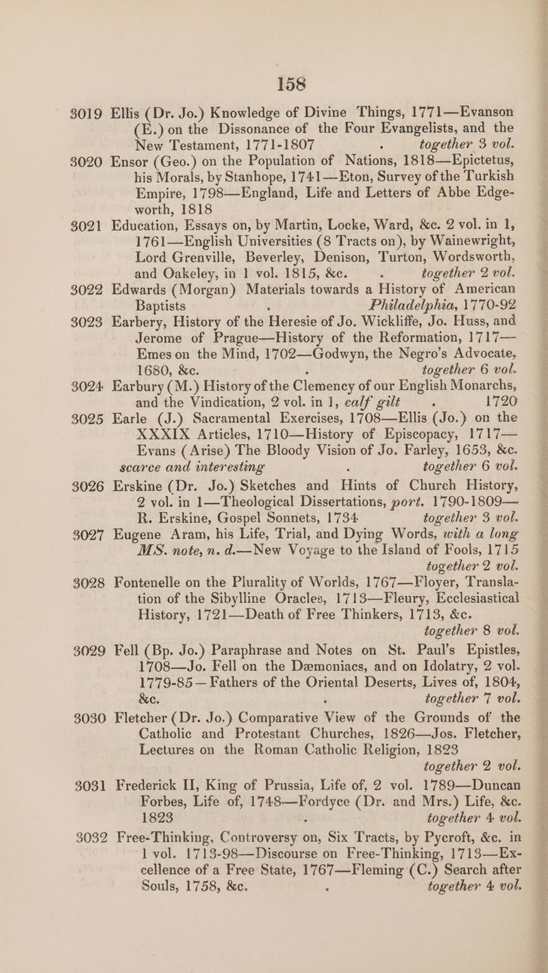 (E.) on the Dissonance of the Four Evangelists, and the New Testament, 1771-1807 3 together 3 vol. 3021 3022 3023 3024 3025 3026 3027 3028 3029 3030 3031 3032 his Morals, by Stanhope, 1741—Eton, Survey of the Turkish Empire, 1798—England, Life and Letters of Abbe Edge- worth, 1818 Hdwestiew Essays on, by Martin, Locke, Ward, &amp;c. 2 vol. in 1, 1761—English Universities (8 Tracts on), by Wainewright, Lord Grenville, Beverley, Denison, Turton, Wiordswontln and Oakeley, in 1 vol. 1815, &amp;c. F together 2 vol. Edwards (Morgan) Materials towards a History of American Baptists Philadelphia, 1770-92 Earbery, History of the Bibiesto of Jo. Wickliffe, Jo. Huss, and Jerome of Prague—History of the Reformation, 1717— Emes on the Mind, 1702—-Godwyn, the Negro’s Advocate, 1680, &amp;c. together 6 vol. Earbury (M.) History of the Clemency of our English Monarchs, and the Vindication, 2 vol. in 1, calf galt ; 1720 Earle (J.) Sacramental Exercises, 1708—Ellis (Jo.} on the XXXIX Articles, 1710—History of Episcopacy, 1717— Evans (Arise) The Bloody Vision of Jo. Farley, 1653, &amp;c. scarce and interesting together 6 vol. Erskine (Dr. Jo.) Sketches and Hints of Chureh History, 2 vol. in 1—Theological Dissertations, port. 1790-1809— R. Erskine, Gospel Sonnets, 1'734 together 3 vol. Eugene Aram, his Life, Trial, and Dying Words, with a long MS. note, n. d.— New Voyage to the Island of Fools, 1715 together 2 vol. Fontenelle on the Plurality of Worlds, 1767—Floyer, Transla- tion of the Sibylline Oracles, 1713—Fleury, Ecclesiastical History, 1721—Death of Free Thinkers, 1713, &amp;c. together 8 vol. Fell (Bp. Jo.) Paraphrase and Notes on St. Paul’s Epistles, 1708—Jo. Fell on the Deemoniacs, and on Idolatry, 2 vol. 1779-85 — Fathers of the Oriental Deserts, Lives of, 1804, &amp;e. together 7 vol. Fletcher (Dr. Jo.) Comparative ee of the Grounds of the Catholic and Protestant Churches, 1826—Jos. Fletcher, Lectures on the Roman Catholic Religion, 1823 together 2 vol. Frederick II, King of Prussia, Life of, 2 vol. 1789—Duncan Forbes, Life of, Biya tae (Dr. and Mrs.) Life, &amp;c. 1823 together 4 vol. Free-Thinking, Controversy on, Six Tracts, by Pycroft, &amp;c. in 1 vol. 1713-98—Discourse on Free-Thinking, 1713—Ex- shee of a Free State, Satie (C.) Search after Souls, 1758, &amp;c. together 4 vol.