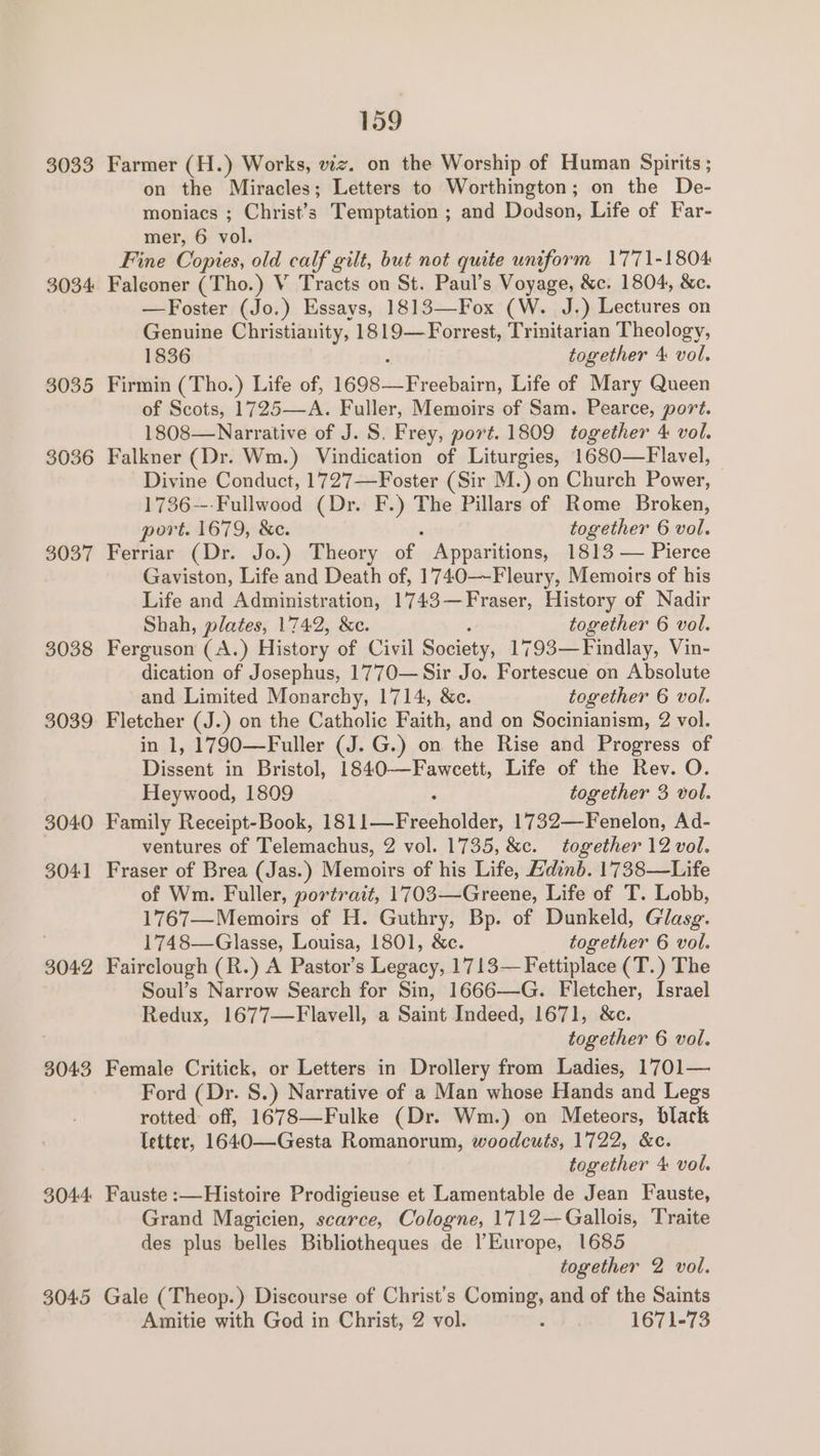 3033 Farmer (H.) Works, viz. on the Worship of Human Spirits ; on the Miracles; Letters to Worthington; on the De- moniacs ; Christy Temptation ; and Dodson, Life of Far- mer, 6 vol. Fine Copies, old calf gilt, but not quite uniform 1771-1804 3034 Falconer (Tho.) V Tracts on St. Paul’s Voyage, &amp;c. 1804, &amp;e. —Foster (Jo.) Essays, 1813—Fox (W. J.) Lectures on Genuine Christianity, 1819—Forrest, Trinitarian Theology, 1836 together 4 vol. 3035 Firmin (Tho.) Life of, 1G oe sLcrieedhaten, Life of Mary Queen of Scots, 1725—A. Fuller, Memoirs of Sam. Pearce, port. 1808—Narrative of J. S. Frey, port. 1809 together 4 vol. 3036 Falkner (Dr. Wm.) Vindication of Liturgies, 1680—Flavel, Divine Conduct, 1727—Foster (Sir M.) on Church Power, 1736---Fullwood (Dr. F.) The Pillars of Rome Broken, port. 1679, &amp;e. together 6 vol. 3037 Ferriar (Dr. Jo.) Theory of Apparitions, 1813 — Pierce Gaviston, Life and Death of, 1740—-Fleury, Memoirs of his Life and Administration, 1743—Fraser, History of Nadir Shah, plates, 17742, &amp;c. together 6 vol. 3038 Ferguson (A.) History of Civil Society, 1793—Findlay, Vin- dication of Josephus, 1770— Sir Jo. Fortescue on Absolute and Limited Monarchy, 1714, &amp;c. together 6 vol. 3039. Fletcher (J.) on the Catholic Faith, and on Socinianism, 2 vol. in 1, 1790—Fuller (J. G.) on the Rise and Progress of Dissent in Bristol, 1840—Fawceett, Life of the Rev. O. Heywood, 1809 together 3 vol. 3040 Family Receipt-Book, 181 1c_-Freeholder, 1732—Fenelon, Ad- ventures of Telemachus, 2 vol. 1735, &amp;c. together 12 vol. 3041 Fraser of Brea (Jas.) Memoirs of his Life, Adinb. 1738—Life of Wm. Fuller, portrait, 1703—Greene, Life of T. Lobb, 1767—Memoirs of H. Guthry, Bp. of Dunkeld, Glasg. 1748—Glasse, Louisa, 1801, &amp;c. together 6 vol. 3042 Fairclough (R.) A Pastor’s Legacy, 1713— Fettiplace (T.) The Soul’s Narrow Search for Sin, 1666—G. Fletcher, Israel Redux, 1677—Flavell, a Saint Indeed, 1671, &amp;c. together 6 vol. 3043 Female Critick, or Letters in Drollery from Ladies, 1701— Ford (Dr. S.) Narrative of a Man whose Hands and Legs rotted off, 1678—Fulke (Dr. Wm.) on Meteors, black letter, 1640—Gesta Romanorum, woodcuts, 1722, &amp;c. together 4 vol. 3044 Fauste :—Histoire Prodigieuse et Lamentable de Jean Fauste, Grand Magicien, scarce, Cologne, 1712—Gallois, Traite des plus belles Bibliotheques de Europe, 1685 together 2 vol. 3045 Gale (Theop.) Discourse of Christ's Coming, and of the Saints Amitie with God in Christ, 2 vol. ¢ 1671-73