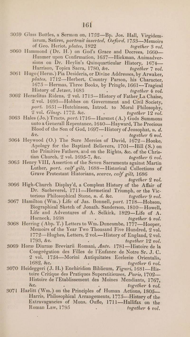 3059 Glass Bottles, a Sermon on, 1752—Bp. Jos. Hall, Virgidem- iarum, Satires, portrait inserted, Oxford, 1753—Memoirs of Geo. Heriot, plates, 1822 together 3 vol. 3060 Hammond (Dr. H.) on God’s Grace and Decrees, 1660— Hanmer upon Confirmation, 1657—Hickman, Animadver- sions on Dr. Heylin’s Quinquarticular History, 1674— Harrison, Topica Sacra, 1780, &amp;e. together 7 vol. 3061 Hugo(Herm.) Pia Desideria, or Divine Addresses, by Arwaker, plates, 1712—Herbert, Country Parson, his Character, 1675 —Hermas, Three Books, by Pringle, 1661—Tragical History of Jetzer, 1683 : together 4 vol. 3062 Heraclitus Ridens, 2 vol. 1713—History of Father La Chaise, 2 vol. 1693—Hobbes on Government and Civil Society, port. 1651—Hutchinson, Introd. to Moral Philosophy, Z vol. Glasg. 1772, &amp;c. : together 12 vol. 3063 Hales (Jo.) Tracts, port. 1716— Harsnet (A.) Gods Summons unto a Generall Repentance, 1640—Hayward, The Precious Blood of the Son of God, 1697—RHistory of Jeosophat, n. d. &amp;e. é : together 6 vol. 3064 Heywood (O.) The Sure Mercies of David, 1672— Hooke, Apology for the Baptized Believers, 1701—Hill (S.) on the Primitive Fathers, and on the Rights, &amp;c. of the Chris- tian Church, 2 vol. 1695-7, &amp;c. together 6 vol. 3065 Henry VIII, Assertion of the Seven Sacraments against Martin Luther, port. calf gilt, 1688—Historical Collections of Grave Protestant Historians, scarce, calf gilt, 1686 together 2 vol. 3066 High-Church Display’d, a Compleat History of the Affair of Dr. Sacheverel, 1711—-Hermetical Triumph, or the Vic- torious Philosophical Stone, n. d. &amp;e. together 9 vol. 3067 Hamilton (Wm.) Life of Jas. Bonnell, port. 1718—Hobson, Biographical Sketch of Jonath. Sanderson, 1810— Howell, Life and Adventures of A. Selkirk, 1829—Life of A. Horneck, 1698 ; together 4 vol. 3068 Herring (Abp. T.) Letters to Wm. Duncombe, 1777—Hooper, Memoirs of the Year Two Thousand Five Hundred, 2 vol. 1772—Hughes, Letters, 2 vol.—History of England, 2 vol. 1793, &amp;c. : together 12 vol. 3069 Hore Diurne Breviarii Romani, Antv. 1781—Histoire de la Congrégation des Filles de |’Enfance de Notre Sr. J. C. 2 vol. 1754—Morini Antiquitates Ecclesie Orientalis, 1682, &amp;c. ‘ together 6 vol. 3070 Heideggeri (J. H.) Enchiridion Biblicum, Ziguri, 1681—His- toire Critique des Pratiques Superstitieuses, Paris, 1702— Histoire de l’Etablissement des Moines Mendiants, 1767, &amp;e. : : together 4: vol. 3071 Hazlitt (Wm.) on the Principles of Human Actions, 1805— Harris, Philosophical Arrangements, 1775—-History of the Extravagancies of Mons. Oufle, 1711—Hallifax on the Roman Law, 1795 : together 4 vol.