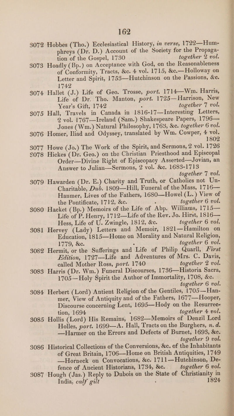 3072 3073 3074 3075 3076 3077 2078 3079 3080 3081 3082 3083 3084 3085 3086 3087 162 Hobbes (Tho.) Ecclesiastical History, in verse, 1722—Hum- phreys (Dr. D.) Account of the Society for the Propaga- tion of the Gospel, 1730 together 2 vol. Hoadly (Bp.) on Acceptance with God, on the Reasonableness of Conformity, Tracts, &amp;c. 4 vol. 1715, &amp;c.—Holloway on Letter and Spirit, 1753—Hutchinson on the Passions, &amp;c. 1742 Hallet (J.) Life of Geo. Trosse, port. 1714—Wm. Harris, Life of Dr. Tho. Manton, port. 1725— Harrison, New Year’s Gift, 1742 : together 7 vol. Hall, Travels in Canada in 1816-17—Interesting Letters, 2 vol. 1767—Ireland (Sam.) Shakespeare Papers, 1796— Jones (Wm.) Natural Philosophy, 1763, &amp;c. together 6 vol. Homer, Iliad and Odyssey, translated by Wm. Cowper, 4 vol. 1802 Howe (Jo.) The Work of the Spirit, and Sermons, 2 vol. 1726 Hickes (Dr. Geo.) on the Christian Priesthood and Episcopal Order—Divine Right of Episcopacy Asserted—Jovian, an Answer to Julian—Sermons, 2 vol. &amp;c. 1683-1713 together 7 vol. Hawarden (Dr. E.) Charity and Truth, or Catholics not Un- Charitable, Dub. 1809—Hill, Funeral of the Mass, 1716— Hanmer, Lives of the Fathers, 1680—Howel (L.) View of the Pontificate, 1712, &amp;c. : together 6 vol. Hacket (Bp.) Memoirs of the Life of Abp. Williams, 1715— Life of P. Henry, 1712—Life of the Rev. Jo. Hirst, 1816— Hess, Life of U. Zwingle, 1812, &amp;c. together 6 vol. Hervey (Lady) Letters and Memoir, 1821—Hamilton on Education, 1815—Home on Morality and Natural Religion, 1779, &amp;c. : together 6 vol. Hermit, or the Sufferings and Life of Philip Quarll, First Edition, 1727—Life and Adventures of Mrs. C. Davis, called Mother Ross, port. 1740 together 2 vol. Harris (Dr. Wm.) Funeral Discourses, 1736—Historia Sacra, 1705—Holy Spirit the Author of Immortality, 1708, &amp;c. together 6 vol. Herbert (Lord) Antient Religion of the Gentiles, 1705 — Han- mer, View of Antiquity and of the Fathers, 1677—Hooper, Discourse concerning Lent, 1695—Hody on the Resurrec- tion, 1694: : together 4 vol. Hollis (Lord) His Remains, 1682—Memoirs of Denzil Lord Holles, port. 1699—A. Hall, Tracts on the Burghers, n. d. —Harmer on the Errors and Defects of Burnet, 1693, &amp;e. together 9 vol. Historical Collections of the Conversions, &amp;c. of the Inhabitants of Great Britain, 1706—Home on British Antiquities, 1749 —Horneck on Convocations, &amp;c. 1711—Hutchinson, De- fence of Ancient Historians, 1734, &amp;c. together 6 vol. Hough (Jas.) Reply to Dubois on the State of Christianity in India, calf gilt i 1824 ines e sy