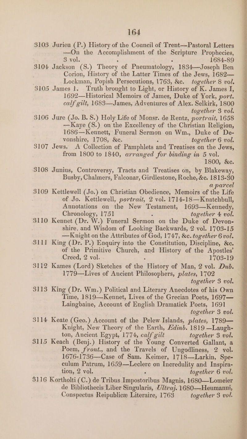 3103 Jurieu (P.) History of the Council of Trent—Pastoral Letters —On the Accomplishment of the Scripture Prophecies, 3 vol. 1684-89 3104 Jackson (S.) Theory of Pneumatology, 1834—Joseph Ben Corion, History of the Latter Times of the Jews, 1682— 3105 James I. Truth brought to Light, or History of K. James I, 1692—Historical Memoirs of James, Duke of York, port. cub atts 1683—James, Adventures of Alex. Selkirk, 1800 3106 Jure nig. B.S.) Holy Life of Monsr. de Rentz, portrait, 1658 Kaye (S.) on the Excellency of the Christian Religion, 1686 —Kennett, Funeral Sermon on Wm., Duke of De- 3107 Jews. <A Collection of Pamphlets and Treatises on the Jews, from 1800 to 1840, arranged for binding in 5 vol. 1800, &amp;e. 3108 Junius, Controversy, Tracts and Treatises on, by Blakeway, Busby, Chalmers, Falconar, Girdlestone, Roche, &amp;c. 1813-30 a parcel 3109 Kettlewell (Jo.) on Christian Obedience, Memoirs of the Life of Jo. Kettlewell, portrait, 2 vol. 1714-18—Knatchbull, Annotations on the New Testament, 1693—Kennedy, Chronology, 1751 together 4 vol. 3110 Kennet (Dr. W.) Funeral Sermon on the Duke of Devon- shire, and Wisdom of Looking Backwards, 2 vol. 1703-15 3111 King (Dr. P.) Enquiry into the Constitution, Discipline, &amp;c. of the Primitive Church, and History of the Apostles’ Creed, 2 vol. 1703-19 3112 Kames (Lord) Sketches of aie: History of Man, 2 vol. Dud. 1779—Lives of Ancient Philosophers, plates, 1702 3113 King (Dr. Wm.) Political and Literary Anecdotes of his Own Time, 1819—Kennet, Lives of the Grecian Poets, 1697— Laingbaine, Account of English Dramatick Poets, 1691 3114 Keate (Geo.) Account of the Pelew Islands, plates, 1789— Knight, New Theory of the Earth, Edinb. 1819 —Laugh- ton, Ancient Egypt, 1774, calf gilt together 3 vol. 3115 Keach (Benj.) History of the Young Converted Gallant, a Poem, front., and the Travels of Ungodliness, 2 vol. 1676-1736—Case of Sam. Keimer, 1718—Larkin, Spe- culum Patrum, 1659—Leclere on Incredulity and Inspira- tion, 2 vol. together 6 vol. 3116 Kortholti (C.) de Tribus Baceitonibne Magnis, 1680—Lomeier de Bibliothecis Liber Singularis, Utraj. 1680—Heumanni, Conspectus Reipublice Literaire, 1763 together 3 vol. Cen a, ee ee