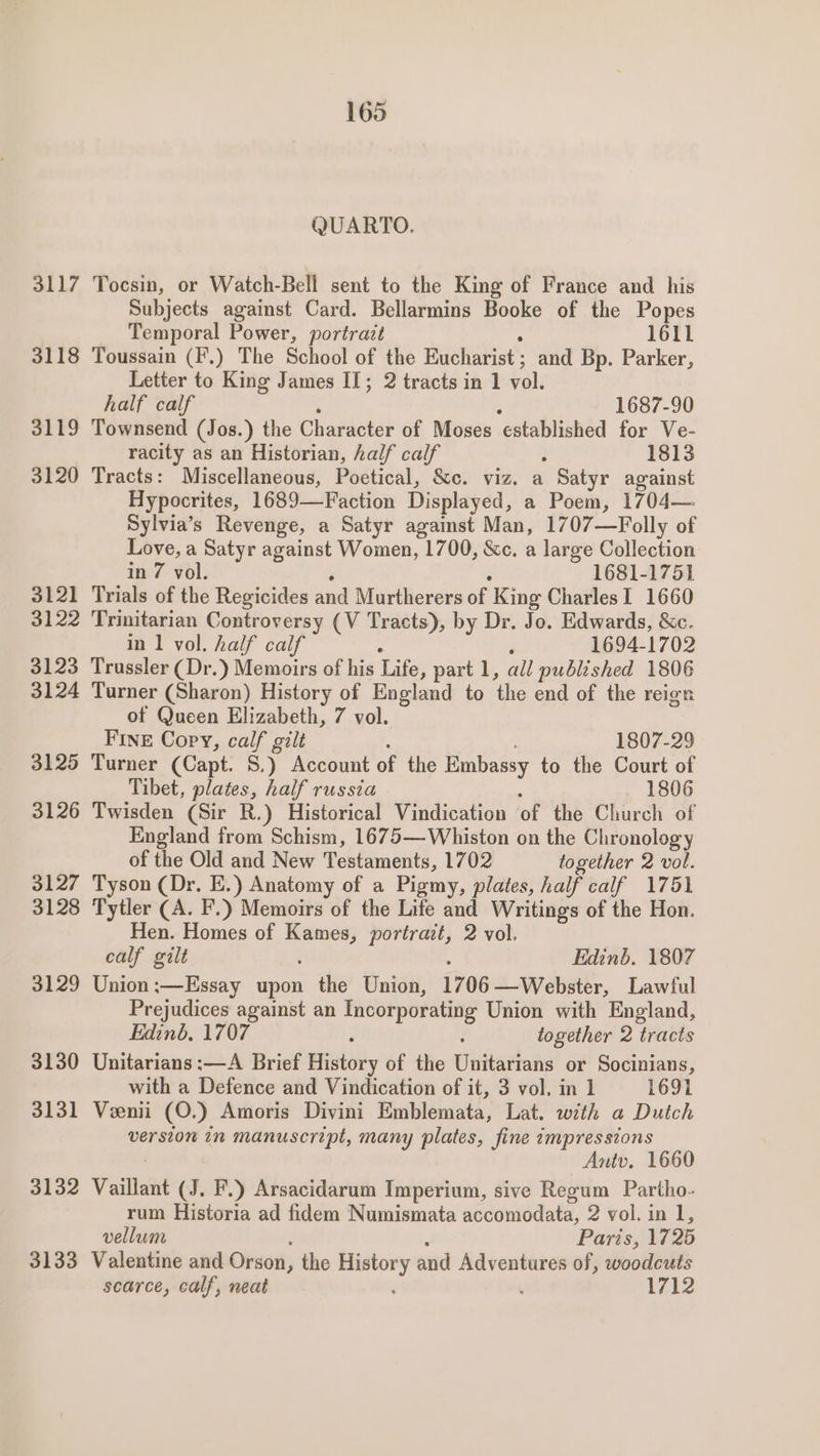 3118 3119 3120 3121 3122 3123 3124 3125 3126 3127 3128 3129 3130 3131 3132 3133 QUARTO. Subjects against Card. Bellarmins Booke of the Popes Temporal Power, portrait 1611 Toussain (F.) The School of the HUSHANIat: and Bp. Parker, Letter to King James I; 2 tracts in 1 vol. half calf 1687-90 Townsend (Jos.) the Character of Moses established for Ve- racity as an Historian, half calf ? 1813 Tracts: Miscellaneous, Poetical, &amp;c. viz. a Satyr against Hypocrites, 1689—Faction Displayed, a Poem, 1704— Sylvia’s Revenge, a Satyr against Man, 1707—Folly of Love, a Satyr against Women, 1700, &amp;c. a large Collection in 7 vol. 1681-1751 Trials of the Regicides and Murtherers of King CharlesI 1660 Trinitarian Controversy (V Tracts), by Dr. Jo. Edwards, &amp;c. in 1 vol. half calf é 1694-1702 Trussler (Dr.) Memoirs of his Lite; part 1, all published 1806 Turner (Sharon) History of England to ‘the end of the reign of Qucen Elizabeth, 7 vol. FINE Copy, calf gilt 1807-29 Turner (Capt. S.) Account of the Embassy to the Court of Tibet, plates, half russia 1806 Twisden (Sir R.) Historical Vindication ‘of the Church of England from Schism, 1675— Whiston on the Chronology of the Old and New Testaments, 1702 together 2 vol. Tyson (Dr. E.) Anatomy of a Pigmy, plates, half calf 1751 Tytler (A. F.) Memoirs of the Life and Writings of the Hon. Hen. Homes of Kames, portrait, 2 vol, calf gilt Edinb. 1807 Union ;—Essay upon the Union, 1706 —Webster, Lawful Prejudices against an Incorporating Union with England, Edinb, 1707 : together 2 tracts Unitarians :—A Brief Elistotly of the Unitarians or Socinians, with a Defence and Vindication of it, 3 vol. in 1 1691 Veenii (O.) Amoris Divini Emblemata, Lat. with a Dutch version in manuscript, many plates, fine impressions Antv. 1660 Vaillant (J. F.) Arsacidarum Imperium, sive Regum Partho- rum Historia ad fidem Numismata acedmbdats, 2 vol. in 1, vellum Paris, 1725 Valentine and Orson, , the History and Adventures of, woodcuts scarce, calf, neat . . 1712