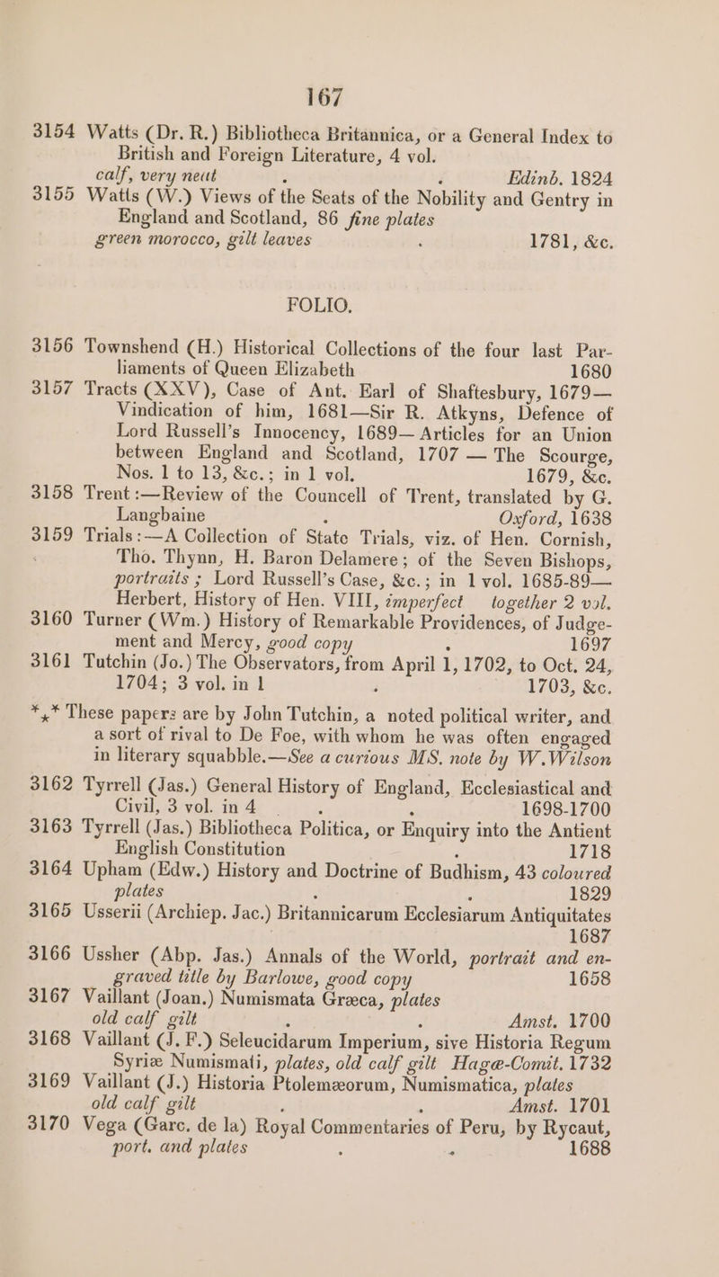 3154 Watts (Dr. R.) Bibliotheca Britannica, or a General Index to British and Foreign Literature, 4 vol. calf, very neut , F Edinb, 1824 3155 Watts (W.) Views of the Seats of the Nobility and Gentry in England and Scotland, 86 fine plates green morocco, gilt leaves : 1781, &amp;c. FOLIO, 3156 Townshend (H.) Historical Collections of the four last Par- liaments of Queen Elizabeth 1680 3157 Tracts (XXV), Case of Ant. Earl of Shaftesbury, 1679— Vindication of him, 1681—Sir R. Atkyns, Defence of Lord Russell’s Innocency, 1689— Articles for an Union between England and Scotland, 1707 — The Scourge, Nos. 1 to 13, &amp;c.; in 1 vol. 1679, &amp;c. 3158 Trent :—Review of the Councell of Trent, translated by G. Langbaine ; Oxford, 1638 3159 Trials:—A Collection of State Trials, viz. of Hen. Cornish, . Tho. Thynn, H. Baron Delamere; of the Seven Bishops, portraits ; Lord Russell’s Case, &amp;c.; in 1 vol. 1685-89— Herbert, History of Hen. VIII, imperfect together 2 vol. 3160 Turner (Wm.) History of Remarkable Providences, of Judge- ment and Mercy, good copy ; 1697 3161 Tutchin (Jo.) The Observators, from April 1, 1702, to Oct. 24, 1704; 3 vol. in 1 F 1703, &amp;c. *,* These paperz are by John Tutchin, a noted political writer, and a sort of rival to De Foe, with whom he was often engaged in literary squabble.—See a curious MS. note by W.Wilson 3162 Tyrrell (Jas.) General History of England, Ecclesiastical and Onyal, 73 voli Ae i: \o. . 1698-1700 3163 Tyrrell (Jas.) Bibliotheca Politica, or Enquiry into the Antient English Constitution : 1718 3164 Upham (Edw.) History and Doctrine of Budhism, 43 coloured lates : : 1829 3165 Usserii (Archiep. Jac.) Britannicarum Ecclesiarum Antiquitates | 1687 3166 Ussher (Abp. Jas.) Annals of the World, portrait and en- graved title by Barlowe, good copy 1658 3167 Vaillant (Joan.) Numismata Greeca, plates old calf gilt ei ; Amst. 1700 3168 Vaillant (J. F.) Seleucidarum Imperium, sive Historia Regum Syriz Numismati, plates, old calf gilt Hag@e-Comit. 1732 3169 Vaillant (J.) Historia Ptolemzorum, Numismatica, plates old calf gilt ; ‘ Amst. 1701 3170 Vega (Gare. de la) Royal Commentaries of Peru, by Rycaut, port. and plates : ‘ 1688