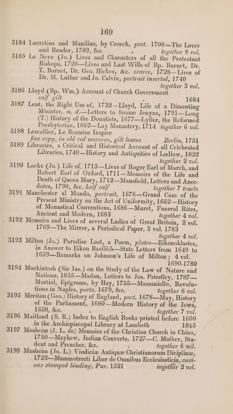 3184 Lucretius and Manilius, by Creech, port. 1700—The Lover and Reader, 1789, &amp;c. ‘ together 8 vol, 3185 Le Neve (Jo.) Lives and Characters of all the Protestant Bishops, 1720—Lives and Last Wills of Bp. Burnet, Dr. T. Burnet, Dr. Geo. Hickes, &amp;c. scarce, 1728—Lives of Dr, M. Luther and Jo. Calvin, portract inserted, 1740 together 3 vol, 3186 Lloyd (Bp. Wm.) Account of Church Government calf gilt : : 1684 3187 Lent, the Right Use of, 1732—Lloyd, Life of a Dissenting Minister, . d.—Letters to Soame Jenyns, 1791—Long (T’.) History of the Donatists, 1677—Lytler, the Reformed Presbyterian, 1662—Lay Monastery, 1714 together 6 vol. 3188 Lescallier, Le Bramine Inspire | Jine copy, tn old red morocco, gilt leaves Berlin, 1751 3189 Libraries, a Critical and Historical Account of all Celebrated Libraries, 1740—History and Antiquities of Ludlow, 1822 together 2 vol. 3190 Locke (Jo.) Life of, 1713—Lives of Roger Earl of March, and Robert Earl of Oxford, 1711—Memoirs of the Life and Death of Queen Mary, 1712—Mansfield » Letters and Anec- dotes, 1790, &amp;c. half calf together 7 tracts 3191 Manchester al Mondo, portrait, 1676—Grand Case of the Present Ministry on the Act of Uniformity, 1662—History of Monastical Conventions, 1686—Muret, Funeral Rites, Ancient and Modern, 1683 : together 4 vol. . 3192 Memoirs and Lives of several Ladies of Great Britain, 2 vol. 1769—The Mirror, a Periodical Paper, 3 vol. 1783 together 4 vol. 3193 Milton (Jo.) Paradise Lost, a Poem, plates—Eikonoklastes, in Answer to Eikon Basilikh—State Letters from 1649 to 1659—Remarks on Johnson’s Life of Milton; 4 vol. 1690-1780 3194 Mackintosh (Sir Jas.) on the Study of the Law of Nature and Nations, 1835—Madan, Letters to Jos. Priestley, 1787— Martial, Epigrams, by Hay, 1755—Massaniello, Revolu- tions in Naples, ports. 1679, &amp;c. together 6 vol. 3195 Meriton (Geo.) History of England, port. 1678—May, History of the Parliament, 1680-—Modern History of the Jews, 1650, &amp;c. E : together 7 vol. 3196 Maitland (S. R.) Index to English Books printed before 1600 in the Archiepiscopal Library at Lambeth 1845 3197 Mosheim (J. L. de) Memoirs of the Christian Church in China, 1750—Mayhew, Indian Converts, 1727—C. Mather, Stu- dent and Preacher, &amp;c. j together 6 vol. 3198 Mosheim (Jo. L.) Vindiciee Antique Christianorum Diciplinze, 1722—Mammotrecti Liber de Omnibus Ecclesiasticis, curt- ous stamped binding, Par. 1521 together 2 vol.