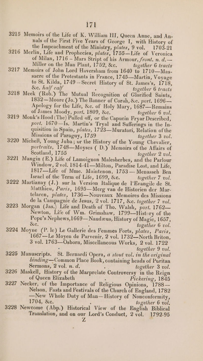 3215 3216 3217 3218 3219 3220 3221 3222 3223 3224 3225 3226 3227 3228 171 Memoirs of the Life of K. William TII, Queen Anne, and An- nals of the First Five Years of George I, with History of the Impeachment of the Ministry, plates, 9 vol. 1703-21 Merlin, Life and Prophecies, plates, 1755—Life of Veronica of Milan, 1716 — Mars Stript of his Armour, front. n. d.— Miller on the Man Plant, 1752, &c. together 6 tracts Memoirs of John Lord Haversham from 1640 to 1710—Mas- sacre of the Protestants in France, 1745—Martin, Voyage to St. Kilda, 1749 -- Secret History of St. James’s, 1718, &e. half calf ‘ together 6 tracts Meek (Rob.) The Mutual Recognition of Glorified Saints, 1832— Moore (Jo.) The Banner of Corah, &c. port. 1696 — Apology for the Life, &c. of Holy Mary, 1687—Remains of James Moody, port. 1809, &c. together 6 vol. Monk’s Hood (The) Pulled off, or the Capucin Fryar Described, port. 1670—Is. Martin’s Tryal and Sufferings in the In- quisition in Spain, plates, 1723—Muratori, Relation of the Missions of Paraguy, 1759 together 3 vol. Michell, Young Juba; or the History of the Young Chevalier, portraits, 1748—Moyses ( D.) Memoirs of the Affairs of Scotland, 1755 ‘ together 2 vol. Mangin (E.) Life of Lamoignon Malesherbes, and the Parlour Window, 2 vol. 1814-41—Milton, Paradise Lost, and Life, 1817—Life of Mme. Maintenon, 1753 — Menasseh Ben Israel of the Term of Life, 1699, &c. together 7 vol. Martianay (J.) sur la Version Italique de l’Evangile de St. Matthieu, Paris, 1695— Merg van de Historien der Mar- telaren, plates, 1736—Nouveaux Memoires des Missions de la Campagnie de Jesus, 2 vol. 1717, &c. together 7 vol. Morgan (Jas.) Life and Death of Tho. Walsh, port, 1762— Newton, Life of Wm. Grimshaw, 1799—History of the Pope’s Nephews,1669—Naudzus, History of Magic, 1657, &e. ; together 6 vol. Moyne (P. le) Le Gallerie des Femmes Forts, plates, Paris, 1667—Le Moyen de Parvenir, 2 vol. 1732—North Briton, 3 vol. 1763—Osborn, Miscellaneous Works, 2 vol. 1722 . together 9 vol. Manuscripts. St. Bernardi Opera, @ stout vol. in the original binding—Common Place Book, containing heads of Puritan Sermons, 2 vol. n. d. id together 3 vol. Maskell, History of the Marprelate Controversy in the Reign of Queen Elizabeth Pickering, 1845 Necker, of the Importance of Religious Opinions, 1788— Nelson, Fasts and Festivals of the Church of England, 1782 —New Whole Duty of Man— History of Nonconformity, 1704, &c. i together 6 vol. Newcome (Abp.) Historical View of the English Biblical Translation, and on our Lord’s Conduct, 2 vol. 1792-95 Z