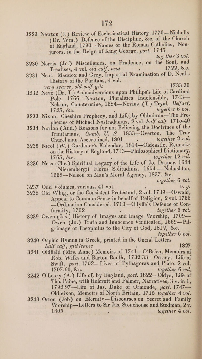 3229 Newton (J.) Review of Ecclesiastical History, 1770—Nicholls (Dr. Wm.) Defence of the Discipline, &amp;c. of the Church of England, 1730— Names of the Roman Catholics, Non- jurors, in the Reign of King George, port. 1745 3230 Norris (Jo.) Miscellanies, on Prudence, on the Soul, and Treatises, 4 vol. old calf, neat : 1722, Se: 3231 Neal. Maddox and Grey, Impartial Examination of D, Neal’s History of the Puritans, 4 vol. very scarce, old calf gilt , 1733-39 3232 Neve (Dr. T.) Animadversions upon Phillips's Life of Cardinal Pole, 1766--Newton, Pluralities Indefensible, 1743— Nelson, Countermine, 1684—Nevins (T.) Tryal, Belfast, 3233 Nixon, Cheshire Prophecy, and Life, by Oldmixon—The Pro- phecies of Michael Nostradamus, 2 vol. half calf 1715-40 3234 Norton (And.) Reasons for not Believing the Doctrines of the Trinitarians, Camb. U. S. 1833—Overton, The True Churchman Ascertained, 1801 : together 2 vol. 3235 Nicol (W.) Gardener’s Kalendar, 1814—Oldcastle, Remarks on the History of England, 1743—Philosophical Dictionary, 3236 Ness (Chr.) Spiritual Legacy of the Life of Jo. Draper, 1684 —Nierembergii Flores Solitudinis, 1654 — Nehushtan, 1668—- Nelson on Man’s Moral Agency, 1837, &amp;c. 3237 Odd Volumes, various, 41 vol. : Vv. Y. 3238 Old Whig, or the Consistent Protestant, 2 vol. 1739—Oswald, Appeal to Common Sense in behalf of Religion, 2 vol. 1766 — Ordination Considered, 1713—Ollyffe’s Defence of Con- 3239 Owen (Jas.) History of Images and Image Worship, 1709— Owen (Jo.) Truth and Innocence Vindicated, 1669-—Pil- grimage of Theophilus to the City of God, 1812, &amp;c. 3240 Orphic Hymns in Greek, printed in the Uncial Letters half calf, gilt leaves . 1827 3241 Oldfield (Mrs. Anne) Memoirs of, 1741—O’Brien, Memoirs of Rob. Wilks and Barton Booth, 1732-33--Orrery, Life of Swift, port. 1752—Lives of Pythagoras and Plato, 2 vol. 3242 O’Leary (A.) Life of, by England, port. 1822—Oldys, Life of Tho. Paine, with Holcroft and Palmer, Narratives, 3 v. in 1, 1792-97—-Life of Jas. Duke of Ormonde, port. 1747-- Oldmixon, Memoirs of North Britain, 1715 together 4 vol. 3243 Orton (Job) on Eternity— Discourses on Secret and Family Worship—Letters to Sir Jas. Stonehonse and Stedman, 2v. 1805 ° | together 4 vol. bia ier ee