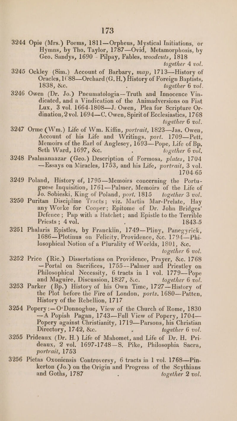 3244 Opie (Mrs.) Poems, 1811—Orpheus, Mystical Initiations, or Hymns, by Tho. Taylor, 1787—Ovid, Metamorphosis, by Geo. Sandys, 1690 - Pilpay, Fables, woodcuts, 1818 together 4 vol. 3245 Ockley (Sim.) Account of Barbary, map, 1713—History of Oracles, 1¢88—Orchard (G, H.) History of Foreign Baptists, 1838, &amp;c. ; together 6 vol. 3246 Owen (Dr. Jo.) Pneumatologia—Truth and Innocence Vin- dicated, and a Vindication of the Animadversions on Fiat Lux, 3 vol. 1664-1808—J: Owen, Plea for Scripture Or- dination, 2 vol. 1694—C. Owen, Spirit of Ecclesiastics, 1768 together 6 vol. 3247 Orme (Wm.) Life of Wm. Kiffin, portrazt, 1823—Jas. Owen, Account of his Life and Writings, port. 1709—Pett, Memoirs of the Earl of Anglesey, 1693—Pope, Life of Bp. Seth Ward, 1697, &amp;c. ; together 6 vol. 3248 Psalmanaazar (Geo.) Description of Formosa, plates, 1704 —Kssays on Miracles, 1753, and his Life, portrazt, 3 vol. 1704-65 3249 Poland, History of, 1795—Memoirs concerning the Portu- guese Inquisition, 1761—-Palmer, Memoirs of the Life of Jo. Sobieski, King of Poland, port. 1815 — together 3 vol. 3250 Puritan Discipline Tracts; viz. Martin Mar-Prelate, Hay any Worke for Cooper; Epitome of Dr. John Bridges’ Defence ; Pap with a Hatchet; and Epistle to the Terrible Priests ; 4 vol, : 1843-5 3251 Phalaris Epistles, by Francklin, 1749—Pliny, Panegyrick, 1686—Plotinus on Felicity, Providence, &amp;c. 1794—Phi- losophical Notion of a Plurality of Worlds, 1801, &amp;c. together 6 vol. 3252 Price (Ric.) Dissertations on Providence, Prayer, &amp;c. 1768 —Portal on Sacrifices, 1755--Palmer and Priestley on Philosophical Necessity, 6 tracts in 1 vol. 1779—Pope and Maguire, Discussion, 1827, &amp;c. together 6 vol. 3253 Parker (Bp.) History of his Own Time, 1727—History of the Plot before the Fire of London, ports. 1680—Patten, History of the Rebellion, 1717 3254 Popery:—O<Donnoghue, View of the Church of Rome, 1830 —A Popish Pagan, 1743—Full View of Popery, 1704— Popery against Christianity, 1719—Parsons, his Christian Directory, 1742, &amp;c. : together 6 vol. 3255 Prideaux (Dr. H.) Life of Mahomet, and Life of Dr. H. Pri- deaux, 2 vol. 1697-1748—S, Pike, Philosophia Sacra, portrait, 1753 3256 Pietas Oxoniensis Controversy, 6 tracts in 1 vol. 1768—Pin- kerton (Jo.) on the Origin and Progress of the Scythians and Goths, 1787 ‘ together 2 vol.