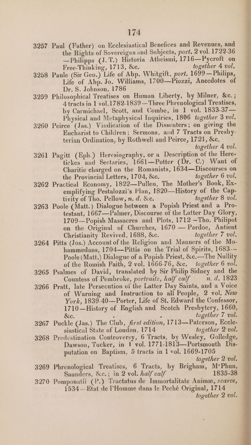 3257 3258 3259 3260 3261 3262 3263 3264 3265 3266 3267 3268 3269 3270 174 Paul (Father) on Ecclesiastical Benefices and Revenues, and the Rights of Sovereigns and Subjects, port. 2 vol. 1722-36 —Philipps (J. T.) Historia Atheismi, 1716—Pycroft on Free-Thinking, 1713, &amp;c. together 4 vol, Paule (Sir Geo.) Life of Abp. Whitgift, port. 1699 —Philips, Life of Abp. Jo. Williams, 1700—Piozzi, Anecdotes of Dr. S. Johnson, 1786 Philosophical Treatises on Human Liberty, by Milner, &amp;e. ; 4 tracts in 1 vol.1782-1839 — Three Phrenological Treatises, by Carmichael, Scott, and Combe, in 1 vol. 1833-37— Physical and Metaphysical Inquiries, 1806 together 3 vol, Peirce (Jas.) Vindication of the Dissenters; on giving the Eucharist to Children; Sermons, and 7 Tracts on Presby- terian Ordination, by Rothwell and Peirce, 1721, &amp;c. together A vol. Pagitt (Eph.) Heresiography, or a Description of the Here- tickes and Sectaries, 1661—Potter (Dr. C.) Want of Charitie charged on the Romanists, 1634—Discourses on the Provincial Letters, 1704, &amp;c. together 6 vol. emplifying Pestalozzi’s Plan, 1820—History of the Cap- tivity of Tho. Pellow, n. d. &amp;c. together 8 vol. Poole (Matt.) Dialogue between a Popish Priest and a Pro- testant, 1667—-Palmer, Discourse of the Latter Day Glory, 1709—Popish Massacres and Plots, 1712 —Tho. Philipot on the Original of Churches, 1670 — Pardoe, Antient Christianity Revived, 1688, &amp;c. together 7 vol. Pitts (Jos.) Account of the Religion and Manners of the Mo- hammedans, 1704—Pittis on the Trial of Spirits, 1683-- Poole (Matt.) Dialogue of a Popish Priest, &amp;c.—The Nullity of the Romish Faith, 2 vol. 1666-76, &amp;c. together 6 vol. Psalmes of David, translated by Sir Philip Sidney and the Countess of Pembroke, portraits, half calf n. d. 1823 Pratt, late Persecution of the Latter Day Saints, and a Voice of Warning and Instruction to all People, 2 vol. New York, 1839-40—Porter, Life of St. Edward the Confessor, 1710—History of English and Scotch Presbytery, 1660, &amp;e. . : together 7 vol. Puckle (Jas.) The Club, first edition, 1713—Paterson, Eccle- siastical State of London, 1714 together 2 vol. Predestination Controversy, 6 Tracts, by Wesley, Golledge, Dawson, Tucker, in 1! vol. 1771-1813—Portsmouth Dis- putation on Baptism, 5 tracts in 1 vol. 1669-1705 together 2 vol. Phrenological Treatises, 6 Tracts, by Brigham, M¢Phun, Saunders, &amp;c.; in 2 vol. half calf 1835-38 1534 —Etat de l’Homme dans le Peché Original, 1714 together 2 vol. Se ge eae esi a eens en vd re Oe en igs