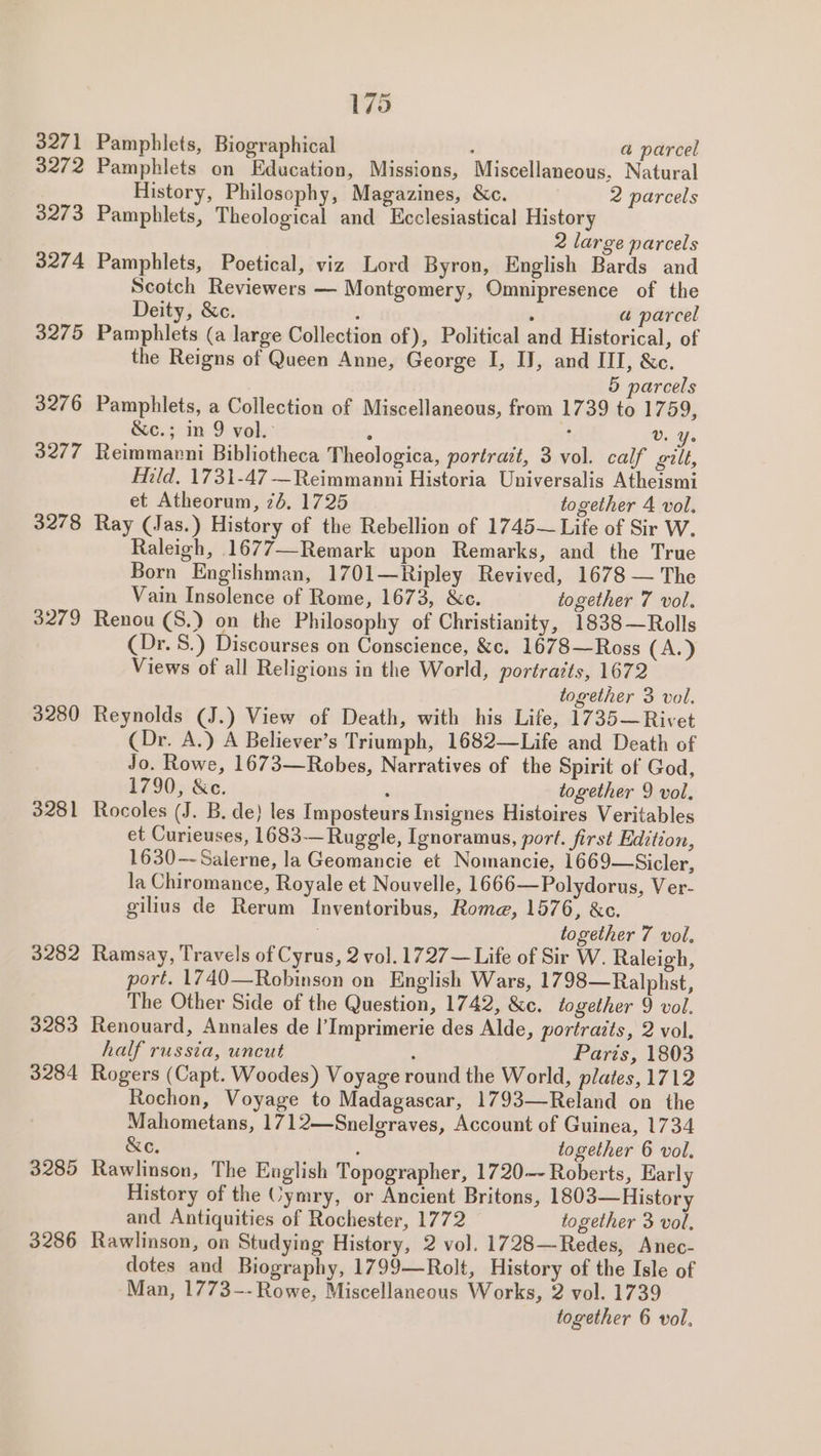 3271 3272 3273 3274 3275 3276 3277 3278 3279 3280 3281 3282 3283 3284 3285 3286 175 Pamphlets, Biographical , a parcel Pamphlets on Education, Missions, Miscellaneous, Natural History, Philosophy, Magazines, &amp;c. 2 parcels Pamphlets, Theological and Ecclesiastical History 2 large parcels Pamphlets, Poetical, viz Lord Byron, English Bards and Scotch Reviewers — Montgomery, Omnipresence of the Deity, &amp;c. , : a parcel Pamphlets (a large Collection of), Political and Historical, of the Reigns of Queen Anne, George I, IJ, and ITI, &amp;c. 5 parcels Pamphlets, a Collection of Miscellaneous, from 1739 to L759; &amp;c.; in 9 vol. : : V. Ye Reimmarni Bibliotheca Theologica, portrait, 3 vol. calf gilt, Hild. 1731-47 —Reimmanni Historia Universalis Atheismi et Atheorum, 75. 1725 together 4 vol. Ray (Jas.) History of the Rebellion of 1745~ Life of Sir W. Raleigh, 1677—Remark upon Remarks, and the True Born Englishman, 1701—Ripley Revived, 1678 — The Vain Insolence of Rome, 1673, &amp;c. together 7 vol. Renou (S.) on the Philosophy of Christianity, 1838—Rolls (Dr. S.) Discourses on Conscience, &amp;c. 1678—Ross (A.) Views of all Religions in the World, portratts, 1672 together 3 vol. Reynolds (J.) View of Death, with his Life, 1735—Rivet (Dr. A.) A Believer’s Triumph, 1682—Life and Death of Jo. Rowe, 1673—Robes, Narratives of the Spirit of God, 1790, &amp;c.  together 9 vol. Rocoles (J. B. de} les Imposteurs Insignes Histoires Veritables et Curieuses, 1683-——Ruggle, Ignoramus, port. first Edition, 1630—-Salerne, la Geomancie et Nomancie, 1669—Sicler, la Chiromance, Royale et Nouvelle, 1666—Polydorus, Ver- gilius de Rerum Inventoribus, Rome, 1576, &amp;c. together 7 vol. Ramsay, Travels of Cyrus, 2 vol. 1727— Life of Sir W. Raleigh, port. 1740—Robinson on English Wars, 1798—Ralphst, The Other Side of the Question, 1742, &amp;c. together 9 vol. Renouard, Annales de |’ Imprimerie des Alde, portraits, 2 vol. half russia, uncut , Parts, 1803 Rogers (Capt. Woodes) Voyage round the World, plates, 1712 Rochon, Voyage to Madagascar, 1793—Reland on the Mahometans, 1712—Snelgraves, Account of Guinea, 1734 &amp;e. ; together 6 vol. Rawlinson, The Eaglish Topographer, 1720--- Roberts, Karly History of the Cymry, or Ancient Britons, 1803—History and Antiquities of Rochester, 1772 together 3 vol. Rawlinson, on Studying History, 2 vol. 1728—Redes, Anec- dotes and Biography, 1799—Rolt, History of the Isle of Man, 1773--Rowe, Miscellaneous Works, 2 vol. 1739