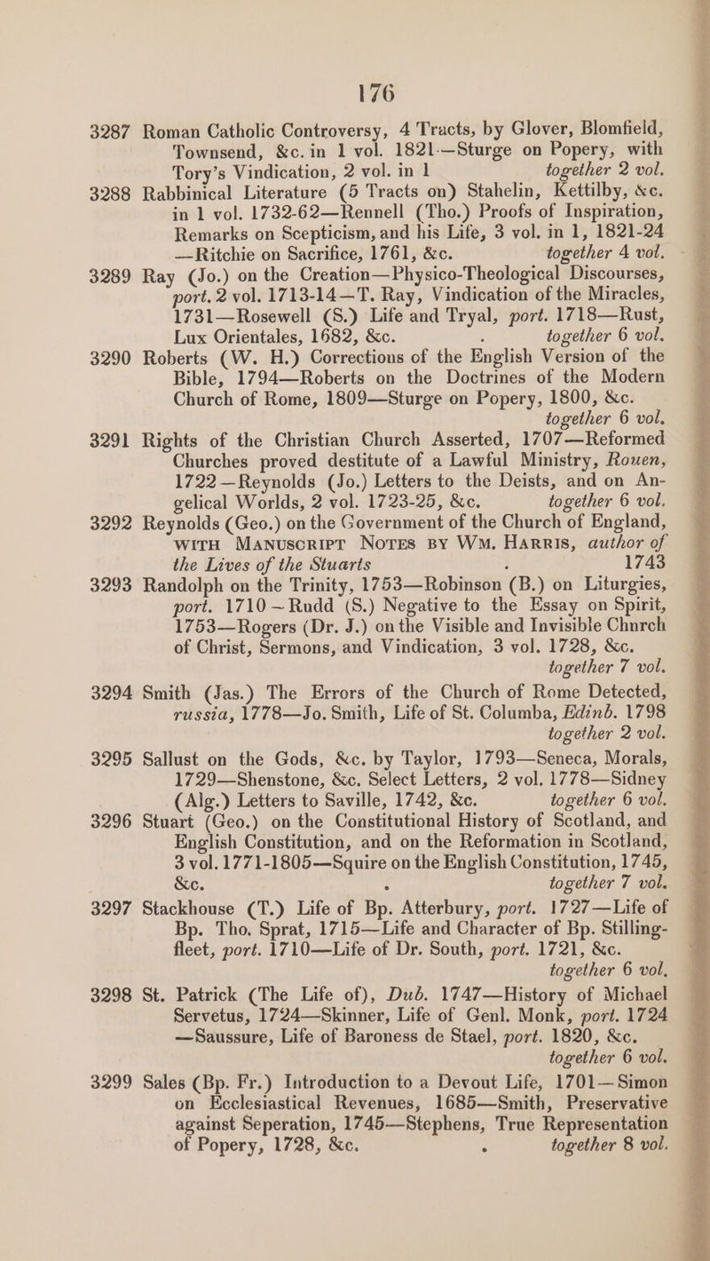 3287 3288 3289 3290 3291 3292 3293 3294 3295 3296 3297 3298 3299 Roman Catholic Controversy, 4 Tracts, by Glover, Blomfield, Townsend, &amp;c.in 1 vol. 1821-—Sturge on Popery, with Rabbinical Literature (5 Tracts on) Stahelin, Kettilby, &amp;c. in 1 vol. 1732-62—Rennell (Tho.) Proofs of Inspiration, Remarks on Scepticism, and his Life, 3 vol. in 1, 1821-24 Ray (Jo.) on the Creation—Physico-Theological Discourses, port, 2 vol. 1713-14—T. Ray, Vindication of the Miracles, 1731—Rosewell (S.) Life and Tryal, port. 1718—Rust, Roberts (W. H.) Corrections of the English Version of the Bible, 1794—Roberts on the Doctrines of the Modern Church of Rome, 1809—Sturge on Popery, 1800, &amp;c. Rights of the Christian Church Asserted, 1707—Reformed Churches proved destitute of a Lawful Ministry, Rouen, 1722—Reynolds (Jo.) Letters to the Deists, and on An- Reynolds (Geo.) on the Government of the Church of England, wita Manuscrier Nores py Wo. Harris, author of the Lives of the Stuarts : 1743 Randolph on the Trinity, 1753—Robinson (B.) on Liturgies, port. 1710 ~Rudd (S.) Negative to the Essay on Spirit, 1753—Rogers (Dr. J.) on the Visible and Invisible Church of Christ, Sermons, and Vindication, 3 vol. 1728, &amp;c. Smith (Jas.) The Errors of the Church of Rome Detected, russia, 1778—Jo. Smith, Life of St. Columba, Edinb. 1798 Sallust on the Gods, &amp;c. by Taylor, 1793—Seneca, Morals, 1729—Shenstone, &amp;c. Select Letters, 2 vol. 1778—Sidney Stuart (Geo.) on the Constitutional History of Scotland, and English Constitution, and on the Reformation in Scotland, 3 vol. 1771-1805—Squire on the English Constitution, 1745, &amp;c. together 7 vol. Stackhouse (T.) Life of Bp. Atterbury, port. 1727—Life of Bp. Tho. Sprat, 1715—Life and Character of Bp. Stilling- fleet, port. 1710—Life of Dr. South, port. 1721, &amp;c. St. Patrick (The Life of), Dub. 1747—History of Michael Servetus, 1724—Skinner, Life of Genl. Monk, port. 1724 —Saussure, Life of Baroness de Stael, port. 1820, &amp;c. _ Sales (Bp. Fr.) Introduction to a Devout Life, 1701— Simon on Ecclesiastical Revenues, 1685—Smith, Preservative against Seperation, 1745—Stephens, True Representation of Popery, 1728, &amp;c. : together 8 vol. sen Site itera dit ikl ole en ieee