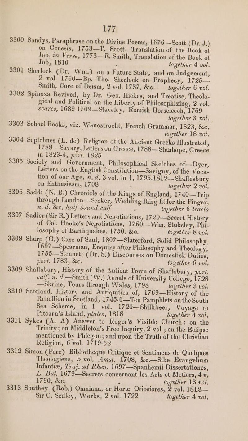 3300 Sandys, Paraphrase on the Divine Poems, 1676—Scott (Dr. J.) on Genesis, 1753—T. Scott, Translation of the Book of Job, ¢n Verse, 1773—E. Smith, Translation of the Book of Job, 1810 : together 4 vol. 3301 Sherlock (Dr. Wm.) on a Future State, and on J udgement, 2 vol. 1760—Bp. Tho. Sherlock on Prophecy, 1725— Smith, Cure of Deism, 2 vol. 1737, &amp;c. together 6 vol. 3302 Spinoza Revived, by Dr. Geo. Hickes, and Treatise, Theolo- gical and Political on the Liberty of Philosophizing, 2 vol. scarce, 1689-1709—Staveley, Romish Horseleech, 1769 together 3 vol. 3303 School Books, viz. Wanostrocht, French Grammar, 1823, &amp;c. together 18 vol. 3304 Septchnes (L. de) Religion of the Ancient Greeks Illustrated, 1788—Savary, Letters on Greece, 1788—Stanhope, Greece in 1823-4, port. 1825 3305 Society and Government, Philosophical Sketches of—Dyer, Letters on the English Constitution—Savigny, of the Voca- tion of our Age, n.d. 3 vol. in 1, 1795-1812--Shaftesbury on Enthusiasm, 1708 ; together 2 vol. 3306 Saddi (N. B.) Chronicle of the Kings of England, 1740—Trip through London—Secker, Wedding Ring fit for the Finger, n.d, &amp;c. half bound calf - together 6 tracts 3307 Sadler (Sir R.) Letters and Negotiations, 1720—Secret History of Col. Houke’s Negotiations, 1760——Wm. Stukeley, Phi- losophy of Earthquakes, 1750, &amp;c. together 8 vol. 3308 Sharp (G.) Case of Saul, 1807—Slaterford, Solid Philosophy, 1697—Spearman, Enquiry after Philosophy and Theology, 1755—Stennett (Dr. 8.) Discourses on Domestick Duties, port. 1783, &amp;c. : together 6 vol. 3309 Shaftsbury, History of the Antient Town of Shaftsbury, port. calf, n. d.—Smith (W.) Annals of University College, 1728 —Skrine, Tours through Wales, 1798 together 3 vol. 3310 Scotland, History and Antiquities of, 1769—History of the Rebellion in Scotland, 1745-6—Ten Pamphlets on the South Sea Scheme, in 1 vol. 1720—Shillibeer, Voyage to Pitcarn’s Island, plates, 1818 together 4 vol. 3311 Sykes (A. A) Answer to Roger’s Visible Church; on the Trinity ; on Middleton’s Free Inquiry, 2 vol ; on the Eclipse mentioned by Phlegon; and upon the Truth of the Christian Religion, 6 vol. 1719-52 3312 Simon (Pere) Bibliotheque Critique et Sentimens de Quelques Theologiens, 5 vol. Amst. 1708, &amp;c.—Sike Evangelium Tnfantie, Traj,ad Rhen. 1697—Spanhemii Dissertationes, L. Bat. 1679—Secrets concernant les Arts et Metiers, 4 v. 1790, &amp;c. A together 13 vol. 3313 Southey (Rob.) Omniana, or Hore Otiosiores, 2 vol. 1812— Sir C. Sedley, Works, 2 vol. 1722 together 4 vol,