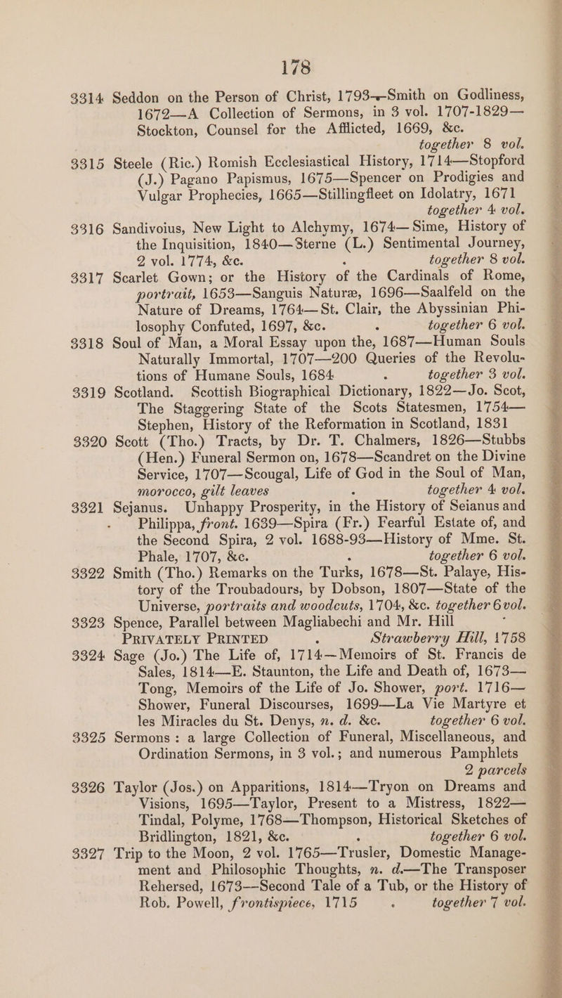 3314 Seddon on the Person of Christ, 1793--Smith on Godliness, 1672—A Collection of Sermons, in 3 vol. 1707-1829— Stockton, Counsel for the Afflicted, 1669, &amp;c. together 8 vol. 3315 Steele (Ric.) Romish Ecclesiastical History, 1714—Stopford (J.) Pagano Papismus, 1675—Spencer on Prodigies and Vulgar Prophecies, 1665—Stillingfleet on Idolatry, 1671 together 4 vol. 3316 Sandivoius, New Light to Alchymy, 1674—Sime, History of the Inquisition, 1840—Sterne (L.) Sentimental Journey, 2 vol. 1774, &amp;c. 7 together 8 vol. 3317 Scarlet Gown; or the History of the Cardinals of Rome, portrait, 1653—Sanguis Nature, 1696—Saalfeld on the Nature of Dreams, 1764—St. Clair, the Abyssinian Phi- losophy Confuted, 1697, &amp;c. 2 together 6 vol. 3318 Soul of Man, a Moral Essay upon the, 1687—Human Souls Naturally Immortal, 1707—200 Queries of the Revolu- tions of Humane Souls, 1684 : together 3 vol. 3319 Scotland. Scottish Biographical Dictionary, 1822—Jo. Scot, The Staggering State of the Scots Statesmen, 1754— Stephen, History of the Reformation in Scotland, 1831 3320 Scott (Tho.) Tracts, by Dr. T. Chalmers, 1826—Stubbs (Hen.) Funeral Sermon on, 1678—Scandret on the Divine Service, 1707—Scougal, Life of God in the Soul of Man, morocco, gilt leaves together 4 vol. 3321 Sejanus. Unhappy Prosperity, in the History of Seianus and Philippa, front. 1639—Spira (Fr.) Fearful Estate of, and the Second Spira, 2 vol. 1688-93—History of Mme. St. Phale, 1707, &amp;c. ‘ together 6 vol. 3322 Smith (Tho.) Remarks on the Turks, 1678—St. Palaye, His- tory of the Troubadours, by Dobson, 1807—State of the Universe, portraits and woodcuts, 1704, &amp;c. together 6 vol. 3323 Spence, Parallel between Magliabechi and Mr. Hill ° PRIVATELY PRINTED : Strawberry Hill, 1'758 3324 Sage (Jo.) The Life of, 1714—Memoirs of St. Francis de Sales, 1814—E. Staunton, the Life and Death of, 1673— Tong, Memoirs of the Life of Jo. Shower, port. 1716— Shower, Funeral Discourses, 1699—-La Vie Martyre et les Miracles du St. Denys, n. d. &amp;c. together 6 vol. 3325 Sermons: a large Collection of Funeral, Miscellaneous, and Ordination Sermons, in 3 vol.; and numerous Pamphlets 2 parcels 3326 Taylor (Jos.) on Apparitions, 1814—Tryon on Dreams and Visions, 1695—Taylor, Present to a Mistress, 1822— Tindal, Polyme, 1768—Thompson, Historical Sketches of Bridlington, 1821, &amp;c. : together 6 vol. 3327 Trip to the Moon, 2 vol. 1765—Trusler, Domestic Manage- ment and Philosophic Thoughts, ». d—The Transposer Rehersed, 1673-—Second Tale of a Tub, or the History of Rob. Powell, frontispiece, 1715 ; together 7 vol.
