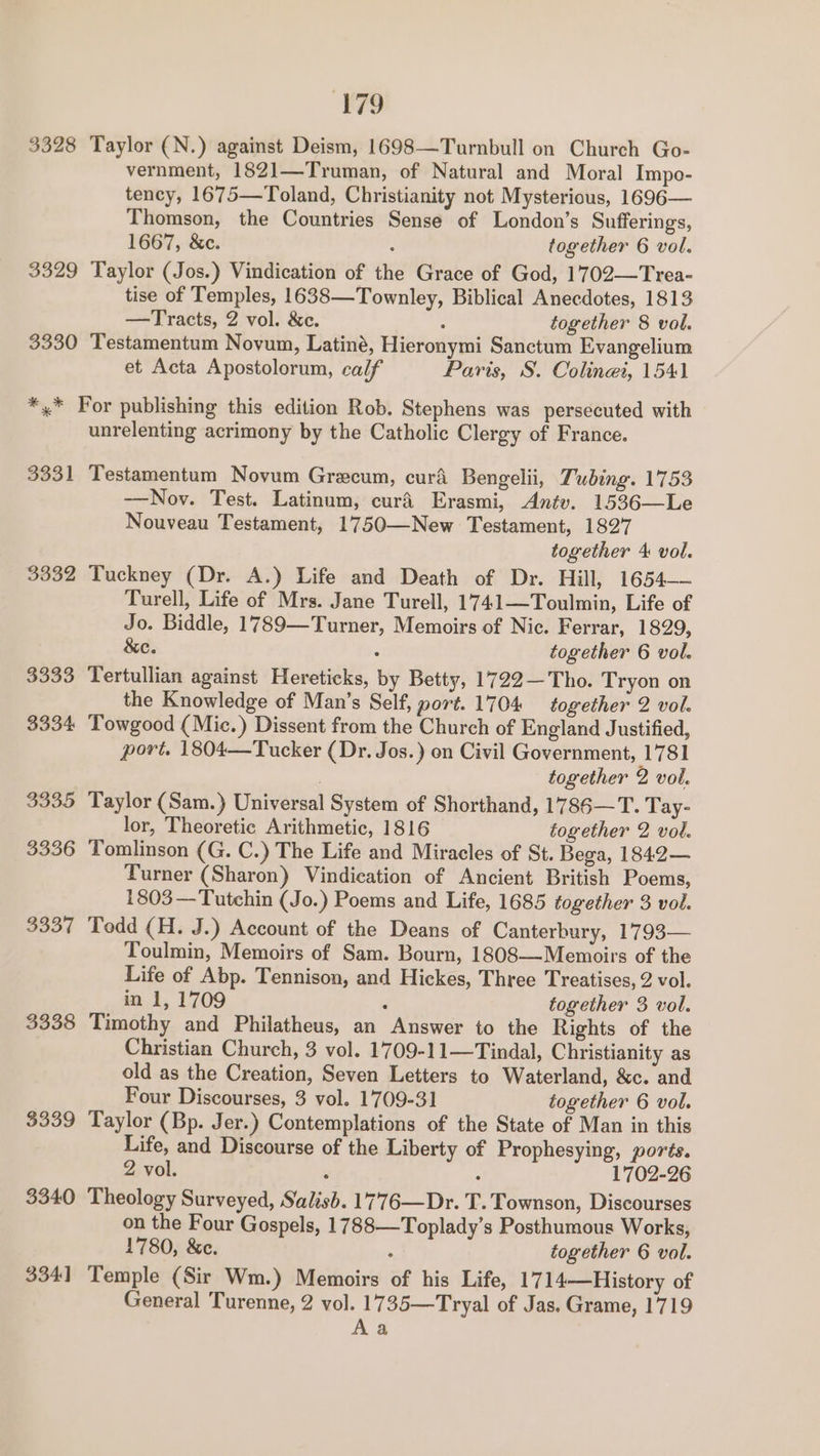 3328 Taylor (N.) against Deism, 1698—Turnbull on Church Go- vernment, 1821—Truman, of Natural and Moral Impo- tency, 1675—Toland, Christianity not Mysterious, 1696— Thomson, the Countries Sense of London’s Sufferings, 1667, &amp;c. : together 6 vol. 3329 Taylor (Jos.) Vindication of the Grace of God, 1702—Trea- tise of Temples, 1638—Townley, Biblical Anecdotes, 1813 —Tracts, 2 vol. &amp;c. : together 8 vol. 3330 Testamentum Novum, Latiné, Hieronymi Sanctum Evangelium et Acta Apostolorum, calf Paris, S. Coline, 1541 *,* For publishing this edition Rob. Stephens was persecuted with unrelenting acrimony by the Catholic Clergy of France. 3331 Testamentum Novum Grecum, curd Bengelii, Tubing. 1753 —Nov. Test. Latinum, curé Erasmi, Antv. 1536—Le Nouveau Testament, 1750—New Testament, 1827 together 4 vol. 3332 Tuckney (Dr. A.) Life and Death of Dr. Hill, 1654— Turell, Life of Mrs. Jane Turell, 1741—Toulmin, Life of Jo. Biddle, 1789—Turner, Memoirs of Nic. Ferrar, 1829, &amp;e. : together 6 vol. 3333 Tertullian against Hereticks, by Betty, 1722—Tho. Tryon on the Knowledge of Man’s Self, port. 1704 together 2 vol. 3334 Towgood (Mic.) Dissent from the Church of England Justified, port. 1804—Tucker (Dr. Jos.) on Civil Government, 1781 | together 2 vol. 3335 Taylor (Sam.) Universal System of Shorthand, 1786—T. Tay- lor, Theoretic Arithmetic, 1816 together 2 vol. 3336 Tomlinson (G. C.) The Life and Miracles of St. Bega, 1842— Turner (Sharon) Vindication of Ancient British Poems, 1803—Tutchin (Jo.) Poems and Life, 1685 together 3 vol. 3337 Todd (H. J.) Account of the Deans of Canterbury, 1793— Toulmin, Memoirs of Sam. Bourn, 1808—Memoirs of the Life of Abp. Tennison, and Hickes, Three Treatises, 2 vol. in 1, 1709 : together 3 vol. 3338 Timothy and Philatheus, an Answer to the Rights of the Christian Church, 3 vol. 1709-11—Tindal, Christianity as old as the Creation, Seven Letters to Waterland, &amp;c. and Four Discourses, 3 vol. 1709-31 together 6 vol. $339 Taylor (Bp. Jer.) Contemplations of the State of Man in this Life, and Discourse of the Liberty of Prophesying, pores. 2 vol. , : 1702-26 3340 Theology Surveyed, Salish. 1776—Dr. T. Townson, Discourses on the Four Gospels, 1788—Toplady’s Posthumous Works, 1780, &amp;c. : together 6 vol. 3341 Temple (Sir Wm.) Memoirs of his Life, 17 14—History of General Turenne, 2 vol. 1735—Tryal of Jas. Grame, 1719 Aa