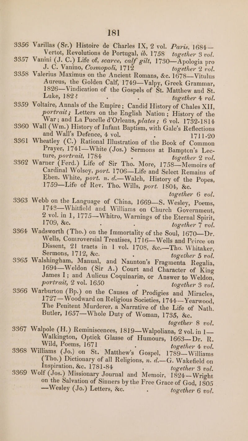 18] 3356 Varillas (Sr.) Histoire de Charles IX, 2 vol. Paris, 1684— Vertot, Revolutions de Portugal, 7. 1758 together 3 vol. 3357 Vanini (J. C.) Life of, scarce, calf gilt, 1730—Apologia pro J. C. Vanino, Cosmopoli, 1712 together 2 vol. 3358 Valerius Maximus on the Ancient Romans, &amp;c. 1678—Vitulus Aureus, the Golden Calf, 1749—Valpy, Greek Grammar, 1826—Vindication of the Gospels of St. Matthew and St. Luke, 1822 : : together 4 vol. 3359 Voltaire, Annals of the Empire; Candid History of Chales XII, portrat; Letters on the English Nation ; History of the War; and La Pucelle d’Orleans, plates ; 6 vol. 1732-1814 3360 Wall (Wm.) History of Infant Baptism, with Gale’s Reflections and Wall’s Defence, 4 vol. ; 1711-20 3361 Wheatley (C.) Rational Illustration of the Book of Common Prayer, 1741—White (Jos.) Sermons at Bampton’s Lec- ture, portrait, 1784 ; together 2 vol. 3362 Warner (Ferd.) Life of Sir Tho. More, 1758—Memoirs of Cardinal Wolsey, port. 1706—Life and Select Remains of Eben. White, port. n. d.—Walch, History of the Popes, 1759—Life of Rev. Tho. Wills, port. 1804, &amp;c. together 6 vol. 3363 Webb on the Language of China, 1669—S. Wesley, Poems, 1743—Whitfield and Williams on Church Government, 2 vol. in 1, 1775—Whitro, Warnings of the Eternal Spirit, 1709, &amp;c. : ‘ together 7 vol. 3364 Wadsworth (Tho.) on the Immortality of the Soul, 1670—Dr. Wells, Controversial Treatises, 1716—Wells and Peirce on Dissent, 21 tracts in 1 vol. 1708, &amp;e.—Tho. Whitaker, Sermons, 1712, &amp;c. : together 5 vol. 3365 Walshingham, Manual, and Naunton’s F ragmenta Regalia, 1694—Weldon (Sir A.) Court and Character of King James I; and Aulicus Coquinariz, or Answer to Weldon, portrait, 2 vol. 1650 : together 3 vol. 3366 Warburton (Bp.) on the Causes of Prodigies and Miracles, 1727— Woodward on Religious Societies, 1744 — Yearwood, The Penitent Murderer, a Narrative of the Life of Nath, Butler, 1657—Whole Duty of Woman, 1735, &amp;c. together 8 vol. 3367 Walpole (H.) Reminiscences, 1819—Walpoliana, 2 vol. in 1— Walkington, Optick Glasse of Humours, 1663—Dr. R. Wild, Poems, 1671 : together 4 vol. 3368 Williams (Jo.) on St. Matthew’s Gospel, 1789—Williams (Tho.) Dictionary of all Religions, n. d.—G. Wakefield on Inspiration, &amp;c. 1781-84 : together 3 vol. 3369 Wolf (Jos.) Missionary Journal and Memoir, 1824 — Wright on the Salvation of Sinners by the Free Grace of God, 1805