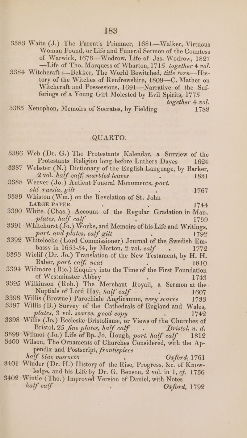 3383 3384 3385 3386 3387 3388 3389 3390 aa91 3392 3093 3394 3395 3396 go97 3398 3299 3400 3401] 3402 183 Waite (J.) The Parent’s Primmer, 1681—Walker, Virtuous Woman Found, or Life and Funeral Sermon of the Countess of Warwick, 1678—Wodrow, Life of Jas. Wodrow, 1827 —Life of Tho. Marquess of Wharton, 1715 together 4 vol. Witchcraft :—Bekker, The World Bewitched, ttle torn—His- tory of the Witches of Renfrewshire, 1809—C. Mather on Witchcraft and Possessions, 1691—Narrative of the Suf- ferings of a Young Girl Molested by Evil Spirits, 1775 together 4: vol. Xenophon, Memoirs of Socrates, by Fielding 1788 QUARTO. Web (Dr. G.) The Protestants Kalendar, a Surview of the Protestants Religion long before Luthers Dayes 1624 Webster (N.) Dictionary of the English Language, by Barker, 2 vol. half calf, marbled leaves ; 1831 Weever (Jo.) Antient Funeral Monuments, port. old russia, gilt ‘ é 1767 Whiston (Wm.) on the Revelation of St. John LARGE PAPER : ; 1744 White (Chas.) Account of the Regular Gradation in Man, plates, half calf : 179 Whitehurst (Jo.) Works, and Memoirs of his Life and Writings, port. and plates, calf gilt ° 1792 Whitelocke (Lord Commissioner) Journal of the Swedish Em- bassy in 1653-54, by Morton, 2 vol. calf . 1772 Wiclif (Dr. Jo.) Translation of the New Testament, by H. H. Baber, port. calf, neat : 1810 Widmore (Ric.) Enquiry into the Time of the First Foundation of Westminster Abbey : 1743 Wilkinson (Rob.) The Merchant Royall, a Sermon at the Nuptials of Lord Hay, half calf ‘ 1607 Willis (Browne) Parochiale Anglicanum, very scarce 1733 Willis (B.) Survey of the Cathedrals of England and Wales, plates, 3 vol. scarce, good copy . 1742 Willis (Jo.) Ecclesize Bristolianze, or Views of the Churches of Bristol, 25 fine plates, half calf : Bristol, n. d. Wilmot (Jo.) Life of Bp. Jo. Hough, port. half calf 1812 Wilson, The Ornaments of Churches Considered, with the Ap- pendix and Postscript, frontispiece half blue morocco : Oxford, 1761 Winder (Dr. H.) History of the Rise, Progress, &amp;c. of Know- ledge, and his Life by Dr. G. Benson, 2 vol. in 1, ef. 1756 Wintle (Tho.) Improved Version of Daniel, with Notes half calf , Oxford, 1792