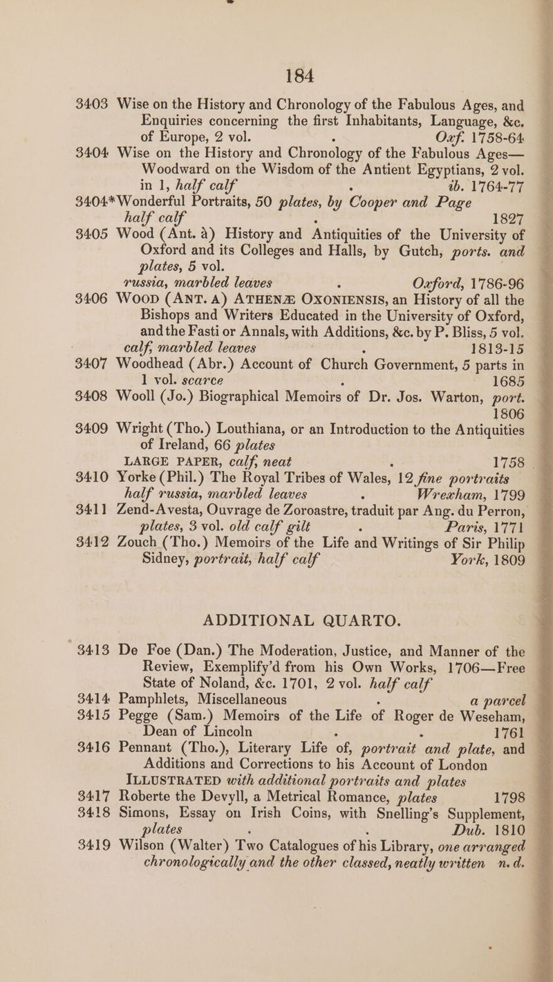 3403 Wise on the History and Chronology of the Fabulous Ages, and Enquiries concerning the first Inhabitants, Language, &c. of Europe, 2 vol. Oxf. 1758-64 3404 Wise on the History and Chronology of the Fabulous Ages— Woodward on the Wisdom of the Antient Egyptians, 2 vol. in 1, half calf ab. 1764-77 3404 Wonderful Portraits, 50 plates, by Cooper and Page half calf 1827 3405 Wood (Ant. a) History and Antiquities of the University of Oxford and its Colleges and Halls, by Gutch, ports. and plates, 5 vol. russia, marbled leaves Oxford, 1786-96 3406 Woop (ANT. A) ATHENZE OXONIENSIS, an History of all the Bishops and Writers Educated in the University of Oxford, and the Fasti or Annals, with Additions, &c. by P. Bliss, 5 vol. calf; marbled leaves 1813-15 3407 Woodhead (Abr.) Account of Church Government, 5 parts in 1 vol. scarce 1685 3408 Wooll (Jo.) Biographical Memoirs of Dr. Jos. Warton, port. 1806 3409 Wright (Tho.) Louthiana, or an Introduction to the Antiquities of Ireland, 66 plates 3410 Yorke (Phil.) The Royal Tribes of Wales, 12 fine portraits half russia, marbled leaves Wrexham, 1799 3411 Zend-Avesta, Ouvrage de Zoroastre, Hadar par Ang. du Perron, plates, 3. vol. old calf gilt : Paris, 1771 3412 Zouch (Tho.) Memoirs of the Life and Writings of Sir Philip Sidney, portrait, half calf York, 1809 ADDITIONAL QUARTO. Review, Exemplify’d from his Own Works, 1706—Free State of Noland, &c. 1701, 2 vol. half calf 3415 Pegge (Sam.) Memoirs of the Life of Rae de Weseham, Additions and Corrections to his Account of London ILLUSTRATED with additional portraits and plates 3418 Simons, Essay on Irish Coins, with Snelling’s Supplement, — plates Dub. 1810 — chronologically and the other classed, neatly written n.d.