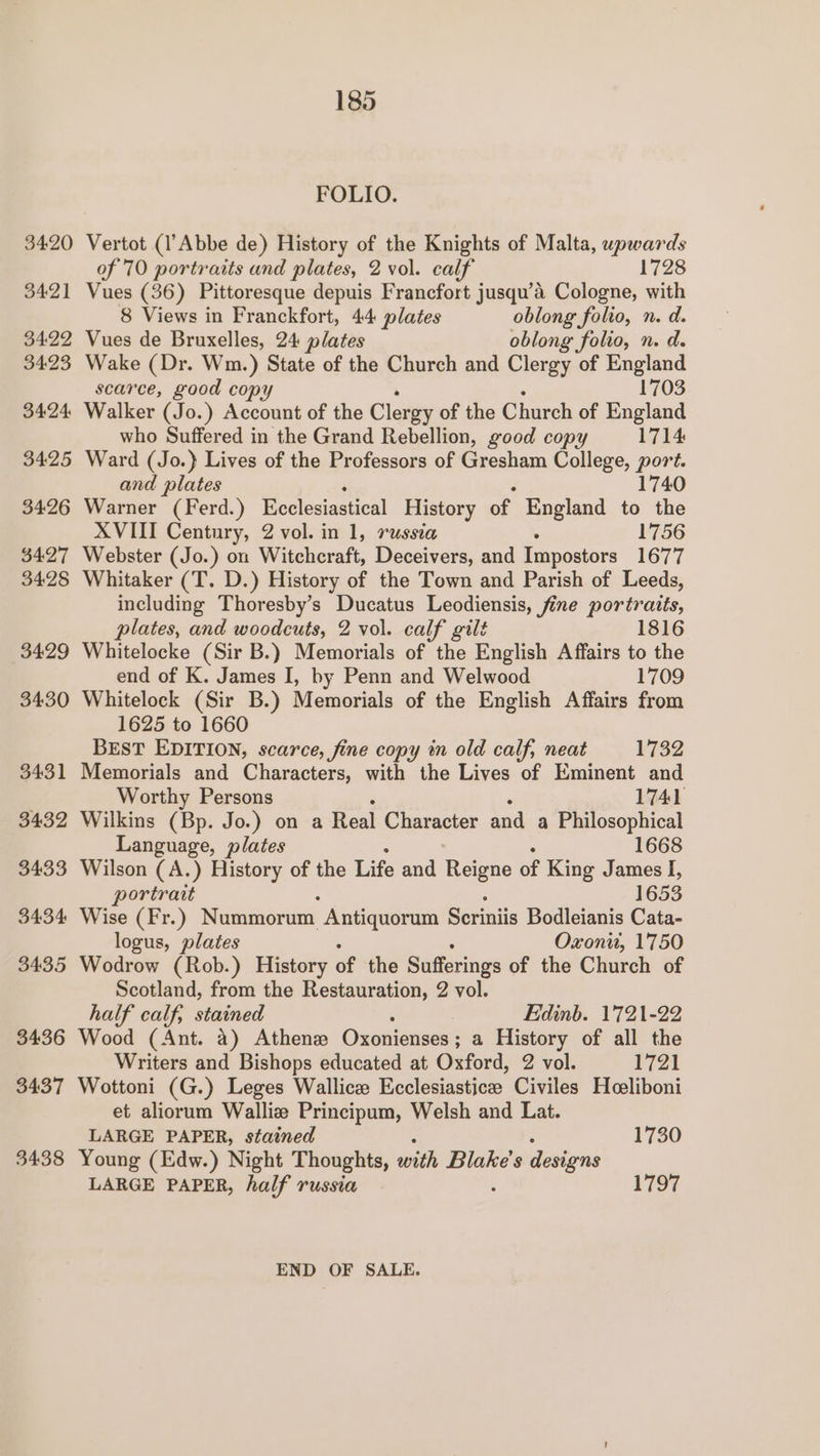 3420 3421 3422 34:23 34:24 3425 34:26 34.27 3428 3429 3430 3431 3432 3433 3434 3435 3436 3437 3438 185 FOLIO. Vertot (l’Abbe de) History of the Knights of Malta, upwards of 70 portraits and plates, 2 vol. calf 1728 Vues (36) Pittoresque depuis Francfort jusqu’a Cologne, with 8 Views in Franckfort, 44 plates oblong folio, n. d. Vues de Bruxelles, 24 plates oblong folio, n. d. Wake (Dr. Wm.) State of the Church and Clergy of England scarce, good copy 1703 Walker (Jo.) Account of the Clergy of the Church of England who Suffered in the Grand Rebellion, good copy 1714 Ward (Jo.} Lives of the Professors of Gresham College, Bee and plates 1740 Warner (Ferd.) Ecclesiastical History of England to the XVIII Century, 2 vol. in 1, russia 1756 Webster (Jo.) on Witchcraft, Deceivers, and Impostors 1677 Whitaker (T. D.) History of the Town and Parish of Leeds, including Thoresby’s Ducatus Leodiensis, fine portratis, plates, and woodcuts, 2 vol. calf gilt 1816 Whitelocke (Sir B.) Memorials of the English Affairs to the end of K. James I, by Penn and Welwood 1709 Whitelock (Sir B.) Memorials of the English Affairs from 1625 to 1660 BEST EDITION, scarce, fine copy in old calf, neat 1732 Memorials and Characters, with the Lives of Eminent and Worthy Persons 1741 Wilkins (Bp. Jo.) on a Real Character and a Philosophical Language, plates 1668 Wilson (A.) History of the Life and Reigne of King James I, portrait 1653 Wise (Fr.) Nummorum Antiquorum Scriniis Bodleianis Cata- logus, plates Oxon, 1750 Wodrow (Rob.) History of the Sufferings of the Church of Scotland, from the Restauration, 2 vol. half calf, stained Edinb. 1721-22 Wood (Ant. a) Athene Oxonienses ; ; a History of all the Writers and Bishops educated at Oxford, 2 vol. 1721 Wottoni (G.) Leges Wallice Ecclesiasticee Civiles Heeliboni et aliorum Walliz Principum, Welsh and Lat. LARGE PAPER, stained 1730 Young (Edw.) Night Thoughts, with Blake's designs LARGE PAPER, half russia 1797 END OF SALE.