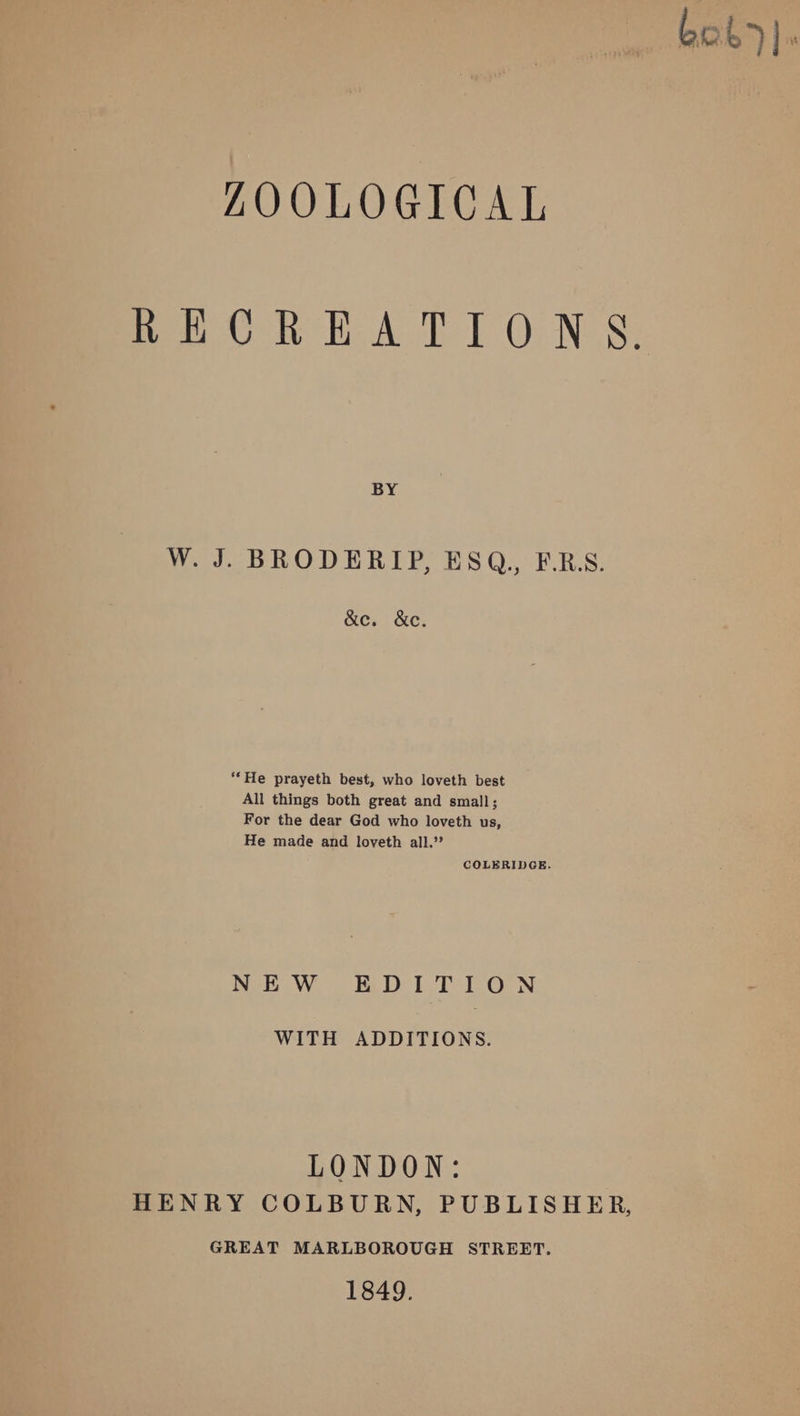 bok)]. ZAQOOLOGICAL RECREATIONS. BY W. J. BRODERIP, ESQ.,, F.RS. &amp;e. &amp;c. “He prayeth best, who loveth best All things both great and small; For the dear God who loveth us, He made and loveth all.’? COLERIDGE. NEW EDITION WITH ADDITIONS. LONDON: HENRY COLBURN, PUBLISHER, GREAT MARLBOROUGH STREET. 1849.
