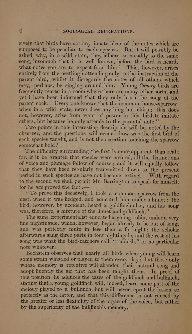 sively that birds have not any innate ideas of the notes which are supposed to be peculiar to each species. But it will possibly be asked, why, in a wild state, they adhere so steadily to the same song, insomuch that it is well known, before the bird is heard, what notes you are to expect from him? This, however, arises entirely from the nestling’s attending only to the instruction of the parent bird, whilst it disregards the notes of all others, which may, perhaps, be singing around him. Young Canary birds are frequently reared in a room where there are many other sorts, and yet I have been informed that they only learn the song of the parent cock. Every one knows that the common house-sparrow, when in a wild state, never does anything but chirp; this does not, however, arise from want of power in this bird to imitate others, but because he only attends to the parental note.” Two points in this interesting description will be, noted by the. observer, and the questions will occur—how was the first bird of each species taught, and is not the assertion touching the sparrow somewhat bold? The difficulty surrounding the first is more apparent than real ; for, if it be granted that species were created, all the distinctions of voice and plumage follow of course; and it will equally follow that they have been regularly transmitted down to the present period in such species as have not become extinct. With regard to the second we shall permit Mr. Barrington to speak for himself, for he has proved the fact :— é ‘“To prove this decisively, I took a common sparrow from the nest, when it was fledged, and educated him under a linnet ; the bird, however, by accident, heard a goldfinch also, and his song was, therefore, a mixture of the linnet and goldfinch.” ? The same experimentalist educated a young robin, under a very fine nightingale, which, however, began already to be out of song, and was perfectly mute in less than a fortnight: the scholar afterwards sang three parts in four nightingale, and the rest of his song was what the bird-catchers call “rubbish,” or no particular note whatever. Bechstein observes that nearly all birds when young will learn — some strain whistled or played to them every day; but those only whose memory is retentive will abandon their natural song and adopt fluently the air that has been taught them. In proof of this position, he adduces the cases of the goldfinch and bullfinch, stating that.a young goldfinch will, indeed, learn some part of the melody played to a bullfinch, but will never repeat the lesson so perfectly as the latter, and that this difference is not caused by the greater or less flexibility of the organ of the voice, but rather by the superiority of the bullfinch’s memory.