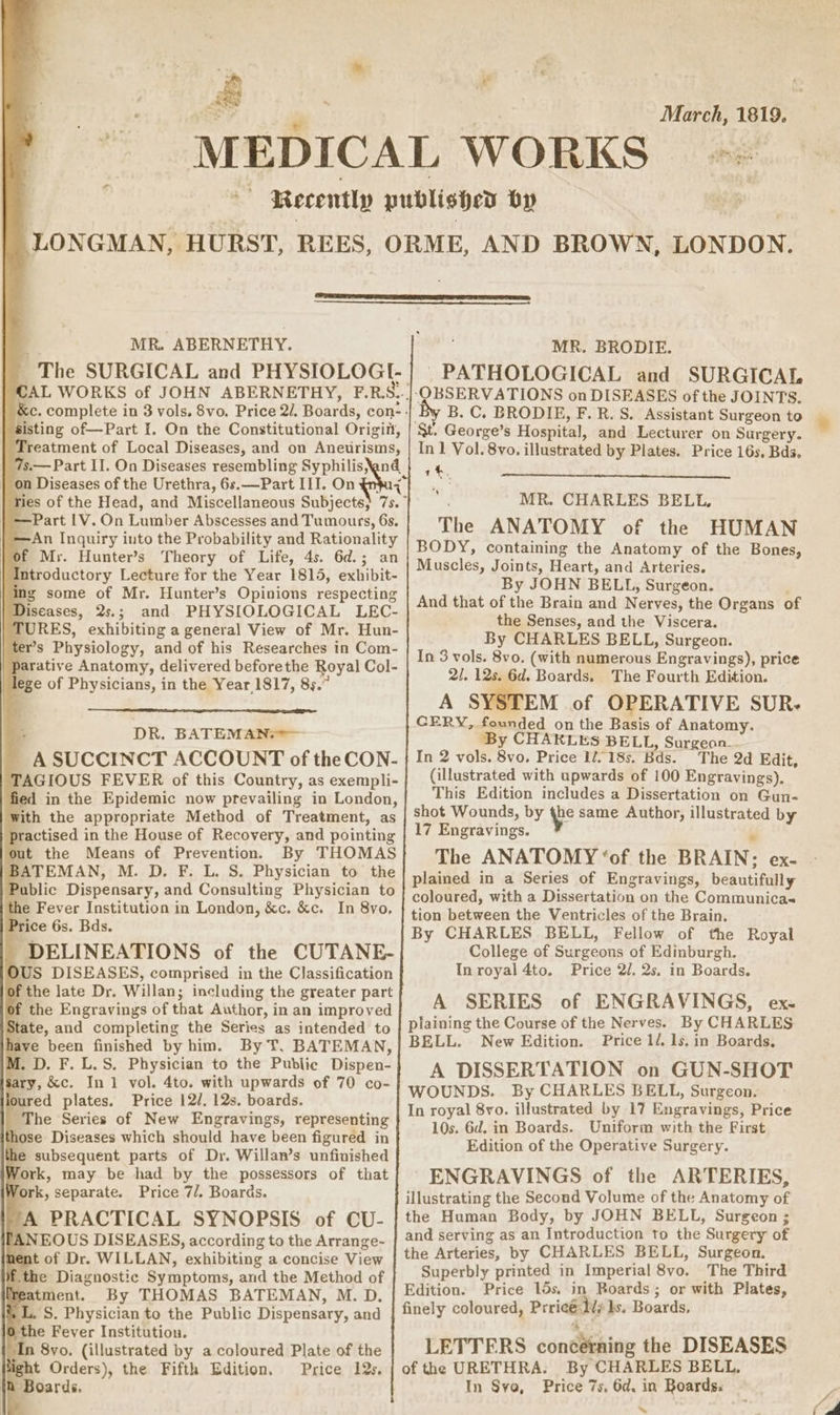 * - MR. ABERNETHY. on Diseases of the Urethra, 6s. —Part III. On of Mr. Hunter’s ine Diseases, 2s.; lege of Physicians, in the Year 1817, 85.” DR. BATEMANe?— out the Means of Prevention. P ice 6s. Bds. sary, &amp;c. In 1 vol. 4to. with upwards of 70 co- joured plates. Price 12/, 12s. boards. The Series of New Engravings, representing those Diseases which should have been figured in he subsequent parts of Dr. Willan’s unfinished Nork, may be had by the possessors of that Work, separate. Price 7/. Boards. ‘A PRACTICAL SYNOPSIS of CU- ANEOUS DISEASES, according to the Arrange- nent of Dr. WILLAN, exhibiting a concise View f. the Diagnostic Symptoms, and the Method of Teatment. By THOMAS BATEMAN, M. D. ,L. S. Physician to the Public Dispensary, and }the Fever Institution. An 8yo, (illustrated by a coloured Plate of the ight Orders), the Fifth Edition. Price 12s, {2 Boards. i” eo March, 1819. MR. BRODIE. PATHOLOGICAL and SURGICAL ‘OBSERVATIONS on DISEASES of the JOINTS. By B. C. BRODIE, F. R. S. Assistant Surgeon to St. George’s Hospital, and Lecturer on Surgery. In 1 Vol. 8vo. illustrated by Plates. Price 16s, Bds. a%, a MR. CHARLES BELL, The ANATOMY of the HUMAN BODY, containing the Anatomy of the Bones, Muscles, Joints, Heart, and Arteries. By JOHN BELL, Surgeon. And that of the Brain and Nerves, the Organs of the Senses, and the Viscera. By CHARLES BELL, Surgeon. In 3 vols. 8vo. (with numerous Engravings), price 2/, 12s. 6d. Boards. The Fourth Edition. A SYSTEM of OPERATIVE SUR. CERY, founded on the Basis of Anatomy. ‘By CHARLES BELL, Surgeon. In 2 vols. 8vo. Price 1218s. Bds. The 2d Edit, (illustrated with upwards of 100 Engravings). This Edition includes a Dissertation on Gun- shot Wounds, by {be same Author, illustrated by 17 Engravings. The ANATOMY ‘of the BRAIN; ex- plained in a Series of Engravings, beautifully coloured, with a Dissertation on the Communicas tion between the Ventricles of the Brain. By CHARLES BELL, Fellow of the Royal College of Surgeons of Edinburgh. In royal 4to. Price 2/. 2s. in Boards. A SERIES of ENGRAVINGS, ex. plaining the Course of the Nerves. By CHARLES BELL. New Edition. Price 1/. 1s. in Boards, A DISSERTATION on GUN-SHOT WOUNDS. By CHARLES BELL, Surgeon. In royal 8vo. illustrated by 17 Engravings, Price 10s. 6d. in Boards. Uniform with the First Edition of the Operative Surgery. ENGRAVINGS of the ARTERIES, illustrating the Second Volume of the Anatomy of the Human Body, by JOHN BELL, Surgeon ; and serving as an Introduction to the Surgery of the Arteries, by CHARLES BELL, Surgeon. Superbly printed in Imperial 8vo. The Third Edition. Price 15s. in Boards; or with Plates, finely coloured, Prricé 1/7 Is. Boards, 4 LETTERS concétning the DISEASES of the URETHRA: By CHARLES BELL, In Sve, Price 7s, 6d. in Boards. s