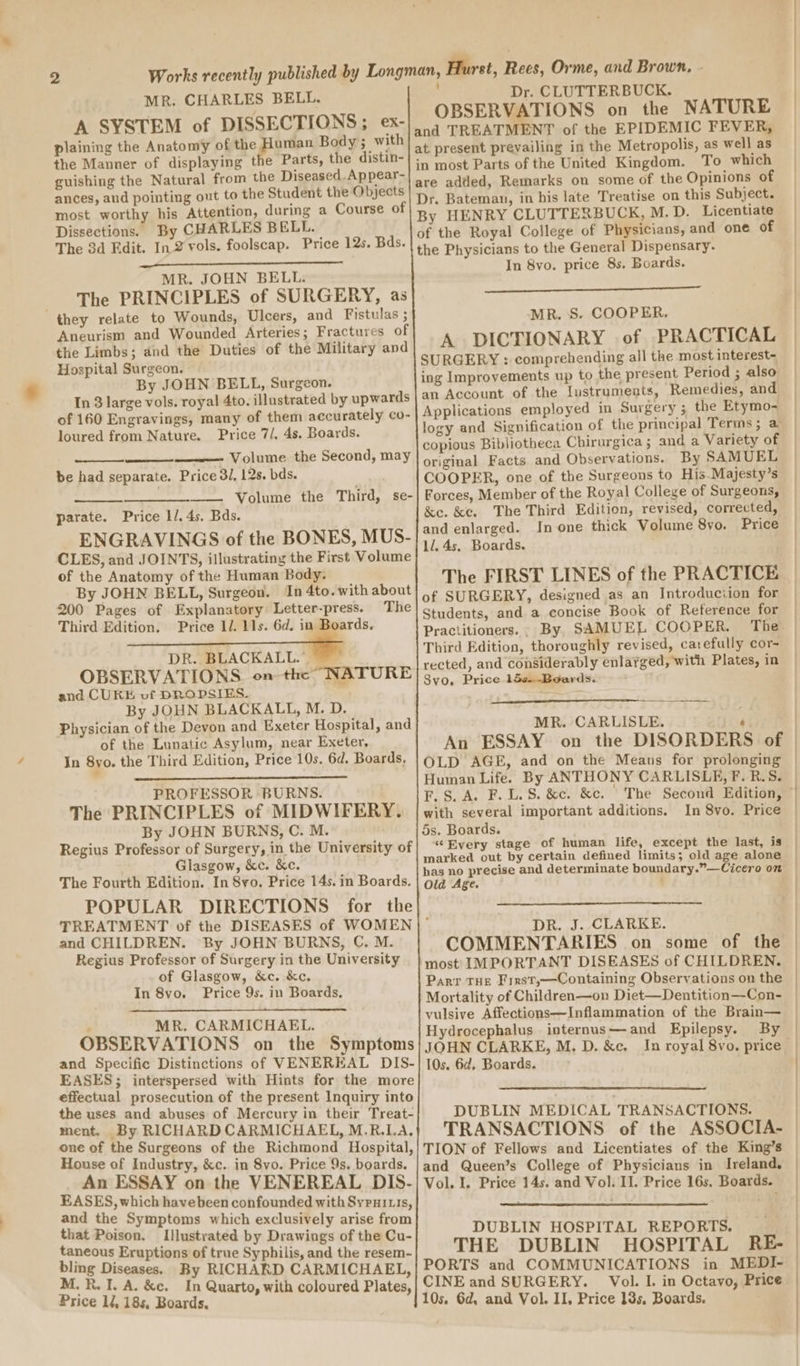 MR. CHARLES BELL. A SYSTEM of DISSECTIONS; ex- plaining the Anatomy of megs Body ; with the Manner of displaying the Parts, the distin- guishing the Natural from the Diseased. Appear- ances, and pointing out to the Student the Objects most worthy his Attention, during a Course of Dissections. By CHARLES BELL. The 3d Edit. In 2 vols. foolscap. Price 12s. Bds. MR. JOHN BELL. The PRINCIPLES of SURGERY, as they relate to Wounds, Ulcers, and Fistulas ; Aneurism and Wounded Arteries; Fractures of the Limbs; and the Duties of the Military and Hospital Surgeon. By JOHN BELL, Surgeon. In 8 large vols. royal 4to. illustrated by upwards of 160 Engravings, many of them accurately co- loured from Nature. Price 7/, 4s. Boards. Volume the Second, may be had separate. Price 3/, 12s. bds. parate. Price l/. 4s. Bds. ENGRAVINGS of the BONES, MUS- CLES, and JOINTS, illustrating the First Volume of the Anatomy of the Human Body. By JOHN BELL, Surgeon. In 4to. with about 200 Pages of Explanatory Letter-press. The Third Edition. Price 1/. 11s. 6d. in _ DR. BLACKALL.” OBSERVATIONS on the NATURE and CURE vf DROPSIES. By JOHN BLACKALL, M. D. Physician of the Devon and Exeter Hospital, and of the Lunatic Asylum, near Exeter, In 8yo. the Third Edition, Price 10s. 6d, Boards, PROFESSOR BURNS. The PRINCIPLES of MIDWIFERY. By JOHN BURNS, C. M. | Regius Professor of Surgery, in the University of Glasgow, &amp;c. &amp;e. The Fourth Edition. In 8yo. Price 14s. in Boards. POPULAR DIRECTIONS for the and CHILDREN. By JOHN BURNS, C. M. Regius Professor of Surgery in the University of Glasgow, &amp;c. &amp;c. In 8vo. Price 9s. in Boards, : MR. CARMICHAEL. OBSERVATIONS on the Symptoms and Specific Distinctions of VENEREAL DIS- EASES; interspersed with Hints for the more effectual prosecution of the present Inquiry into the uses and abuses of Mercury in their Treat- ment. By RICHARD CARMICHAEL, M.R.LA. one of the Surgeons of the Richmond Hospital, House of Industry, &amp;c.. in 8vo. Price 9s. boards. An ESSAY on the VENEREAL DIS- EASES, which havebeen confounded with Sypui is, and the Symptoms which exclusively arise from that Poison. Illustrated by Drawings of the Cu- taneous Eruptions of true Syphilis, and the resem- bling Diseases. By RICHARD CARMICHAEL, M.R. I. A. &amp;c. In Quarto, with coloured Plates, Price li, 18s, Boards, Rees, Orme, and Brown, - Dr. CLUTTERBUCK. OBSERVATIONS on the NATURE at present prevailing in the Metropolis, as well as in most Parts of the United Kingdom. To which are added, Remarks on some of the Opinions of Dr. Bateman, in his late Treatise on this Subject. By HENRY CLUTTERBUCK, M. D. Licentiate of the Royal College of Physicians, and one of the Physicians to the General Dispensary. In 8vo. price 8s, Boards. PRD TA ee oan ASE Pa Bat MR. S. COOPER. A DICTIONARY of PRACTICAL SURGERY : comprehending all the most interest~ ing Improvements up to the present Period ; also an Account of the Iustruments, Remedies, and Applications employed in Surgery ; the Etymo- copious Bibliotheca Chirurgica; and a Variety of original Facts and Observations. By SAMUEL COOPER, one of the Surgeons to His-Majesty’s Forces, Member of the Royal College of Surgeons, &amp;e. &amp;t. The Third Edition, revised, corrected, and enlarged. In one thick Volume 8vo. Price ll. 4s. Boards. The FIRST LINES of the PRACTICE of SURGERY, designed as an Introduciion for Students, and a concise Book of Reference for Third Edition, thoroughly revised, carefully cor- rected, and considerably enlarged, with Plates, in Svo. Price 15s-Boards. MR. CARLISLE. F OLD AGE, and on the Means for prolonging Human Life. By ANTHONY CARLISLE, F. B.S. F.S.A. F.L.S. &amp;e. &amp;c. with several important additions. 5s. Boards. “¢ Every stage of human life, except the last, is marked out by certain defined limits; old age alone has no precise and determinate boundary.”—Cicero on Old Age. In 8vo. Price DR. J. CLARKE. COMMENTARIES on some of the ‘most IMPORTANT DISEASES of CHILDREN. Parr THE First,—Containing Observations on the Mortality of Children—on Diet—Dentition—Con- vulsive Affections—Inflammation of the Brain— Hydrocephalus internus—and Epilepsy. By JOHN CLARKE, M, D. &amp;e. ; 10s. 6d, Boards. DUBLIN MEDICAL TRANSACTIONS. TRANSACTIONS of the ASSOCIA- TION of Fellows and Licentiates of the King’s and Queen’s College of Physicians in Ireland. Vol. I. Price 14s. and Vol. II. Price 16s, Boards. DUBLIN HOSPITAL REPORTS. THE DUBLIN HOSPITAL RE- PORTS and COMMUNICATIONS in MEDI- CINE and SURGERY. Vol. I. in Octavo, Price 10s. 6d, and Vol. II, Price 13s, Boards.