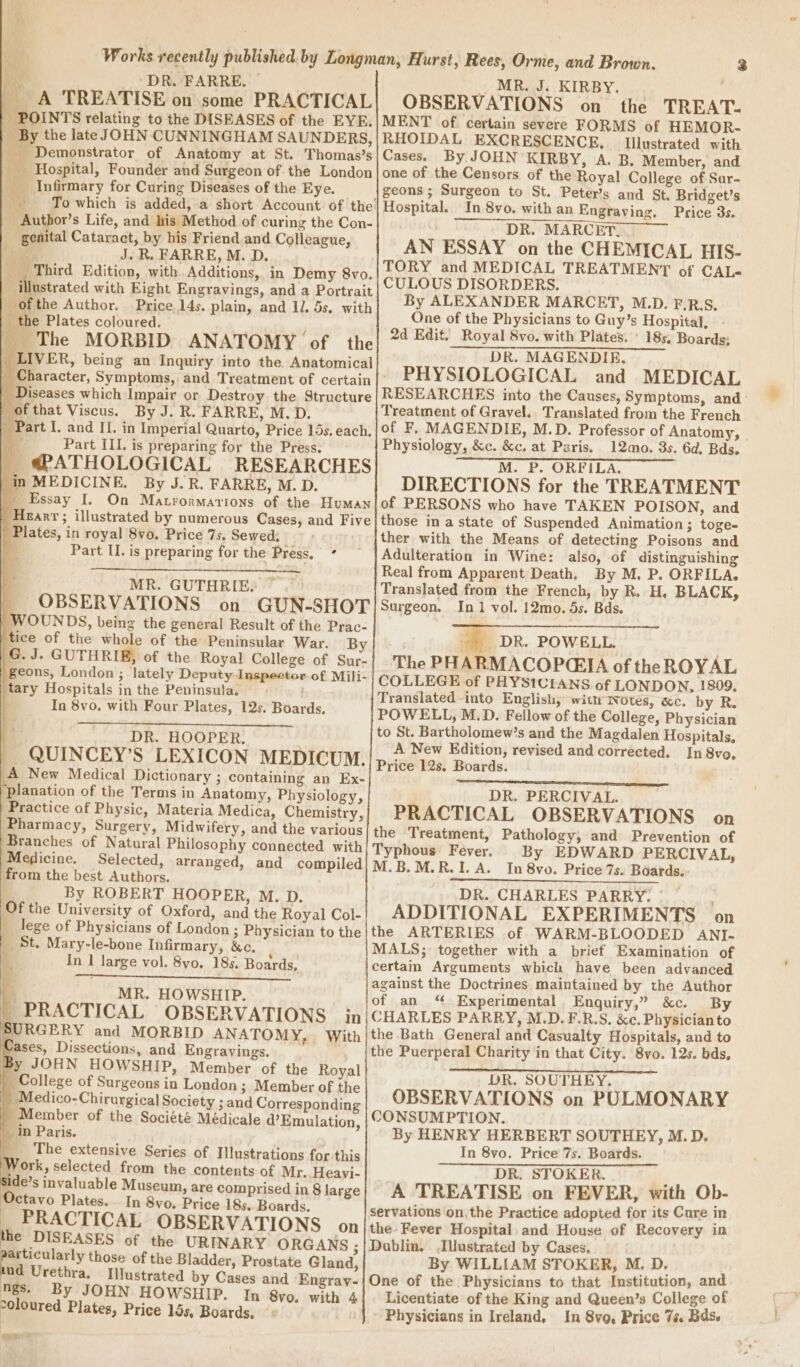 4 DR. FARRE, _ MR. J. KIRBY. __ A TREATISE on some PRACTICAL! OBSERVATIONS on the TREAT- | POINTS relating to the DISEASES of the EYE.|MENT of. certain severe FORMS of HEMOR- By the late JOHN CUNNINGHAM SAUNDERS,|RHOIDAL EXCRESCENCE, Illustrated with _ Demonstrator of Anatomy at St. Thomas’s| Cases. By JOHN KIRBY, A. B. Member, and _ Hospital, Founder and Surgeon of the London|one of the Censors of the Royal College of Sar- Infirmary for Curing Diseases of the Eye. geons ; Surgeon to St. Peters and St, Bridget’s To which is added, a short Account of the] Hospital. In 8vo. with an Engraving. Price 3s. _ Author’s Life, and his Method of curing the Con- DR. MARCET. _ genital Cataract, by his Friend and Colleague, AN ESSAY on the C HEMICAL HIS- rr Fit HAREE » M. ,D. TORY and MEDICAL TREATMENT of CAL- CULOUS DISORDERS. By ALEXANDER MARCET, M.D. F.R.S. One of the Physicians to Guy’s Hospital, 2d Edit. Royal 8vo. with Plates. ' 185. Boards; \ Third Edition, with. Additions, in Demy 8vo. Y illustrated with Eight Engravings, and a Portrait ofthe Author. Price 14s. plain, and 1. 5s. with _ the Plates coloured. , _ The MORBID ANATOMY of the RP ETA eT LIVER, being an Inquiry into the Anatomical ; | Character, Symptoms, and Treatment of certain |’ PHYSIOLOGICAL and MEDICAL | Diseases which Impair or Destroy the Structure | RESEARCHES into the Causes, Symptoms, and of that Viscus. By J. R.F ARRE, M. D. Treatment of Gravel. Translated from the French _ Part I. and II. in Imperial Quarto, Price 15s. each, | of F, MAGENDIE, M.D. Professor of Anatomy, - a Part ILL. is preparing for the Press. Physiology, &amp;c. &amp;c. at Paris. 12mo. 3s. 6d, Bds. _ @PATHOLOGICAL RESEARCHES |} in MEDICINE. By J. R. FARRE, M. D. | Essay I. On Matrormarions of the Human | Hearr; illustrated by numerous Cases, and Five Plates, in royal 8vo. Price 7s. Sewed: F Part II. is preparing for the Press, ° M. P. ORFILA. DIRECTIONS for the TREATMENT of PERSONS who have TAKEN POISON, and those in a state of Suspended Animation; toge- ther with the Means of detecting Poisons and Adulteration in Wine: also, of distinguishing Real from Apparent Death, By M. P. ORFILA. Translated from the French, by R. H, BLACK, Surgeon. In1 vol. 12mo. 5s. Bds. a, DR. POWELL. The PHARMACOP(EIA of the ROYAL COLLEGE of PHYSICEANS of LONDON, 1809, Translated-into English, wit iwwotes, «c. by R. POWELL, M.D. Fellow of the College, Physician to St. Bartholomew’s and the Magdalen Hospitals, A New Edition, revised and corrected. In 8vo. Price 12s, Boards. DR. PERCIVAL. PRACTICAL OBSERVATIONS on the Treatment, Pathology, and Prevention of Typhous Fever. By EDWARD PERCIVAL, M.B.M.R.I. A. In 8vo. Price 7s. Boards. DR. CHARLES PARRY. ADDITIONAL EXPERIMENTS on the ARTERIES of WARM-BLOODED ANI- MALS; together with a brief Examination of certain Arguments which have been advanced against the Doctrines maintained by the Author of an “Experimental Enquiry,” &amp;c. By CHARLES PARRY, M.D.F.R.S. &amp;c. Physician to the Bath General and Casualty Hospitals, and to the Puerperal Charity in that City. 8vo. 12s. bds, DR. SOUTHEY, OBSERVATIONS on PULMONARY CONSUMPTION. By HENRY HERBERT SOUTHEY, M.D. In 8vo. Price 7s. Boards. DR. STOKER. ’ A TREATISE on FEVER, with Ob- servations on,the Practice adopted for its Care in the. Fever Hospital, and House of Recovery in Dublin. .IUustrated by Cases, By WILLIAM STOKER, M. D. One of the Physicians to that Institution, and Licentiate of the King and Queen’s College of Physicians in Ireland, In 8vq, Price 7s. Bas. MR. GUTHRIE, ” _ OBSERVATIONS on GUN-SHOT | WOUNDS, being the general Result of the Prac- tice of the whole of the Peninsular War. By |G. J. GUTHRIE, of the Royal College of Sur- geons, London ; lately Deputy Inspector of Mili- tary Hospitals in the Peninsula. In 8vo. with Four Plates, 12s. Boards, : DR. HOOPER, | _ QUINCEY’S LEXICON MEDICUM. A New Medical Dictionary ; containing an Ex- planation of the Terms in Anatomy, Physiology, | Practice of Physic, Materia Medica, Chemistry, Pharmacy, Surgery, Midwifery, and the various Branches of Natural Philosophy connected with Megicine. Selected, arranged, and compiled from the best Authors. . By ROBERT HOOPER, M. D. Of the University of Oxford, and the Royal Col- __ lege of Physicians of London ; Physician to the | St. Mary-le-bone Infirmary, &amp;c, é, In I large vol. 8yo. 18s. Boards, , MR. HOWSHIP. _PRACTICAL OBSERVATIONS in SURGERY and MORBID ANATOMY, With ases, Dissections, and Engravings. y JOHN HOWSHIP, Member of the Royal College of Surgeons in London ; Member of the Medico-Chirurgical Society ; and Corresponding ‘Member of the Société Médicale d’ Emulation, _in Paris. The extensive Series of Illustrations for this york, selected from the contents of Mr. Heavi- Side’s invaluable Museum, are comprised in 8 large Ctavo Plates. In 8yo. Price 18s. Boards. PRACTICAL OBSERVATIONS on the DISEASES of the URINARY ORGANS ; ey those of the Bladder, Prostate Gland, nd Urethra. Illustrated by Cases and ‘Engray- ngs. By JOHN HOWSHIP. In 8vo. with 4 coloured Plates, Price 155, Boards. «