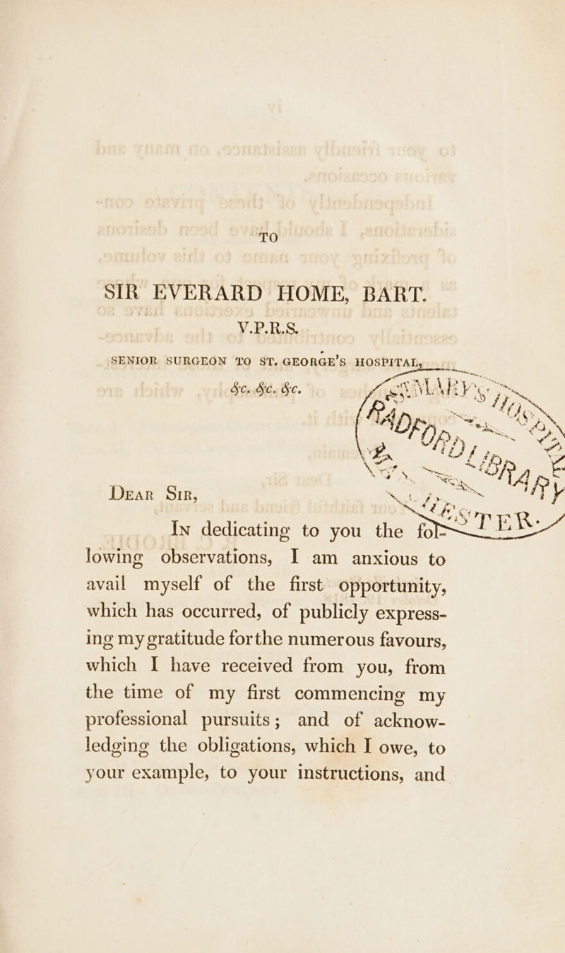 TO SIR EVERARD HOME, BART. a V.P.R.S. SENIOR SURGEON TO ST. GEORGE’S HOSPITAL, Sc. &amp;c. &amp;c. Dear Sir, ahi, CA0g &gt; § st b lowing observations, I am anxious to avail myself of the first opportunity, which has occurred, of publicly express- ing my gratitude forthe numerous favours, which I have received from you, from the time of my first commencing my professional pursuits; and of acknow- ledging the obligations, which I owe, to your example, to your instructions, and