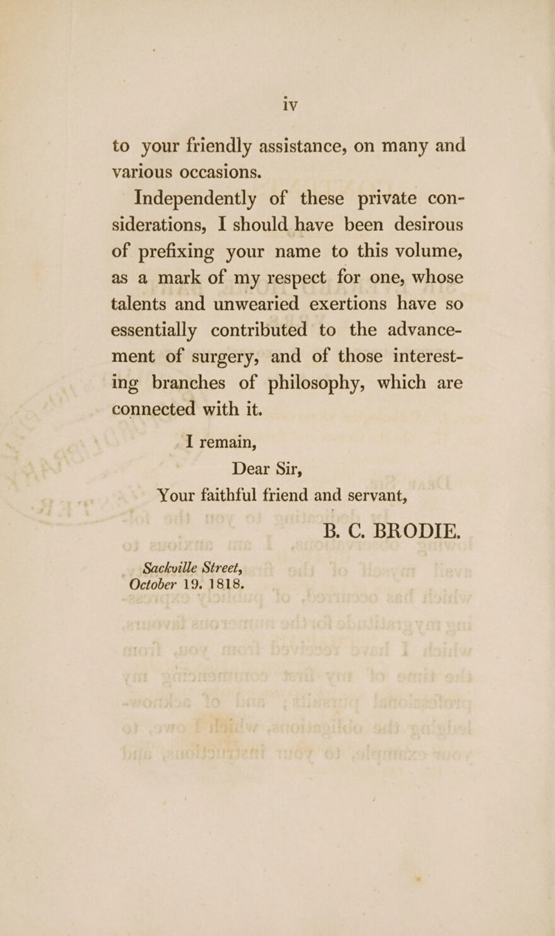 to your friendly assistance, on many and various occasions. Independently of these private con- siderations, I should have been desirous of prefixing your name to this volume, as a mark of my respect for one, whose talents and unwearied exertions have so essentially contributed to the advance- ment of surgery, and of those interest- ing branches of philosophy, which are connected with it. I remain, Dear Sir, Your faithful friend and servant, B. C. BRODIE. Sackville Street, October 19. 1818.