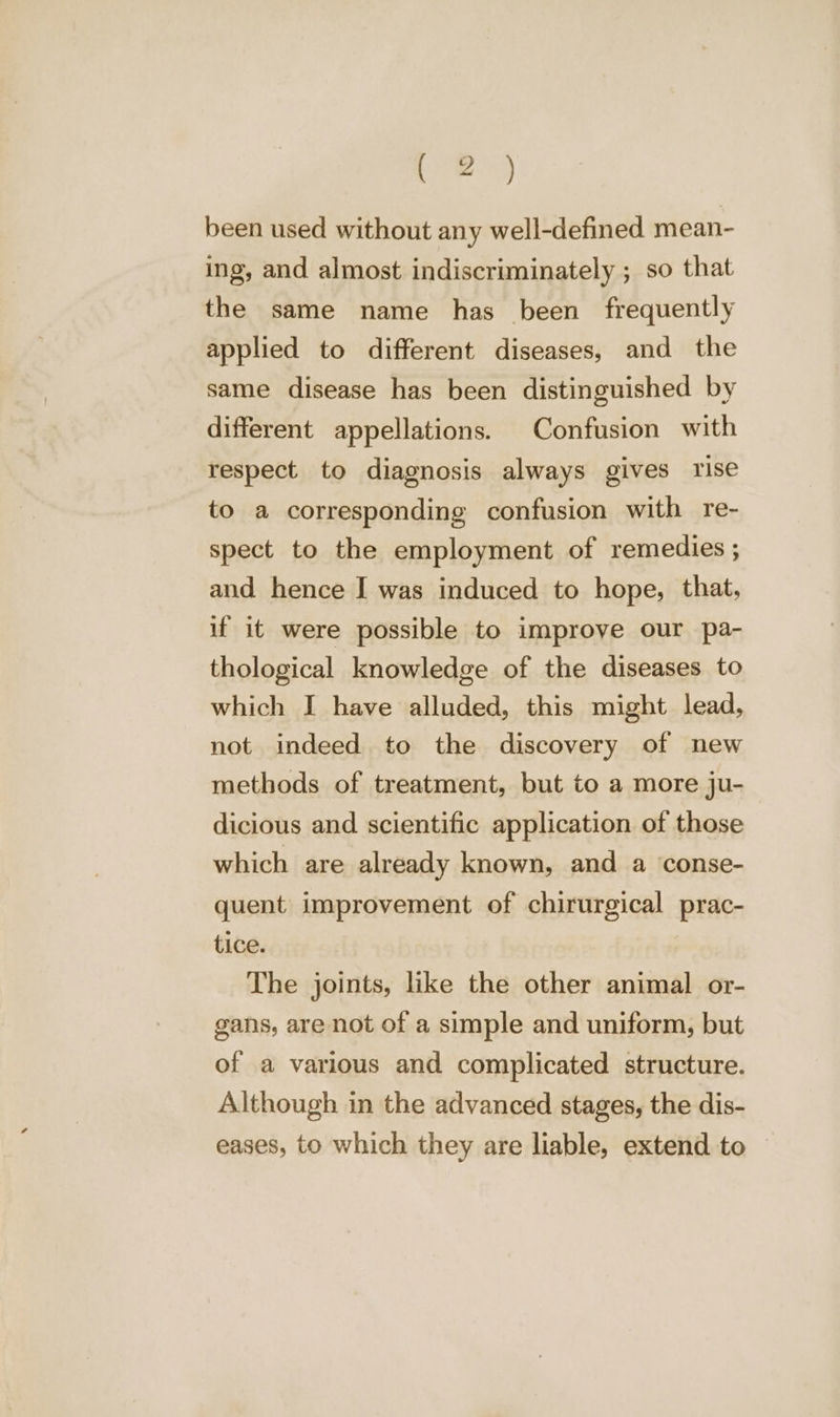 pe 5 been used without any well-defined mean- ing, and almost indiscriminately ; so that the same name has been frequently applied to different diseases, and the same disease has been distinguished by different appellations. Confusion with respect to diagnosis always gives rise to a corresponding confusion with re- spect to the employment of remedies ; and hence I was induced to hope, that, if it were possible to improve our pa- thological knowledge of the diseases to which I have alluded, this might lead, not indeed to the discovery of new methods of treatment, but to a more ju- dicious and scientific application of those which are already known, and a conse- quent improvement of chirurgical prac- tice. The joints, like the other animal or- gans, are not of a simple and uniform, but of a various and complicated structure. Although in the advanced stages, the dis- eases, to which they are liable, extend to