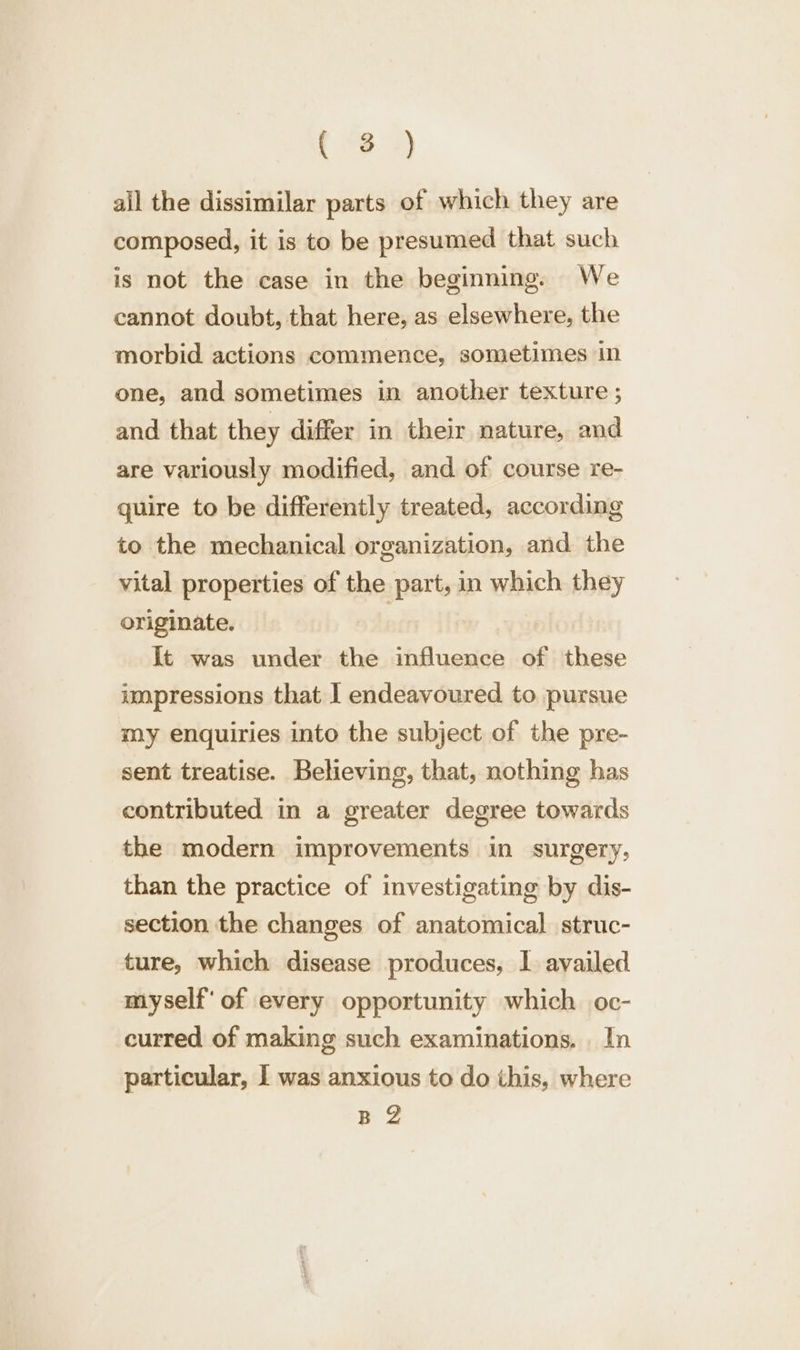 Bie ae ail the dissimilar parts of which they are composed, it is to be presumed that such is not the case in the beginning. We cannot doubt, that here, as elsewhere, the morbid actions commence, sometimes in one, and sometimes in another texture ; and that they differ in their nature, and are variously modified, and of course re- quire to be differently treated, according to the mechanical organization, and the vital properties of the part, in which they originate. ) It was under the influence of these impressions that I endeavoured to pursue my enquiries into the subject of the pre- sent treatise. Believing, that, nothing has contributed in a greater degree towards the modern improvements in surgery, than the practice of investigating by dis- section the changes of anatomical struc- ture, which disease produces, I availed myself‘ of every opportunity which oc- curred of making such examinations. In particular, 1 was anxious to do this, where BZ